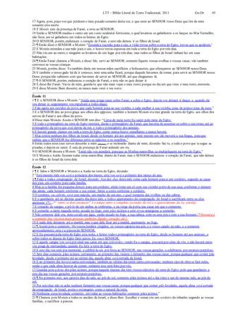 LTT – Bíblia Literal do Texto Tradicional, 2011 Gn-Dt 45
17 Agora, pois, peço-vos que perdoeis o meu pecado somente desta vez, e que oreis ao SENHOR vosso Deus que tire de mim
somente esta morte.
18 E Moisés saiu da presença de Faraó, e orou ao SENHOR.
19 Então o SENHOR mudou o vento em um vento ocidental fortíssimo, o qual levantou os gafanhotos e os lançou no Mar Vermelho;
não ficou um só gafanhoto em todos os limites do Egito.
20 O SENHOR, porém, endureceu o coração de Faraó, e este não deixou ir os filhos de Israel.
21 ¶ Então disse o SENHOR a Moisés:“Estendea tuamão para o céu, e virão trevas sobre a terra do Egito, trevas que se apalpem.’
22 E Moisés estendeu a sua mão para o céu, e houve trevas espessas em toda a terra do Egito por três dias.
23 Não viu um ao outro, e ninguém se levantou do seu lugar por três dias; mas todos os filhos de Israel tinham luz em suas
habitações.
24 ¶ Então Faraó chamou a Moisés, e disse: Ide, servi ao SENHOR; somente fiquem vossas ovelhas e vossas vacas; vão também
convosco as vossas crianças.
25 Moisés, porém, disse: Tu também darás em nossas mãos sacrifícios e holocaustos, que ofereçamos ao SENHOR nosso Deus.
26 E também o nosso gado há de ir conosco, nem uma unha ficará; porque daquele havemos de tomar, para servir ao SENHOR nosso
Deus; porquenão sabemos com que havemos de servir ao SENHOR, até que cheguemos lá.
27 ¶ O SENHOR, porém, endureceu o coração de Faraó, e este não os quis deixar ir.
28 E disse-lhe Faraó: Vai-te de mim, guarda-te que não mais vejas o meu rosto;porque no dia em que vires o meu rosto, morrerás.
29 E disse Moisés:Bem disseste; eu nunca mais verei o teu rosto.
Êxodo 11
1 ¶ E o SENHOR disse a Moisés:“Ainda uma praga trarei sobre Faraó, e sobre o Egito; depois vos deixará ir daqui; e, quando ele
vos deixar ir, seguramente vos expulsará a todos daqui.
2 Fala agora aos ouvidos do povo, que cada homem peça ao seu vizinho, e cada mulher à sua vizinha, joias de pratae joias de ouro.”
3 E o SENHOR deu ao povo graça aos olhos dos egípcios; também o homem Moisés era mui grande na terra do Egito, aos olhos dos
servos de Faraó e aos olhos do povo.
4 Disse mais Moisés:Assim o SENHOR tem dito: “Cerca de meia noite Eu sairei pelo meio do Egito;
5 E todo o primogênito na terra do Egito morrerá, desde o primogênito de Faraó, que haveria de assentar-se sobre o seu trono, até ao
primogênito da serva que está detrás da mó, e todo o primogênito dos animais.
6 E haverá grande clamor em toda a terra do Egito, como nunca houve semelhante e nunca haverá;
7 Mas contra nenhum dos filhos de Israel, desde os homens até aos animais, nem mesmo um cão moverá a sua língua, paraque
saibais que o SENHOR fez diferença entre os egípcios e os israelitas.”
8 Então todos estes teus servos descerão a mim (Moisés), e se inclinarão diante de mim, dizendo: Sai tu, e todo o povo que tesegue as
pisadas; e depois eu sairei. E saiu da presença de Faraó ardendo em ira.
9 O SENHOR dissera a Moisés:“Faraó não vos atenderá, paraque as Minhas maravilhas se multipliquem na terra do Egito.”
10 E Moisés e Aarão fizeram todas estas maravilhas diante de Faraó; mas o SENHOR endureceu o coração de Faraó, que não deixou
ir os filhos de Israel da terra dele.
Êxodo 12
1 ¶ E falou o SENHOR a Moisés e a Aarão na terra do Egito, dizendo:
2 “Estemesmo mês vos será o princípio dos meses; este vos será o primeiro dos meses do ano.
3 ¶ Falai a todaa congregação de Israel, dizendo: Aos dez dias destemês tome cada homem parasi um cordeiro, segundo as casas
dos pais, um cordeiro para cada família.
4 Mas se a família for pequena demais para um cordeiro, então tome um só com seu vizinho perto de sua casa, conforme o número
das almas; cada homem conforme o seu comer, fareis a conta conforme o cordeiro.
5 O cordeiro, ou cabrito, será sem mácula, um macho de um ano, o qual tomareis das ovelhas ou das cabras.
6 E o guardareis até ao décimo quarto dia deste mês, e todo o ajuntamento da congregação de Israel o sacrificará entre os dois
anoitecer {*}. {* “entre os dois anoitecer" é o tempo entre o completo esconder do sol e o aparecimento da 1a. estrela}
7 E tomarão do sangue, e pô-lo-ão em ambas as ombreiras, e na verga da porta, nas casas em que o comerem.
8 E comerão a carne naquela noite, assada no fogo; com pães ázimos e com ervas amargosas a comerão.
9 Não comereis dele cru, nem cozido em água, senão assado no fogo, a sua cabeça com os seus pés e com a sua fressura {* fressura é
o conjunto das vísceras mais grossas: pulmões, fígado, coração, etc.}.
10 E nada dele deixareis até a manhã; mas o que dele ficar até a manhã, queimareis no fogo.
11 ¶ Assim pois o comereis: Os vossos lombos cingidos, os vossos sapatos nos pés, e o vosso cajado na mão; e o comereis
apressadamente; esta é a páscoado SENHOR.
12 E Eu passareipela terra do Egito esta noite, e ferirei todo o primogênito na terra do Egito, desde os homens até aos animais; e
sobre todos os deuses do Egito farei juízos. Eu sou o SENHOR.
13 E aquele sangue vos será por sinal nas casas em que estiverdes; vendo Eu o sangue, passareipor cima de vós, e não haverá entre
vós praga de mortandade, quando Eu ferir a terra do Egito.
14 E este dia vos será por memorial, e celebrá-lo-eis por festa ao SENHOR; nas vossas gerações o celebrareis por estatuto perpétuo.
15 Sete dias comereis pães ázimos; certamente, ao primeiro dia, tirareis o fermento das vossas casas; porquequalquer que comer pão
levedado, desde o primeiro até ao sétimo dia, aquela alma será cortada de Israel.
16 E ao primeiro dia haverá santa convocação; também ao sétimo dia tereis santa convocação; nenhum tipo de obra se fará neles,
senão o que cada alma houver de comer; somente isso será feito por vós.
17 Guardai pois a festa dos pães ázimos, porquenaquele mesmo dia tirei vossos exércitos da terra do Egito; pelo que guardareis a
este dia nas vossas gerações por estatuto perpétuo.
18 ¶ No primeiro mês, aos catorze dias do mês, ao pôr do sol, comereis pães ázimos até o dia vinte e um do mesmo mês, ao pôr do
sol.
19 Por setedias não se ache nenhum fermento nas vossas casas; porquequalquer que comer pão levedado, aquela alma será cortada
da congregação de Israel, assim o estrangeiro como o natural da terra.
20 Nenhuma coisa levedada comereis; em todas as vossas habitações comereis pães ázimos.”
21 ¶ Chamou pois Moisés a todos os anciãos de Israel, e disse-lhes: Escolhei e tomai vós um cordeiro do rebanho segundo as vossas
famílias, e sacrificai a páscoa.
 