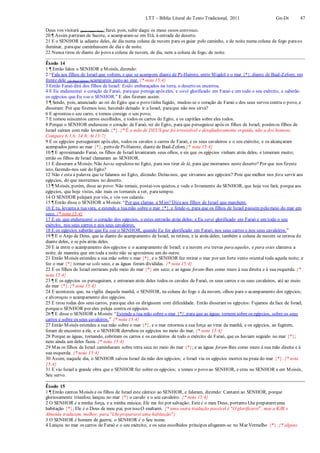 LTT – Bíblia Literal do Texto Tradicional, 2011 Gn-Dt 47
Deus vos visitará (para trazer bem);fazei, pois, subir daqui os meus ossos convosco.
20 ¶ Assim partiram de Sucote, e acamparam-se em Etã, à entrada do deserto.
21 E o SENHOR ia adiante deles, de dia numa coluna de nuvem para os guiar pelo caminho, e de noite numa coluna de fogo paraos
iluminar, paraque caminhassem de dia e de noite.
22 Nunca tirou de diante do povo a coluna de nuvem, de dia, nem a coluna de fogo, de noite.
Êxodo 14
1 ¶ Então falou o SENHOR a Moisés, dizendo:
2 “Fala aos filhos de Israel que voltem, e que se acampem diante de Pi-Hairote, entre Migdol e o mar {*}, diante de Baal-Zefom; em
frente dele (de Baal-Zefom) acampareis junto ao mar. {* nota 15:4}
3 Então Faraó dirá dos filhos de Israel: Estão embaraçados na terra, o deserto os encerrou.
4 E Eu endurecerei o coração de Faraó, paraque persiga após eles, e serei glorificado em Faraó e em todo o seu exército, e saberão
os egípcios que Eu sou o SENHOR.” E eles fizeram assim.
5 ¶ Sendo, pois, anunciado ao rei do Egito que o povo tinha fugido, mudou-se o coração de Faraó e dos seus servos contra o povo, e
disseram: Por que fizemos isso, havendo deixado ir a Israel, paraque não nos sirva?
6 E aprontou o seu carro, e tomou consigo o seu povo;
7 E tomou seiscentos carros escolhidos, e todos os carros do Egito, e os capitães sobre eles todos.
8 Porque o SENHOR endureceu o coração de Faraó, rei do Egito, para que perseguisse após os filhos de Israel; porémos filhos de
Israel saíram com mão levantada {*}. {* É a mão de DEUS que foi irresistível e desafiadoramente erguida, não a dos homens.
Compare 6:1,6; 14:8; At 13:7}
9 E os egípcios perseguiram após eles, todos os cavalos e carros de Faraó, e os seus cavaleiros e o seu exército, e os alcançaram
acampados junto ao mar {*}, perto de Pi-Hairote, diante de Baal-Zefom.{* nota 15:4}
10 ¶ E aproximando Faraó, os filhos de Israel levantaram seus olhos, e eis que os egípcios vinham atrás deles, e temeram muito;
então os filhos de Israel clamaram ao SENHOR.
11 E disseram a Moisés:Não havia sepulcros no Egito, para nos tirar de lá, para que morramos neste deserto? Por que nos fizeste
isto, fazendo-nos sair do Egito?
12 Não é esta a palavra que te falamos no Egito, dizendo: Deixa-nos, que sirvamos aos egípcios? Pois que melhor nos fora servir aos
egípcios, do que morrermos no deserto.
13 ¶ Moisés, porém, disse ao povo: Não temais; postai-vos quietos, e vede o livramento do SENHOR, que hoje vos fará; porqueaos
egípcios, que hoje vistes, não mais os tornareis a ver, parasempre.
14 O SENHOR pelejará por vós, e vós vos calareis.
15 ¶ Então disse o SENHOR a Moisés:“Por que clamas a Mim? Dizeaos filhos de Israel que marchem.
16 E tu, levanta a tuavara, e estende a tuamão sobre o mar {*}, e fende-o, para que os filhos de Israel passem pelo meio do mar em
seco. {* nota 15:4}
17 E eis que endurecerei o coração dos egípcios, e estes entrarão atrás deles; e Eu serei glorificado em Faraó e em todo o seu
exército, nos seus carros e nos seus cavaleiros,
18 E os egípcios saberão que Eu sou o SENHOR, quando Eu for glorificado em Faraó, nos seus carros e nos seus cavaleiros.”
19 ¶ E o Anjo de Deus, que ia diante do acampamento de Israel, se retirou, e ia atrás deles; também a coluna de nuvem se retirou de
diante deles, e se pôs atrás deles.
20 E ia entre o acampamento dos egípcios e o acampamento de Israel; e a nuvem era trevas para aqueles, e para estes clareava a
noite; de maneira que em toda a noite não se aproximou um do outro.
21 Então Moisés estendeu a sua mão sobre o mar {*}, e o SENHOR fez retirar o mar por um forte vento oriental toda aquela noite; e
fez o mar {*} tornar-se solo seco, e as águas foram divididas. {* nota 15:4}
22 E os filhos de Israel entraram pelo meio do mar {*} em seco; e as águas foram-lhes como muro à sua direita e à sua esquerda. {*
nota 15:4}
23 ¶ E os egípcios os perseguiram, e entraram atrás deles todos os cavalos de Faraó, os seus carros e os seus cavaleiros, até ao meio
do mar {*}. {* nota 15:4}
24 E aconteceu que, na vigília daquela manhã, o SENHOR, na coluna do fogo e da nuvem, olhou para o acampamento dos egípcios;
e alvoroçou o acampamento dos egípcios.
25 E tirou rodas dos seus carros, paraque eles os dirigissem com dificuldade. Então disseram os egípcios: Fujamos da face de Israel,
porqueo SENHOR por eles peleja contra os egípcios.
26 ¶ E disse o SENHOR a Moisés:“Estende a tua mão sobre o mar {*}, para que as águas tornem sobre os egípcios, sobre os seus
carros e sobre os seus cavaleiros.” {* nota 15:4}
27 Então Moisés estendeu a sua mão sobre o mar {*}, e o mar retornou a sua força ao virar da manhã, e os egípcios, ao fugirem,
foram de encontro a ele, e o SENHOR derrubou os egípcios no meio do mar, {* nota 15:4}
28 Porque as águas, tornando, cobriram os carros e os cavaleiros de todo o exército de Faraó, que os haviam seguido no mar {*};
nem ainda um deles ficou. {* nota 15:4}
29 Mas os filhos de Israel caminharam sobre terra seca no meio do mar {*}; e as águas foram-lhes como muro à sua mão direita e à
sua esquerda. {* nota 15:4}
30 Assim, naquele dia, o SENHOR salvou Israel da mão dos egípcios; e Israel viu os egípcios mortos na praia do mar {*}. {* nota
15:4}
31 E viu Israel a grande obra que o SENHOR fez sobre os egípcios; e temeu o povo ao SENHOR, e creu no SENHOR e em Moisés,
Seu servo.
Êxodo 15
1 ¶ Então cantou Moisés e os filhos de Israel este cântico ao SENHOR, e falaram, dizendo: Cantarei ao SENHOR, porque
gloriosamente triunfou; lançou no mar {*} o cavalo e o seu cavaleiro. {* nota 15:4}
2 O SENHOR é a minha força, e a minha música; Ele me foi por salvação; Este é o meu Deus, portanto Lhe preparareiuma
habitação {*}; Ele é o Deus de meu pai, por isso O exaltarei. {* uma outra tradução possível é "O glorificarei", mas a KJB e
Almeida traduzem, melhor, para "Lheprepararei uma habitação"}
3 O SENHOR é homem de guerra; o SENHOR é o Seu nome.
4 Lançou no mar os carros de Faraó e o seu exército; e os seus escolhidos príncipes afogaram-se no Mar Vermelho {*}. {* alguns
 