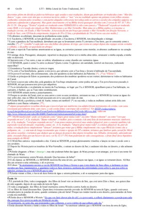 48 Gn-Dt LTT – Bíblia Literal do Texto Tradicional, 2011
descrentes põem em dúvida as palavras hebraicas aqui usadas e suas traduções, dizem que poderiam ser traduzidas como “Mar dos
Juncos” e que, como estes têm que se enraizar na terra, então o “mar” era na realidade apenas um pântano (com trilhas enxutas
conhecidas somente pelos israelitas e com partes alagadas sobreareia movediça onde os carros e cavalos dos estúpidos egípcios se
atolaram e afundaram e afogaram). Mas quem sinceramente crê na Bíblia tirará quaisquer dúvidas com 2 versos do NT: At 7:36 e
He 11:29 : Em grego, "Erutra" só pode ser traduzido como VERMELHO (e não como junco) e "Thalassah" só podeser traduzido
como MAR, e só é usado em relação ao Mar Mediterrâneo e ao Mar Vermelho. Mais uma vez a Bíblia explica a si mesma: a
tradução correta, em Êxodo, é Mar Vermelho. A travessia foi em um braço que estende o Mar Vermelho em direção Noroeste, o
Golfo de Suez, com 320 km de comprimento, largura de 20 a 32 km, e profundidade de 54 a 65 m no seu eixo médio.}
5 Os abismos os cobriram; desceram às profundezas como pedra.
6 A Tuadestra, ó SENHOR, se tem glorificado em poder, a Tua destra, ó SENHOR, tem despedaçado o inimigo;
7 E com a grandeza da Tua excelência derrubaste aos que se levantaram contra Ti; enviaste o Teu furor, que os consumiu como o
restolho {*}. {* “restolho" é cada tufo seco das folhas das plantas de trigo, que restou no campo depois das espigas serem cortados
e colhidas, e da palha ser guardada em abrigo}
8 E com o sopro de Tuas narinas amontoaram-se as águas, as correntes pararam como montão; os abismos coalharam-se no coração
do mar.
9 O inimigo dizia: Perseguirei, alcançarei, repartirei os despojos;fartar-se-á a minha alma deles, arrancarei a minha espada, a minha
mão os destruirá.
10 Soprastecom o Teu vento, o mar os cobriu; afundaram-se como chumbo em veementes águas.
11 Ó SENHOR, quem é como Tu entre os deuses? Quem é como Tu glorioso em santidade, temível em louvores, realizando
maravilhas?
12 Estendestea Tuamão direita; a terra os tragou.
13 Tu, com a Tua beneficência, guiaste a este povo, que salvaste; com a Tua força o levaste à habitação da Tuasantidade.
14 Os povos O ouviram, eles estremeceram, uma dor apoderou-sedos habitantes da Palestina {*}. {* ou "Filístia"}
15 Então os príncipes de Edom se pasmaram; dos poderosos dos moabitas apoderou-seum tremor; derreteram-se todos os habitantes
de Canaã.
16 Terror e pavor caiu sobre eles; pela grandeza do Teu braço emudeceram como pedra; até que o Teu povo houvesse passado, ó
SENHOR, até que passasseeste povo que adquiriste.
17 Tu os introduzirás, e os plantarás no monte da Tua herança, no lugar que Tu, ó SENHOR, aparelhaste para a Tua habitação, no
santuário, ó Senhor, que as Tuas mãos estabeleceram.
18 O SENHOR reinará eterna e perpetuamente;
19 Porque os cavalos de Faraó, com os seus carros e com os seus cavaleiros, entraram no mar, e o SENHOR fez tornar as águas do
mar sobre eles; mas os filhos de Israel passaram em terra seca pelo meio do mar.
20 ¶ Então Miriã, a profetiza, a irmã de Aarão, tomou um tamboril {*} na sua mão, e todas as mulheres saíram atrás dela com
tamboris e com flautas volteantes {**}.
{* alguns pesquisadores israelitas dizem que é possível que tais tamborins (ou adufes) foram instrumentos de cordas, com caixa
ressonante parcialmente feita com couro, e com cordas feitas com tripas (de cordeiros). Ver HTTP://solascriptura-
tt.org/LiturgiaMusicaLouvorCulto/ForamTamborinsBibliaInstrumentosDeCorda-MGross.htm; vídeo em
http://www.4shared.com/video/RtvSbB0C/TamborimUmInstrumentoDeCordas.html}
{** <04246 mâchowlah> pode ser traduzido como "alegre girar numa roda", ou como "flauta volteante", ou como "coro que
responde em eco"; A 2a. tradução, "flauta volteante", é melhor, pois o contexto é de uma lista de instrumentos musicais: tamboris,
etc. A 3a. tradução, "coral que responde em eco", é um pouco menos provável, mas ainda é plausível, pois o contexto também é de
expressão vocal em emoção: respondia, cantai, etc. A 1a. tradução, "alegres girar numa roda", é a menos plausível. Se, pior de
todas, a tradução fosse simplesmente "danças", teríamos que notar que a Bíblia simplesmente cita o que Miriã fez (como cita a
poligamia, etc. ...), sem nem de longe recomendar que crentes e igrejas do NT a imitem; teríamos que lembrar quão carnal foi Miriã
em outras ocasiões; e teríamos que deduzir que as danças de poucos dias depois (israelitas nus, bêbados, fornicando, adorando um
ídolo, trocando Deus por um bezerro de ouro, ver Ex 32:17-19!) bem poderiam ter sido consequências, o fruto final desse hipotético
mau exemplo de Miriã}
21 E Miriã lhes cantava- respondendo a eles: Cantai ao SENHOR, porque gloriosamente triunfou; e lançou no mar o cavalo com o
seu cavaleiro.
22 Depois fez Moisés partir os israelitas do Mar Vermelho, e saíram ao deserto de Sur; e andaram três dias no deserto, e não acharam
água.
23 ¶ Então chegaram a Mara <Amarga>; mas não puderam beber das águas de Mara, porque eram amargas; por isso o seu nome foi
chamado de Mara.
24 E o povo murmurou contra Moisés, dizendo: Que havemos de beber?
25 E ele clamou ao SENHOR, e o SENHOR mostrou-lhe uma árvore, que lançou nas águas, e as águas se tornaram doces. Ali lhes
deu um estatuto euma ordenança, e ali os provou.
26 E disse: “Se atentamente ouvires a voz do SENHOR teu Deus, e fizeres o que é reto diante de Seus olhos, e inclinares os teus
ouvidos aos Seus mandamentos, e guardares todos os Seus estatutos, nenhuma das enfermidades porei sobre ti, que pus sobre os
egípcios; porque Eu sou o SENHOR que te sara.”
27 ¶ Então vieram a Elim, e havia ali doze fontes de água e setentapalmeiras; e ali se acamparam junto das águas.
Êxodo 16
1 ¶ E partindo de Elim, toda a congregação dos filhos de Israel veio ao deserto de Sim, que está entre Elim e Sinai, aos quinze dias
do mês segundo, depois de sua saída da terra do Egito.
2 E toda a congregação dos filhos de Israel murmurou contra Moisés e contra Aarão no deserto.
3 E os filhos de Israel disseram-lhes: Quem dera tivéssemos morrido por mão do SENHOR na terra do Egito, quando estávamos
sentados junto às panelas de carne, quando comíamos pão até fartar! Porque nos tendes trazido a este deserto, paramatardes de fome
a toda esta multidão.
4 ¶ Então disse o SENHOR a Moisés:“Eis que vos farei chover pão do céU, e o povo sairá, e colherá diariamente a porção para cada
dia, paraque Eu o provese anda em Minhalei ou não.
5 E acontecerá, no sexto dia, que prepararão o que colherem; e será o dobro do que colhem cada dia.”
6 Então disseram Moisés e Aarão a todos os filhos de Israel: “Ao anoitecer sabereis que o SENHOR vos tirou da terra do Egito,
 