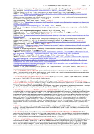 LTT – Bíblia Literal do Texto Tradicional, 2011 Gn-Dt 5
8 E Deus chamou ao firmamento {*} céU, e houve anoitecer e houve manhã, o dia {**} segundo. {* ou expansão} {** nota v.5}
9 ¶ E Deus disse: "Ajuntem-se num lugar as águas debaixo do céU; e apareça a porção seca"; e assim foi.
10 E Deus chamou à porção seca Terra; e ao ajuntamento das águas chamou Mares;e Deus viu que (tudo) isto era bom.
11 E Deus disse: "Produza a terra tenra grama, erva que dê semente, e árvore frutífera que dê fruto segundo 12
a sua espécie, cuja
semente está nela mesma, sobre a terra”; e assim foi.
12 E a terra produziu tenragrama, e erva dando semente conforme a sua espécie, e a árvore produtorade frutos, cuja semente está
nela conforme a sua espécie; e Deus viu que (tudo) isto era bom.
13 E houve anoitecer e houve manhã, o dia {*} terceiro. {* nota v.5}
14 ¶ E Deus disse: "Haja luminares no firmamento do céU, para haver separação entre o dia e a noite; e sejam eles para sinais, e para
estações, e para dias e anos.
15 E sejam por luminares no firmamento do céU, para iluminar a terra;” e assim foi.
16 E Deus fez os dois grandes luminares: O luminar maior para governar o dia, e o luminar menor paragovernar a noite; e também
fez as estrelas.
17 E Deus as pôs (aos dois grandes luminares e às estrelas) no firmamento do céu parailuminar a terra,
18 E para governar o dia e a noite, e para fazer separação entre a luz e as trevas; e Deus viu que (tudo) isto era bom.
19 E houve anoitecer e houve manhã, o dia {*} quarto. {* nota v.5}
20 E Deus disse: "As águas abundantemente produzamcriaturas que se movem e têm vida; e aves que voem acima da terra no aberto
firmamento do céu."
21 E Deus criou (a partir do nada) as grandes baleias, e todo o réptilcom fôlego de vida que as águas abundantemente produziram
segundo as suas espécies {*}; e toda a ave de asas conforme a sua espécie; e Deus viu que (tudo) isto era bom. {* nota 1:11}
22 E Deus os abençoou, dizendo: "Frutificai e multiplicai-vos, e enchei as águas nos mares; e as aves se multipliquem na terra."
23 E houve anoitecer e houve manhã, o dia {*} quinto. {* nota v.5
24 ¶ E Deus disse: "Produzaa terra criatura vivente 13
segundo a sua espécie {*}; gado, e animais rastejantes, e feras da terra segundo
a sua espécie {*};" e assim foi. {* nota 1:11}
25 E Deus fez as feras da terra conforme a sua espécie, e o gado conforme a sua espécie, e todo o animal rastejante sobre a terra
conforme a sua espécie; e Deus viu que (tudo) isto era bom.
26 ¶ E Deus disse: "Façamos 14
o homem à nossaimagem, segundo a nossa semelhança 15
; e domineM eleS sobre os peixes do mar, e
sobre as aves do ar, e sobre o gado, e sobre todaa terra, e sobre todo o animal rastejante que se arrasta sobre a terra."
27 Assim Deus criou o homem à Sua própria imagem: à imagem de Deus o criou; macho e fêmea os criou.
28 E Deus os abençoou, e Deus lhes disse: "Frutificai e multiplicai-vos, e enchei a terra 16
, e sujeitai-a; e dominai sobre os peixes do
mar e sobre aS aveS do ar, e sobre todo o animal que se move sobre a terra."
29 ¶ E Deus disse: "Eis que vos tenho dado toda a erva 17
que dê semente, que está sobre a face de toda a terra, e toda a árvore, na
qual há fruto de uma árvore que dê semente; isto vos será para mantimento.
30 E para todo o animal da terra, e paratoda a ave do ar, e paratudo o que se move sobre a terra, em que há fôlego de vida, todaa
erva verde tenho dado para mantimento;" e assim foi.
31 E Deus viu tudo quanto tinha feito, e eis que era muito bom 18
; e houve anoitecer e houve manhã, o dia {*} sexto. {* nota v.5}
12
Gn 1.11: "SEGUNDO ASSUAS ESPÉCIES": A ciência falsamenteassim chamada pode terum conceitodiferente de espécie, mas a definição
válida é a do Criador e Dono de tudo. Se Ele, quando da criação, tivesse feitolobo e cão e chacal e hiena, por exemplo, podendose reproduzir, então
eles seriam considerados uma só espécie. Compare nota Gn 7:14-16.
13
Gn 1:24: "CRIATURA {nephesh 5315} VIVENTE {chay 02416}". "Nephesh" é alma,criatura,CRIATURACOM FÔLEGO E VITALIDADE, o
que implica em vida CONSCIENTE, aocontrárioda vida dos vegetais.
14
Gn 1:26: Pela primeira vez a Bíblia mostra Deus falando noplural enquantocriava: "FaçaMOS{plural} o homemà NOSSA {plural} imagem,
segundo a NOSSA {plural} semelhança". Isto falada Trindade e fala de um comovente amorespecial na nossa criação, as 3 pessoas da Trindade nela
participando comamor e alegria nãovistos nacriaçãode nada mais!
"DOMINE": nãodevemos destruir a natureza exaurindo-a irracionalmente comovândalos precipitados, mas tambémnãodevemos adorar a natureza e
privar-nos de usá-la, como loucos hippies ambientalistas. Devemos dominare USAR a criação, Deus no-la deude presente.
15
Gn 1:26 "Façamos o homemà nossa IMAGEM, segundo a nossa SEMELHANÇA": Uma vezque Deus é Espírito, não pode ter imagemnem
semelhança físicas,porisso muitos tentamespiritualizaro verso. Mas há uma possibilidade literal e mais simples: Antes de tudo, notemos que as duas
ocorrências do plural "nossa"são indícios da Trindade, e que a criação do homemfoi especial, usando uma fraseologia não usada na criaçãoprévia,
enfatizando que todas as pessoas da Trindade participaramdela, e que ela foi especial, diferente e infinitamente superior à de todas as outras criaturas,
inclusive anjos. Agora,notemos que é perfeitamente possível que primeiramente a Trindade determinoucomoseria o corpo físicoque seria gerado
para o eterno PalavraVivo, na Sua encarnação, comoseria o corpoglorificadoe imortal que Ele teria eternamente depois de ser ressuscitado, e,
depois dessa decisão, a Trindade determinouque o homem fosse criado à imageme semelhança do corpoque seria gerado para o PalavraVivo.
Depois dessa decisão, Adão teria sido criado à imageme semelhança literais do corpofísicoque o Pai geraria para o Palavra Vivo,na encarnação (tão
parecido que não saberíamos diferenciarum corpo do outro),ao invés do corpo para o PalavraVivo tersido gerado à imagem e semelhança do de
Adão}
16
Gn 1:28: Deus ordenouao maridoe sua esposa que FRUTIFICASSEM, multiplicassem, REPRODUZISSEM, enchessema terra,DOMINASSEM
sobre ela. É totalmente contra a Bíblia a teoria católicade que, mesmo no casamento,sexoé pecado e inferior à abstinência sexual,e que o pecado de
Adão e Eva foi praticar o sexo.
17
Gn 1:29-30 Originalmente, o homemdeveriacomer somente "ERVA QUE DÊ SEMENTE” e “FRUTO QUEDÊ SEMENTE.” Nãohavia
carnivorismo na criação original. Animais hoje carnívoros foram criados mansos e pacíficos, e somente começaram a ser ferozes depois da queda do
homem e da maldição sobre toda a criação,Gn 3:17-19. Fomos permitidos- ordenados comer carne emGn 9:3-4, comrestrições para os israelitas em
Lv 11 e Dt 14. Mas, quantoa aspectos espirituais, o cristãopode comer de tudo (Mr7:15-23, etc.).
18
Gn 1:31"E viuDeus TUDOquantotinha feito, e eis que era MUITO BOM ...": Istodestrói completamente a TEORIA DA BRECHA (ouTeoriado
Intervalo): Como,ao final do 6o
dia da criação, TUDO era não apenas bom mas sim MUITO BOM,entãonãopodia haver outerhavido a menor
sombra de pecado e seus efeitos (morte,dos homens e animais, somente veioem consequência do pecado de Adão, Rm 5:12; 8:20-22), portanto
Lúcifer ainda não tinhacaído, portantoa Teoria da Brechaé contra a Bíblia, é falsa, e, tendonascido somente nofinal do século XIX, foi apenas
covarde tentativa de tímida cristandade tentarse acomodarà falsamente chamada ciência, de Darwin e seus comparsas. Compare nota Ex20:11.
 