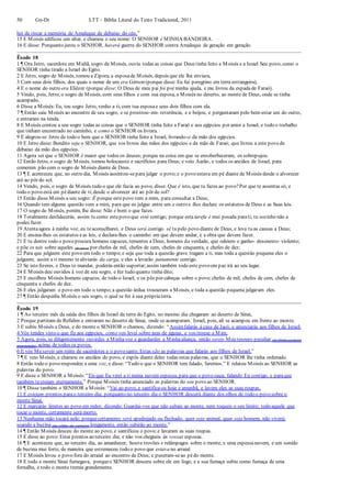 50 Gn-Dt LTT – Bíblia Literal do Texto Tradicional, 2011
hei de riscar a memória de Amaleque de debaixo do céu.”
15 E Moisés edificou um altar, e chamou o seu nome: O SENHOR é MINHA BANDEIRA.
16 E disse: Porquanto jurou o SENHOR, haverá guerra do SENHOR contra Amaleque de geração em geração.
Êxodo 18
1 ¶ Ora Jetro, sacerdote em Midiã, sogro de Moisés, ouviu todas as coisas que Deus tinha feito a Moisés e a Israel Seu povo, como o
SENHOR tinha tirado a Israel do Egito.
2 E Jetro, sogro de Moisés, tomou a Zípora, a esposade Moisés, depois que ele lha enviara,
3 Com seus dois filhos, dos quais o nome de um era Gérson (porque disse: Eu fui peregrino em terra estrangeira),
4 E o nome do outro era Eliézer (porque disse: O Deus de meu pai foi por minha ajuda, e me livrou da espadade Faraó).
5 Vindo, pois, Jetro, o sogro de Moisés, com seus filhos e com sua esposa, a Moisés no deserto, ao monte de Deus, onde se tinha
acampado,
6 Disse a Moisés:Eu, teu sogro Jetro, venho a ti, com tua esposae seus dois filhos com ela.
7 ¶ Então saiu Moisés ao encontro de seu sogro, e se prostrou- em- reverência, e o beijou, e perguntaram pelo bem-estar um do outro,
e entraram na tenda.
8 E Moisés contou a seu sogro todas as coisas que o SENHOR tinha feito a Faraó e aos egípcios por amor a Israel, e todo o trabalho
que tinham encontrado no caminho, e como o SENHOR os livrara.
9 E alegrou-se Jetro de todo o bem que o SENHOR tinha feito a Israel, livrando-o da mão dos egípcios.
10 E Jetro disse: Bendito seja o SENHOR, que vos livrou das mãos dos egípcios e da mão de Faraó; que livrou a este povo de
debaixo da mão dos egípcios.
11 Agora sei que o SENHOR é maior que todos os deuses; porque na coisa em que se ensoberbeceram, os sobrepujou.
12 Então Jetro, o sogro de Moisés, tomou holocausto e sacrifícios para Deus; e veio Aarão, e todos os anciãos de Israel, para
comerem pão com o sogro de Moisés diante de Deus.
13 ¶ E aconteceu que, no outro dia, Moisés assentou-separa julgar o povo;e o povo estava em pé diante de Moisés desde o alvorecer
até ao pôr do sol.
14 Vendo, pois, o sogro de Moisés tudo o que ele fazia ao povo, disse: Que é isto, que tu fazes ao povo?Por que te assentas só, e
todo o povo está em pédiante de ti, desde o alvorecer até ao pôr do sol?
15 Então disse Moisés a seu sogro: É porque estepovo vem a mim, para consultar a Deus;
16 Quando tem alguma questão vem a mim, para que eu julgue entre um e outro e lhes declare os estatutos de Deus e as Suas leis.
17 O sogro de Moisés, porém, lhe disse: Não é bom o que fazes.
18 Totalmente desfalecerás, assim tu como estepovo que está contigo; porque esta tarefa é mui pesada parati; tu sozinho não a
podes fazer.
19 Atentaagora à minha voz, eu teaconselharei, e Deus será contigo. sê tu pelo povo diante de Deus, e leva tu as causas a Deus;
20 E ensina-lhes os estatutos eas leis, e declara-lhes o caminho em que devem andar, e a obra que devem fazer.
21 E tu dentre todo o povo procura homens capazes, tementes a Deus, homens da verdade, que odeiem o ganho- desonesto- violento;
e põe os tais sobre aqueles (do povo) por chefes de mil, chefes de cem, chefes de cinquenta, e chefes de dez;
22 Para que julguem este povo em todo o tempo;e seja que toda a questão grave tragam a ti, mas toda a questão pequena eles o
julguem; assim a ti mesmo tealiviarás da carga, e eles a levarão juntamente contigo.
23 Se isto fizeres, e Deus to mandar, poderás então suportar;assim também todo este povo em paz irá ao seu lugar.
24 E Moisés deu ouvidos à voz de seu sogro, e fez tudo quanto tinha dito;
25 E escolheu Moisés homens capazes, de todo o Israel, e os pôs por cabeças sobre o povo;chefes de mil, chefes de cem, chefes de
cinquenta e chefes de dez.
26 E eles julgaram o povo em todo o tempo;a questão árdua trouxeram a Moisés, e toda a questão pequena julgaram eles.
27 ¶ Então despediu Moisés o seu sogro, o qual se foi à sua própriaterra.
Êxodo 19
1 ¶ Ao terceiro mês da saída dos filhos de Israel da terra do Egito, no mesmo dia chegaram ao deserto de Sinai,
2 Porque partiram de Refidim e entraram no deserto de Sinai, onde se acamparam. Israel, pois, ali se acampou em frente ao monte.
3 E subiu Moisés a Deus, e do monte o SENHOR o chamou, dizendo: “Assimfalarás à casa de Jacó, e anunciarás aos filhos de Israel:
4 Vós tendes visto o que fiz aos egípcios, como vos levei sobre asas de águias, e vos trouxe a Mim;
5 Agora, pois, se diligentemente ouvirdes a Minhavoz e guardardes a Minhaaliança, então sereis Meu tesouro peculiar (de Minha exclusiva
propriedade), acima de todos os povos.
6 E vós Mesereis um reino de sacerdotes e o povo santo. Estas são as palavras que falarás aos filhos de Israel.”
7 ¶ E veio Moisés, e chamou os anciãos do povo, e expôs diante deles todas estas palavras, que o SENHOR lhe tinha ordenado.
8 Então todo o povo respondeu a uma voz, e disse: “Tudo o que o SENHOR tem falado, faremos.” E relatou Moisés ao SENHOR as
palavras do povo.
9 E disse o SENHOR a Moisés:“Eis que Eu virei a ti numa nuvem espessa, para que o povo ouça, falando Eu contigo, e paraque
também tecreiam eternamente.” Porque Moisés tinha anunciado as palavras do seu povo ao SENHOR.
10 ¶ Disse também o SENHOR a Moisés:“Vai ao povo, e santifica-os hoje e amanhã, e lavem eles as suas roupas,
11 E estejam prontos parao terceiro dia; porquanto no terceiro dia o SENHOR descerá diante dos olhos de todo o povo sobre o
monte Sinai.
12 E marcarás limites ao povo em redor, dizendo: Guardai-vos que não subais ao monte, nem toqueis o seu limite; todo aquele que
tocar o monte, certamente será morto.
13 Nenhuma mão tocará nele; porquecertamente será apedrejado ou flechado; quer seja animal, quer seja homem, não viverá;
soando a buzina (de- chifre- de- carneiro) longamente, então subirão ao monte.”
14 ¶ Então Moisés desceu do monte ao povo, e santificou o povo;e lavaram as suas roupas.
15 E disse ao povo:Estai prontos ao terceiro dia; e não vos chegueis às vossas esposas.
16 ¶ E aconteceu que, ao terceiro dia, ao amanhecer, houve trovões e relâmpagos sobre o monte, e uma espessanuvem, e um sonido
de buzina mui forte, de maneira que estremeceu todo o povo que estava no arraial.
17 E Moisés levou o povo fora do arraial ao encontro de Deus; e puseram-seao pédo monte.
18 E todo o monte Sinai fumegava, porqueo SENHOR descera sobre ele em fogo; e a sua fumaça subiu como fumaça de uma
fornalha, e todo o monte tremia grandemente.
 