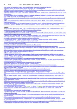 56 Gn-Dt LTT – Bíblia Literal do Texto Tradicional, 2011
14 De maneira que haja quinze côvados de cortinas de um lado; suas colunas três, e as suas bases três.
15 E quinze côvados das cortinas do outro lado; as suas colunas três, e as suas bases três.
16 ¶ E à portado pátio haverá um reposteiro de vinte côvados, de pano azul, e púrpura, e carmesim, e de linho fino torcido, de obra
de bordador; as suas colunas serão quatro, e as suas bases serão quatro.
17 Todas as colunas do pátio ao redor serão cingidas de molduras- decorativas de prata; os seus colchetes serão de prata, mas as suas
bases de bronze.
18 ¶ O comprimento do pátio será de cem côvados, e a largura de cada lado de cinquenta, e a altura de cinco côvados, as cortinas
serão de linho fino torcido; mas as suas bases serão de bronze.
19 No tocantea todos os vasos do tabernáculo em todo o seu serviço, até todas os seus estacas, e todas as estacas do pátio, serão de
bronze.
20 ¶ Tu, pois, ordenarás aos filhos de Israel que te tragam azeite puro de oliveiras, batido, para o candeeiro, para fazer arder as
lâmpadas continuamente.
21 Na tenda da congregação, fora do véu que está diante do testemunho, Aarão e seus filhos as porão em ordem, desde o anoitecer
até o alvorecer, peranteo SENHOR; isto será um estatuto perpétuo, pelas suas gerações, em favor dos filhos de Israel.
Êxodo 28
1 ¶ Depois tu farás chegar a ti teu irmão Aarão, e seus filhos com ele, do meio dos filhos de Israel, para Meministrarem o ofício
sacerdotal; a saber: Aarão, Nadabe, e Abiú, Eleazar e Itamar, os filhos de Aarão.
2 E farás vestes sagradas para Aarão teu irmão, para glória e ornamento.
3 Falarás também a todos os que são sábios de coração, a quem Eu tenho enchido do espírito da sabedoria, que façam vestes a Aarão
para santificá-lo; para que Meministre o ofício sacerdotal.
4 Estas pois são as vestes que farão: um peitoral, e um éfode, e um manto, e uma túnica bordada, uma mitra, e um cinto; farão, pois,
santas vestes paraAarão, teu irmão, e paraseus filhos, para me ministrarem o ofício sacerdotal.
5 E tomarão o ouro, e o pano azul, e a púrpura, eo carmesim, e o linho fino,
6 ¶ E farão o éfode de ouro, e de pano azul, e de púrpura, ede carmesim, e de linho fino torcido, de obra esmerada.
7 Terá duas ombreiras, que se unam às suas duas pontas, e assim se unirá.
8 E o cinto de obra esmerada do seu éfode, que estará sobre ele, será da sua mesma obra, igualmente, de ouro, de pano azul, e de
púrpura, e de carmesim, e de linho fino torcido.
9 E tomarás duas pedras de ônix, e gravarás nelas os nomes dos filhos de Israel,
10 Seis dos seus nomes numa pedra, e os outros seis nomes na outra pedra, segundo a ordem dos seus nascimentos;
11 Conforme à obra do lapidário, como o lavor de selos lavrarás estas duas pedras, com os nomes dos filhos de Israel; engastadas ao
redor em ouro as farás.
12 E porás as duas pedras nas ombreiras do éfode, por pedras de memória para os filhos de Israel; e Aarão levará os seus nomes
sobre ambos os seus ombros, paramemória diante do SENHOR.
13 ¶ Farás também engastes de ouro,
14 E duas cadeiazinhas de ouro puro;de igual medida, de obra de fieira as farás; e as cadeiazinhas de fieira porás nos engastes.
15 ¶ Farás também o peitoral do juízo de obra esmerada, conforme à obra do éfode o farás; de ouro, de pano azul, e de púrpura, e de
carmesim, e de linho fino torcido o farás.
16 Quadrado e duplo, será de um palmo o seu comprimento, e de um palmo a sua largura.
17 E o encherás de pedras de engaste, com quatro ordens de pedras; a primeira ordem será de um sárdio, de um topázio, e de um
carbúnculo; esta será a primeira ordem;
18 E a segunda ordem será de uma esmeralda, de uma safira, e de um diamante;
19 E a terceira ordem será de um jacinto, de uma ágata, e de uma ametista;
20 E a quarta ordem será de um berilo, e de um ônix, e de um jaspe; engastadas em ouro serão nos seus engastes.
21 E serão aquelas pedras segundo os nomes dos filhos de Israel, doze segundo os seus nomes; serão esculpidas como selos, cada
uma com o seu nome, para as dozetribos.
22 ¶ Também farás para o peitoral duas cadeiazinhas nas extremidades, obra trançada de ouro puro.
23 Também farás para o peitoraldois anéis de ouro, e porás os dois anéis nas extremidades do peitoral.
24 Então porás as duas cadeiazinhas de fieira de ouro nos dois anéis, nas extremidades do peitoral;
25 E as outras duas pontas das duas cadeiazinhas de fieira colocarás nos dois engastes, e as porás nas ombreiras do éfode, na frente
dele.
26 ¶ Farás também dois anéis de ouro, e os porás nas duas extremidades do peitoral, na sua borda que estiver junto ao éfode por
dentro.
27 Farás também dois anéis de ouro, que porás nas duas ombreiras do éfode, abaixo, na frente dele, perto da sua juntura, sobre o
cinto de obra esmerada do éfode.
28 E ligarão o peitoral, com os seus anéis, aos anéis do éfode por cima, com um cordão de fio azul, para que esteja sobre o cinto de
obra esmerada do éfode; e nunca se separará o peitoraldo éfode.
29 Assim Aarão levará os nomes dos filhos de Israel no peitoral do juízo sobre o seu coração, quando entrar no santuário, para
memória diante do SENHOR continuamente.
30 ¶ Também porás no peitoral do juízo o Urim <Luzes> e o Tumim <Perfeições>, para que estejam sobre o coração de Aarão,
quando entrar diante do SENHOR: assim Aarão levará o juízo dos filhos de Israel sobre o seu coração diante do SENHOR
continuamente.
31 ¶ Também farás o manto do éfode, todo de pano azul.
32 E a abertura da cabeça estará no meio dele; esta abertura terá uma borda de obra tecida ao redor; como abertura de cota de malha
será, paraque não se rompa.
33 ¶ E nas suas bordas farás romãs de pano azul, e de púrpura, e de carmesim, ao redor das suas bordas; e campainhas de ouro no
meio delas ao redor.
34 Uma campainha de ouro, e uma romã, outra campainha de ouro, e outra romã, haverá nas bordas do manto ao redor,
35 E estará sobre Aarão quando ministrar, para que se ouça o seu sonido, quando entrar no santuário diante do SENHOR, e quando
sair, para que não morra.
36 ¶ Também farás uma lâmina- pétalade ouro puro, e nela gravarás como as gravuras de selos: SANTIDADEAO SENHOR.
37 E atá-la-ás com um cordão de fio azul, de modo que esteja na mitra, na frente da mitra estará;
 