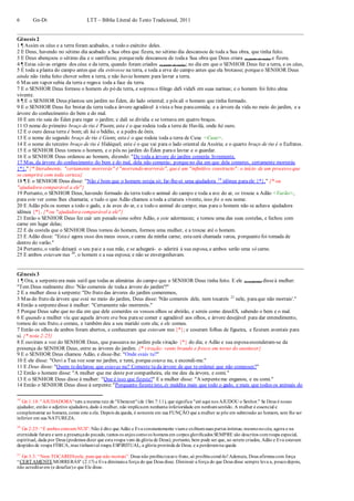 6 Gn-Dt LTT – Bíblia Literal do Texto Tradicional, 2011
Gênesis 2
1 ¶ Assim os céus e a terra foram acabados, e todo o exército deles.
2 E Deus, havendo no sétimo dia acabado a Sua obra que fizera, no sétimo dia descansou de toda a Sua obra, que tinha feito.
3 E Deus abençoou o sétimo dia e o santificou; porquenele descansou de todaa Sua obra que Deus criara (a partir do nada) e fizera.
4 ¶ Estas são as origens dos céus e da terra, quando foram criados (a partir do nada); no dia em que o SENHOR Deus fez a terra, e os céus,
5 E toda a planta do campo antes que ela estivesse na terra, e toda a erva do campo antes que ela brotasse; porqueo SENHOR Deus
ainda não tinha feito chover sobre a terra, e não havia homem para lavrar a terra.
6 Mas um vapor subia da terra e regava toda a face da terra.
7 E o SENHOR Deus formou o homem do pó da terra, e soprou o fôlego daS vidaS em suas narinas; e o homem foi feito alma
vivente.
8 ¶ E o SENHOR Deus plantou um jardim no Éden, do lado oriental; e pôs ali o homem que tinha formado.
9 E o SENHOR Deus fez brotar da terra todaa árvore agradável à vista e boa paracomida; e a árvore da vida no meio do jardim, e a
árvore do conhecimento do bem e do mal.
10 E um rio saía do Éden para regar o jardim; e dali se dividia e se tornava em quatro braços.
11 O nome do primeiro braço de rio é Pisom; este é o que rodeia toda a terra de Havilá, onde há ouro.
12 E o ouro dessa terra é bom; ali há o bdélio, e a pedra de ônix.
13 E o nome do segundo braço de rio é Giom; esteé o que rodeia toda a terra de Cuxe <Cuxe>.
14 E o nome do terceiro braço de rio é Hidéquel; este é o que vai para o lado oriental da Assíria; e o quarto braço de rio é o Eufrates.
15 E o SENHOR Deus tomou o homem, e o pôs no jardim do Éden parao lavrar e o guardar.
16 E o SENHOR Deus ordenou ao homem, dizendo: "De toda a árvore do jardim comerás livremente.
17 Mas, da árvore do conhecimento do bem e do mal, dela não comerás; porqueno dia em que dela comeres, certamente morrerás
{*}." {* literalmente, "certamente morrerás" é"morrendo morrerás", queé um "infinitivo constructo": o início de um processo que
se cumprirá com toda certeza}
18 ¶ E o SENHOR Deus disse: "Não é bom que o homem esteja só; far-lhe-ei uma ajudadora 19
idônea paraele {*}." {* ou
"ajudadora comparável a ele"}
19 Portanto, o SENHOR Deus, havendo formado da terra todo o animal do campo e toda a ave do ar, os trouxe a Adão <Varão>,
para este ver como lhes chamaria; e tudo o que Adão chamou a toda a criatura vivente, isso foi o seu nome.
20 E Adão pôs os nomes a todo o gado, e às aves do ar, e a todo o animal do campo; mas para o homem não se achava ajudadora
idônea {*}. {* ou "ajudadora comparável a ele"}
21 Então o SENHOR Deus fez cair um pesado sono sobre Adão, e este adormeceu; e tomou uma das suas costelas, e fechou com
carne em lugar delas;
22 E da costela que o SENHOR Deus tomou do homem, formou uma mulher, e a trouxe até o homem.
23 E Adão disse: "Esta é agora osso dos meus ossos, e carne da minha carne; estaserá chamada varoa, porquanto foi tomada de
dentro do varão."
24 Portanto, o varão deixará o seu paie a sua mãe, e se achegará- e- aderirá à sua esposa, e ambos serão uma só carne.
25 E ambos estavam nus 20
, o homem e a sua esposa; e não se envergonhavam.
Gênesis 3
1 ¶ Ora, a serpenteera mais sutil que todas as alimárias do campo que o SENHOR Deus tinha feito. E ele (a serpente) disseà mulher:
"Tem Deus realmente dito: 'Não comereis de todaa árvore do jardim'?"
2 E a mulher disse à serpente:"Do fruto das árvores do jardim comeremos,
3 Mas do fruto da árvore que está no meio do jardim, Deus disse: 'Não comereis dele, nem tocareis 21
nele, paraque não morrais'."
4 Então a serpentedisse à mulher: "Certamente não morrereis."
5 Porque Deus sabe que no dia em que dele comerdes os vossos olhos se abrirão, e sereis como deusES, sabendo o bem e o mal.
6 E quando a mulher viu que aquela árvore era boa parase comer e agradável aos olhos, e árvore desejável para dar entendimento,
tomou do seu fruto, e comeu, e também deu a seu marido com ela; e ele comeu.
7 Então os olhos de ambos foram abertos, e conheceram que estavam nus {*}; e coseram folhas de figueira, e fizeram aventais para
si. {* nota 2:25}
8 E ouviram a voz do SENHOR Deus, que passeava no jardim pela viração {*} do dia; e Adão e sua esposaesconderam-se da
presença do SENHOR Deus, entre as árvores do jardim. {* viração: vento brando e fresco em torno do anoitecer}
9 E o SENHOR Deus chamou Adão, e disse-lhe: "Onde estás tu?"
10 E ele disse: "Ouvi a Tua voz soar no jardim, e temi, porque estava nu, e escondi-me."
11 E Deus disse: "Quem tedeclarou que estavas nu? Comeste tu da árvore de que teordenei que não comesses?"
12 Então o homem disse: "A mulher que me deste por companheira, ela me deu da árvore, e comi."
13 E o SENHOR Deus disse à mulher: "Que é isso que fizeste?" E a mulher disse: "A serpenteme enganou, e eu comi."
14 Então o SENHOR Deus disse à serpente:"Porquanto fizesteisto, és maldita mais que todo o gado, e mais que todos os animais do
19
Gn 1:18: "AJUDADORA" tem a mesma raiz de "Ebenezer"(de 1Sm 7:11), que significa "até aqui nos AJUDOU o Senhor." Se Deus é nosso
ajudador, então o adjetivo ajudadora,dado à mulher, não implicaem nenhuma inferioridade em nenhumsentido. A mulher é essencial e
complementar ao homem, como este a ela. Depois da queda, é somente em sua FUNÇÃO que a mulher se põe em submissão ao homem, sem lhe ser
inferior em sua NATUREZA.
20
Gn 2:25: “E ambos estavamNUS”: Não é dito que Adão e Eva constantemente viame exibiamsuas partes íntimas; mesmonocéu, agora e na
eternidade futura e sem a presençado pecado, tantos os anjos comoos homens em corpos glorificados SEMPRE são descritos comroupa especial,
espiritual, dada por Deus (podemos dizer que esta roupa vem da glória de Deus); portanto, bem pode ser que, ao serem criados, Adão e Eva estavam
despidos de roupa FÍSICA, mas tinhamtal roupa ESPIRITUAL, a glória provinda de Deus, e a perderamna queda
21
Gn 3:3: “Nem TOCAREISnele, para que não morrais”: Deus não proibiutocaro fruto,só proibiucomê-lo!Ademais, Deus afirmoucom força
“CERTAMENTEMORRERÁS" (2:17) e Eva diminuiua força do que Deus disse. Diminuir a força do que Deus disse sempre leva a, poucodepois,
não acreditarem (e desafiar)o que Ele disse.
 