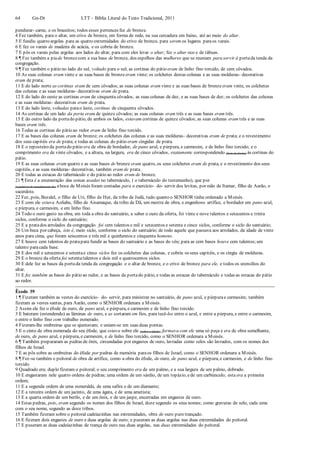 64 Gn-Dt LTT – Bíblia Literal do Texto Tradicional, 2011
pendurar- carne, e os braseiros; todos esses pertences fez de bronze.
4 Fez também, para o altar, um crivo de bronze, em forma de rede, na sua cercadura em baixo, até ao meio do altar.
5 E fundiu quatro argolas para as quatro extremidades do crivo de bronze, para serem os lugares paraos varais.
6 E fez os varais de madeira de acácia, e os cobriu de bronze.
7 E pôs os varais pelas argolas aos lados do altar, para com eles levar o altar; fez o altar oco e de tábuas.
8 ¶ Fez também a pia de bronzecom a sua base de bronze, dos espelhos das mulheres que se reuniam para servir à portada tenda da
congregação.
9 ¶ Fez também o pátio no lado do sul, voltado para o sul; as cortinas do pátio eram de linho fino torcido, de cem côvados.
10 As suas colunas eram vinte e as suas bases de bronze eram vinte; os colchetes destas colunas e as suas molduras- decorativas
eram de prata;
11 E do lado norte as cortinas eram de cem côvados; as suas colunas eram vinte e as suas bases de bronze eram vinte, os colchetes
das colunas e as suas molduras- decorativas eram de prata.
12 E do lado do oeste as cortinas eram de cinquenta côvados, as suas colunas de dez, e as suas bases de dez; os colchetes das colunas
e as suas molduras- decorativas eram de prata.
13 E do lado leste, voltadas parao leste, cortinas de cinquenta côvados.
14 As cortinas de um lado da porta eram de quinze côvados; as suas colunas eram três e as suas bases eram três.
15 E do outro lado da portado pátio, de ambos os lados, estavam cortinas de quinze côvados; as suas colunas eram três e as suas
bases eram três.
16 Todas as cortinas do pátio ao redor eram de linho fino torcido.
17 E as bases das colunas eram de bronze; os colchetes das colunas e as suas molduras- decorativas eram de prata; e o revestimento
dos seus capitéis era de prata; e todas as colunas do pátio eram cingidas de prata.
18 E o reposteiro da portado pátio era de obra de bordador, de pano azul, e púrpura, e carmesim, e de linho fino torcido; e o
comprimento era de vinte côvados, e a altura, na largura, era de cinco côvados, exatamente correspondendo (bem de frente) às cortinas do
pátio.
19 E as suas colunas eram quatro e as suas bases de bronze eram quatro, os seus colchetes eram de prata, e o revestimento dos seus
capitéis, e as suas molduras- decorativas, também eram de prata.
20 E todas as estacas do tabernáculo e do pátio ao redor eram de bronze.
21 ¶ Esta é a enumeração das coisas usadas no tabernáculo, ( o tabernáculo do testemunho), que por
(a palavra de mandamento de) aboca de Moisés foram contadas para o exercício- do- servir dos levitas, por mão de Itamar, filho de Aarão, o
sacerdote.
22 Fez, pois, Bezalel, o filho de Uri, filho de Hur, da tribo de Judá, tudo quanto o SENHOR tinha ordenado a Moisés.
23 E com ele estava Aoliabe, filho de Aisamaque, da tribo de Dã, um mestre de obra, e engenhoso artífice, e bordador em pano azul,
e púrpura, e carmesim, e em linho fino.
24 Todo o ouro gasto na obra, em toda a obra do santuário, a saber o ouro da oferta, foi vinte e nove talentos e setecentos e trinta
siclos, conforme o siclo do santuário;
25 E a pratados arrolados da congregação foi cem talentos e mil e setecentos e setenta e cinco siclos, conforme o siclo do santuário;
26 Um beca por cabeça, isto é, meio siclo, conforme o siclo do santuário; de todo aquele que passava aos arrolados, da idade de vinte
anos para cima, que foram seiscentos e três mil e quinhentos e cinquenta homens.
27 E houve cem talentos de pratapara fundir as bases do santuário e as bases do véu; para as cem bases houve cem talentos;um
talento paracada base.
28 E dos mil e setecentos e setentae cinco siclos fez os colchetes das colunas, e cobriu os seus capitéis, e os cingiu de molduras.
29 E o bronze da oferta foi setentatalentos e dois mil e quatrocentos siclos.
30 E dele fez as bases da portada tenda da congregação e o altar de bronze, e o crivo de bronze para ele, e todos os utensílios do
altar.
31 E fez também as bases do pátio ao redor, e as bases da portado pátio, e todas as estacas do tabernáculo e todas as estacas do pátio
ao redor.
Êxodo 39
1 ¶ Fizeram também as vestes do exercício- do- servir, para ministrar no santuário, de pano azul, e púrpurae carmesim; também
fizeram as vestes santas, para Aarão, como o SENHOR ordenara a Moisés.
2 Assim ele fez o éfode de ouro, de pano azul, e púrpura, e carmesim e de linho fino torcido.
3 E bateram (estendendo) as lâminas de ouro, e as cortaram em fios, para tecê-los entre o azul, e entre a púrpura, e entre o carmesim,
e entre o linho fino com trabalho esmerado.
4 Fizeram-lhe ombreiras que se ajuntavam; e uniam-se em suas duas pontas.
5 E o cinto de obra esmerada do seu éfode, que estava sobre ele (sobre o éfode), formava com ele uma só peça e era de obra semelhante,
de ouro, de pano azul, e púrpura, e carmesim, e de linho fino torcido, como o SENHOR ordenara a Moisés.
6 ¶ Também prepararam as pedras de ônix, circundadas por engastes de ouro, lavradas como selos são lavrados, com os nomes dos
filhos de Israel.
7 E as pôs sobre as ombreiras do éfode por pedras de memória paraos filhos de Israel, como o SENHOR ordenara a Moisés.
8 ¶ Fez-se também o peitoral de obra de artífice, como a obra do éfode, de ouro, de pano azul, e púrpura, e carmesim, e de linho fino
torcido.
9 Quadrado era; duplo fizeram o peitoral; o seu comprimento era de um palmo, e a sua largura de um palmo, dobrado.
10 E engastaram nele quatro ordens de pedras; uma ordem de um sárdio, de um topázio, ede um carbúnculo; esta era a primeira
ordem;
11 E a segunda ordem de uma esmeralda, de uma safira e de um diamante;
12 E a terceira ordem de um jacinto, de uma ágata, e de uma ametista;
13 E a quarta ordem de um berilo, e de um ônix, e de um jaspe, encerradas em engastes de ouro.
14 Estas pedras, pois, eram segundo os nomes dos filhos de Israel, doze segundo os seus nomes; como gravuras de selo, cada uma
com o seu nome, segundo as doze tribos.
15 Também fizeram sobre o peitoral cadeiazinhas nas extremidades, obra de ouro puro trançado.
16 E fizeram dois engastes de ouro e duas argolas de ouro; e puseram as duas argolas nas duas extremidades do peitoral.
17 E puseram as duas cadeiazinhas de trança de ouro nas duas argolas, nas duas extremidades do peitoral.
 