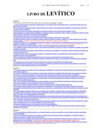 LTT – Bíblia Literal do Texto Tradicional, 2011 Gn-Dt 67
LIVRO DE LEVÍTICO
Levítico 1
1 ¶ E chamou o SENHOR a Moisés, e falou com ele da tenda da congregação, dizendo:
2 “Fala aos filhos de Israel, e dize-lhes: Quando algum de vós trouxer oferta ao SENHOR, trareis a vossaoferta de gado, isto é, de
gado vacum e de ovelha.
3 Se a sua oferta for holocausto de gado, oferecerá macho sem defeito; à portada tenda da congregação a oferecerá, de sua própria
vontade, peranteo SENHOR.
4 E porá a sua mão sobre a cabeça do holocausto, paraque seja aceito a favor dele, parafazer expiação por ele.
5 Depois degolará o novilho peranteo SENHOR; e os filhos de Aarão, os sacerdotes, trarão o sangue, e espargirão o sangue em redor
sobre o altar que está diante da portada tenda da congregação.
6 Então esfolará o holocausto, e o partirá nos seus pedaços.
7 E os filhos de Aarão, o sacerdote, porão fogo sobre o altar, pondo em ordem a lenha sobre o fogo.
8 Também os filhos de Aarão, os sacerdotes, porão em ordem os pedaços, a cabeça e o redenho {*} sobre a lenha que está no fogo
em cima do altar; {* redenho é grande dobra do peritônio, semelhante a uma rede (daí o nome)}
9 Porém a sua fressura {*} e as suas pernas ele lavará com água; e o sacerdote tudo isso queimará sobre o altar; holocausto é, oferta
queimada, de cheiro suave ao SENHOR. {* fressura é o conjunto das vísceras mais grossas: pulmões, fígado, coração, etc.}
10 ¶ E se a sua oferta for de gado miúdo, de ovelhas ou de cabras, para holocausto, trará macho sem defeito.
11 E o degolará ao lado do altar que dá parao norte, peranteo SENHOR; e os filhos de Aarão, os sacerdotes, espargirão o seu sangue
em redor sobre o altar.
12 Depois o partirános seus pedaços, como também a sua cabeça e o seu redenho; e o sacerdote os porá em ordem sobre a lenha que
está no fogo sobre o altar;
13 Porém a fressura e as pernas ele lavará com água; e o sacerdote tudo trará, e o queimará sobre o altar; holocausto é, oferta
queimada, de cheiro suave ao SENHOR.
14 ¶ E se a sua oferta ao SENHOR for holocausto de aves, trará a sua ofertade rolas ou de pombos jovens;
15 E o sacerdote a trará ao altar, e tirar-lhe-á a cabeça, e a queimará sobre o altar; e o seu sangue será espremido sobre a parede do
altar;
16 E o seu papo com as suas penas tirará e o lançará junto ao altar, para o lado do leste, no lugar da cinza;
17 E fendê-la-á junto às suas asas, porém não a partirá; e o sacerdote a queimará em cima do altar sobre a lenha que está no fogo;
holocausto é, oferta queimada de cheiro suave ao SENHOR.
Levítico 2
1 ¶ E quando alguma pessoaoferecer oferta de alimentos ao SENHOR, a sua oferta será de flor de farinha, e nela deitará azeite, e
poráo incenso sobre ela;
2 E a trará aos filhos de Aarão, os sacerdotes, um dos quais tomará dela um punhado da flor de farinha, e do seu azeite com todo o
seu incenso; e o sacerdote a queimará como memorial sobre o altar; oferta queimada é, de cheiro suave ao SENHOR.
3 E o que sobejar da oferta de alimentos, será de Aarão e de seus filhos; coisa santíssima é, das ofertas queimadas ao SENHOR.
4 ¶ E, quando trouxeres oferta de alimentos, cozida no forno, será de bolos ázimos de flor de farinha, amassados com azeite, e
coscorões ázimos untados com azeite.
5 ¶ E, se a tua oferta for oferta de alimentos cozida na assadeira, será da flor de farinha sem fermento, amassada com azeite.
6 Em pedaços a partirás, e sobre ela deitarás azeite; oferta é de alimentos.
7 ¶ E, se a tua oferta for oferta de alimentos assados em frigideira, far-se-á da flor de farinha com azeite.
8 Então trarás a oferta de alimentos, que se fará daquilo, ao SENHOR; e se apresentará ao sacerdote, o qual a levará ao altar.
9 E o sacerdote tomará daquela oferta de alimentos o seu memorial, e o queimará sobre o altar; oferta queimada é de cheiro suave ao
SENHOR.
10 E, o que sobejar da oferta de alimentos, será de Aarão e de seus filhos; coisa santíssima é, das ofertas queimadas ao SENHOR.
11 Nenhuma oferta de alimentos, que trouxerdes ao SENHOR, se fará com fermento; porquede nenhum fermento, nem de mel
algum, queimareis como oferta queimada ao SENHOR.
12 ¶ Deles oferecereis ao SENHOR por oferta das primícias; porémsobre o altar não serão queimados para subir por cheiro suave.
13 E todas as tuas ofertas dos teus alimentos temperarás com sal; e não deixarás faltar à tuaoferta de alimentos o sal da aliança do teu
Deus; em todas as tuas ofertas oferecerás sal.
14 E, se trouxeres ao SENHOR oferta de alimentos das primícias, oferecerás como oferta de alimentos das tuas primícias de esp igas
verdes, tostadas ao fogo; isto é, do grão trilhado de espigas verdes cheias.
15 E sobre ela deitarás azeite, e porás sobre ela incenso; oferta é de alimentos.
16 Assim o sacerdote queimará o seu memorial, parte do seu grão trilhado, e parte do seu azeite, com todo o seu incenso; oferta
queimada é ao SENHOR.
Levítico 3
1 ¶ E se a sua oferta for sacrifício pacífico; se a oferecer de gado, seja ela de um macho ou de uma fêmea, a oferecerá sem defeito
diante do SENHOR.
2 E porá a sua mão sobre a cabeça da sua oferta, e a degolará diante da portada tenda da congregação; e os filhos de Aarão, os
sacerdotes, espargirão o sangue sobre o altar em redor.
3 Depois oferecerá, do sacrifício da oferta pacífica, a oferta queimada ao SENHOR; a gordura que cobre a fressura {*}, e toda a
gordura que está sobre a fressura, {* fressura é o conjunto das vísceras mais grossas: pulmões, fígado, coração, etc.}
4 E ambos os rins, e a gordura que está sobre eles, e junto aos lombos, e o redenho {*} que está sobre o fígado com os rins, tirará. {*
redenho é grande dobra do peritônio, semelhante a uma rede (daí o nome)}
 