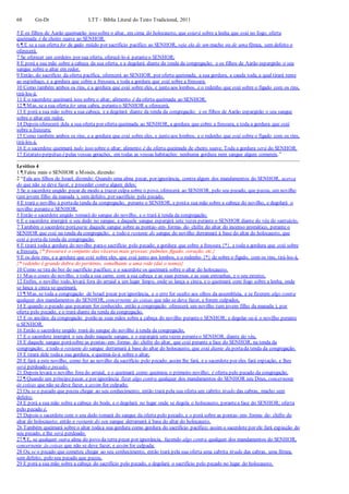 68 Gn-Dt LTT – Bíblia Literal do Texto Tradicional, 2011
5 E os filhos de Aarão queimarão isso sobre o altar, em cima do holocausto, que estará sobre a lenha que está no fogo; oferta
queimada é de cheiro suave ao SENHOR.
6 ¶ E se a sua oferta for de gado miúdo por sacrifício pacífico ao SENHOR, seja ela de um macho ou de uma fêmea, sem defeito o
oferecerá.
7 Se oferecer um cordeiro por sua oferta, oferecê-lo-á peranteo SENHOR;
8 E porá a sua mão sobre a cabeça da sua oferta, e a degolará diante da tenda da congregação; e os filhos de Aarão espargirão o seu
sangue sobre o altar em redor.
9 Então, do sacrifício da oferta pacífica, oferecerá ao SENHOR, por oferta queimada, a sua gordura, a cauda toda, a qual tirará rente
ao espinhaço, e a gordura que cobre a fressura, e toda a gordura que está sobre a fressura;
10 Como também ambos os rins, e a gordura que está sobre eles, e junto aos lombos, e o redenho que está sobre o fígado com os rins,
tirá-los-á.
11 E o sacerdote queimará isso sobre o altar; alimento é da oferta queimada ao SENHOR.
12 ¶ Mas, se a sua oferta for uma cabra, peranteo SENHOR a oferecerá,
13 E porá a sua mão sobre a sua cabeça, e a degolará diante da tenda da congregação; e os filhos de Aarão espargirão o seu sangue
sobre o altar em redor.
14 Depois oferecerá dela a sua oferta por oferta queimada ao SENHOR, a gordura que cobre a fressura, e toda a gordura que está
sobre a fressura;
15 Como também ambos os rins, e a gordura que está sobre eles, e junto aos lombos, e o redenho que está sobre o fígado com os rins,
tirá-los-á.
16 E o sacerdote queimará tudo isso sobre o altar; alimento é da oferta queimada de cheiro suave. Toda a gordura será do SENHOR.
17 Estatuto perpétuo épelas vossas gerações, em todas as vossas habitações: nenhuma gordura nem sangue algum comereis.”
Levítico 4
1 ¶ Falou mais o SENHOR a Moisés, dizendo:
2 “Fala aos filhos de Israel, dizendo: Quando uma alma pecar, por ignorância, contra algum dos mandamentos do SENHOR, acerca
do que não se deve fazer, e proceder contra algum deles;
3 Se o sacerdote ungido pecar de modo a trazer culpa sobre o povo, oferecerá ao SENHOR, pelo seu pecado, que pecou, um novilho
(um jovem filho da manada ), sem defeito, por sacrifício pelo pecado.
4 E trará o novilho à portada tenda da congregação, perante o SENHOR, e poráa sua mão sobre a cabeça do novilho, e degolará o
novilho peranteo SENHOR.
5 Então o sacerdote ungido tomará do sangue do novilho, e o trará à tenda da congregação;
6 E o sacerdote imergirá o seu dedo no sangue, e daquele sangue espargirá sete vezes perante o SENHOR diante do véu do santuário.
7 Também o sacerdote poráparte daquele sangue sobre as pontas- em- forma- de- chifre do altar do incenso aromático, perante o
SENHOR que está na tenda da congregação; e todo o restante do sangue do novilho derramará à base do altar do holocausto, que
está à portada tenda da congregação.
8 E tirará todaa gordura do novilho parao sacrifício pelo pecado; a gordura que cobre a fressura {*}, e toda a gordura que está sobre
a fressura, {* fressura é o conjunto das vísceras mais grossas: pulmões, fígado, coração, etc.}
9 E os dois rins, e a gordura que está sobre eles, que está junto aos lombos, e o redenho {*} de sobre o fígado, com os rins, tirá-los-á,
{* redenho é grande dobra do peritônio, semelhante a uma rede (daí o nome)}
10 Como se tira do boi do sacrifício pacífico; e o sacerdote os queimará sobre o altar do holocausto.
11 Mas o couro do novilho, e toda a sua carne, com a sua cabeça e as suas pernas, e as suas entranhas, e o seu esterco,
12 Enfim, o novilho todo, levará fora do arraial a um lugar limpo, onde se lança a cinza, e o queimará com fogo sobre a lenha; onde
se lança a cinza se queimará.
13 ¶ Mas, se toda a congregação de Israel pecar por ignorância, e o erro for oculto aos olhos da assembleia, e se fizerem algo contra
qualquer dos mandamentos do SENHOR, concernente às coisas que não se deve fazer, e forem culpados,
14 E quando o pecado que pecaram for conhecido, então a congregação oferecerá um novilho (um jovem filho da manada ), por
oferta pelo pecado, e o trará diante da tenda da congregação,
15 E os anciãos da congregação porão as suas mãos sobre a cabeça do novilho peranteo SENHOR; e degolar-se-á o novilho perante
o SENHOR.
16 Então o sacerdote ungido trará do sangue do novilho à tenda da congregação,
17 E o sacerdote imergirá o seu dedo naquele sangue, e o espargirá setevezes peranteo SENHOR, diante do véu.
18 E daquele sangue porásobre as pontas- em- forma- de- chifre do altar, que está perante a face do SENHOR, na tenda da
congregação; e todo o restante do sangue derramará à base do altar do holocausto, que está diante da portada tenda da congregação.
19 E tirará dele todaa sua gordura, e queimá-la-á sobre o altar;
20 E fará a este novilho, como fez ao novilho da sacrifício pelo pecado; assim lhe fará, e o sacerdote por eles fará expiação, e lhes
será perdoado o pecado.
21 Depois levará o novilho fora do arraial, e o queimará como queimou o primeiro novilho; é oferta pelo pecado da congregação.
22 ¶ Quando um príncipepecar, e por ignorância fizer algo contra qualquer dos mandamentos do SENHOR seu Deus, concernente
às coisas que não se deve fazer, e assim for culpado;
23 Ou se o pecado que pecou chegar ao seu conhecimento, então trará pela sua oferta um cabrito tirado das cabras, macho sem
defeito;
24 E porá a sua mão sobre a cabeça do bode, e o degolará no lugar onde se degola o holocausto, perantea face do SENHOR; oferta
pelo pecado é.
25 Depois o sacerdote com o seu dedo tomará do sangue da oferta pelo pecado, e o porá sobre as pontas- em- forma- de- chifre do
altar do holocausto; então o restante do seu sangue derramará à base do altar do holocausto.
26 Também queimará sobre o altar todaa sua gordura como gordura do sacrifício pacífico; assim o sacerdote por ele fará expiação do
seu pecado, e lhe será perdoado.
27 ¶ E, se qualquer outra alma do povo da terra pecar por ignorância, fazendo algo contra qualquer dos mandamentos do SENHOR,
concernente às coisas que não se deve fazer, e assim for culpada;
28 Ou se o pecado que cometeu chegar ao seu conhecimento, então trará pela sua oferta uma cabrita tirada das cabras, uma fêmea,
sem defeito, pelo seu pecado que pecou,
29 E porá a sua mão sobre a cabeça do sacrifício pelo pecado, e degolará o sacrifício pelo pecado no lugar do holocausto.
 