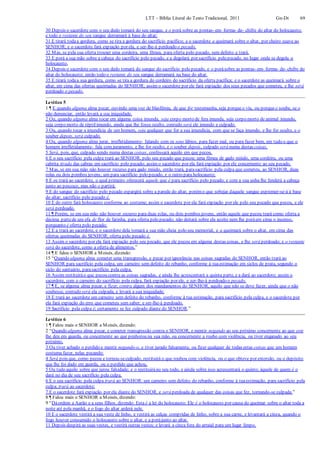 LTT – Bíblia Literal do Texto Tradicional, 2011 Gn-Dt 69
30 Depois o sacerdote com o seu dedo tomará do seu sangue, e o porá sobre as pontas- em- forma- de- chifre do altar do holocausto;
e todo o restante do seu sangue derramará à base do altar;
31 E tirará todaa gordura, como se tira a gordura do sacrifício pacífico; e o sacerdote a queimará sobre o altar, por cheiro suave ao
SENHOR; e o sacerdote fará expiação por ela, e ser-lhe-á perdoado o pecado.
32 Mas, se pela sua oferta trouxer uma cordeira, uma fêmea, para oferta pelo pecado, sem defeito a trará.
33 E porá a sua mão sobre a cabeça do sacrifício pelo pecado, e a degolará por sacrifício pelo pecado, no lugar onde se degola o
holocausto.
34 Depois o sacerdote com o seu dedo tomará do sangue do sacrifício pelo pecado, e o porásobre as pontas- em- forma- de- chifre do
altar do holocausto; então todo o restante do seu sangue derramará na base do altar.
35 E tirará todaa sua gordura, como se tira a gordura do cordeiro do sacrifício da oferta pacífica; e o sacerdote as queimará sobre o
altar, em cima das ofertas queimadas do SENHOR; assim o sacerdote por ele fará expiação dos seus pecados que cometeu, e lhe será
perdoado o pecado.
Levítico 5
1 ¶ E quando alguma alma pecar, ouvindo uma voz de blasfêmia, de que for testemunha, seja porque o viu, ou porque o soube, se o
não denunciar, então levará a sua iniquidade.
2 Ou, quando alguma alma tocar em alguma coisa imunda, seja corpo morto de fera imunda, seja corpo morto de animal imundo,
seja corpo morto de réptilimundo, ainda que lhe fosse oculto, contudo será ele imundo e culpado.
3 Ou, quando tocar a imundícia de um homem, seja qualquer que for a sua imundícia, com que se faça imundo, e lhe for oculto, e o
souber depois, será culpado.
4 Ou, quando alguma alma jurar, irrefletidamente- falando com os seus lábios, para fazer mal, ou para fazer bem, em tudo o que o
homem irrefletidamente- fala com juramento, e lhe for oculto, e o souber depois, culpado será numa destas coisas.
5 Será, pois, que, culpado sendo numa destas coisas, confessará aquilo em que pecou.
6 E o seu sacrifício pela culpa trará ao SENHOR, pelo seu pecado que pecou: uma fêmea de gado miúdo, uma cordeira, ou uma
cabrita tirada das cabras em sacrifício pelo pecado; assim o sacerdote por ela fará expiação por ele concernente ao seu pecado.
7 Mas, se em sua mão não houver recurso para gado miúdo, então trará, parasacrifício pela culpa que cometeu, ao SENHOR, duas
rolas ou dois pombos jovens; um para sacrifício pelo pecado, e o outro para holocausto;
8 E os trará ao sacerdote, o qual primeiro oferecerá aquele que é para sacrifício pelo pecado; e com a sua unha lhe fenderá a cabeça
junto ao pescoço, mas não o partirá;
9 E do sangue do sacrifício pelo pecado espargirá sobre a parede do altar, porémo que sobejar daquele sangue espremer-se-á à base
do altar; sacrifício pelo pecado é.
10 E do outro fará holocausto conforme ao costume; assim o sacerdote por ela fará expiação por ele pelo seu pecado que pecou, e ele
será perdoado.
11 ¶ Porém, se em sua mão não houver recurso para duas rolas, ou dois pombos jovens, então aquele que pecou trará como oferta a
décima partede um efa de flor de farinha, para oferta pelo pecado; não deitará sobre ela azeite nem lhe poráem cima o incenso,
porquanto é oferta pelo pecado;
12 E a trará ao sacerdote, e o sacerdote dela tomará a sua mão cheia pelo seu memorial, e a queimará sobre o altar, em cima das
ofertas queimadas do SENHOR; oferta pelo pecado é.
13 Assim o sacerdote por ela fará expiação pelo seu pecado, que ele pecou em alguma destas coisas, e lhe será perdoado; e o restante
será do sacerdote, como a oferta de alimentos.”
14 ¶ E falou o SENHOR a Moisés, dizendo:
15 “Quando alguma alma cometer uma transgressão, e pecar por ignorância nas coisas sagradas do SENHOR, então trará ao
SENHOR para sacrifício pela culpa, um carneiro sem defeito do rebanho, conforme à tuaestimação em siclos de prata, segundo o
siclo do santuário, parasacrifício pela culpa.
16 Assim restituiráo que pecou contra as coisas sagradas, e ainda lhe acrescentará a quinta parte, e a dará ao sacerdote; assim o
sacerdote, com o carneiro do sacrifício pela culpa, fará expiação por ele, e ser-lhe-á perdoado o pecado.
17 ¶ E, se alguma alma pecar, e fizer, contra algum dos mandamentos do SENHOR, aquilo que não se deve fazer, ainda que o não
soubesse, contudo será ela culpada, e levará a sua iniquidade;
18 E trará ao sacerdote um carneiro sem defeito do rebanho, conforme à tua estimação, para sacrifício pela culpa, e o sacerdote por
ela fará expiação do erro que cometeu sem saber; e ser-lhe-á perdoado.
19 Sacrifício pela culpa é; certamente se fez culpado diante do SENHOR.”
Levítico 6
1 ¶ Falou mais o SENHOR a Moisés, dizendo:
2 “Quando alguma alma pecar, e cometer transgressão contra o SENHOR, e mentir negando ao seu próximo concernente ao que este
lhe deu em guarda, ou concernente ao que penhorou na sua mão, ou concernente a roubo com violência, ou tiver enganado ao seu
próximo,
3 Ou tiver achado o perdido e mentir negando-o, e tiver jurado falsamente, ou fizer qualquer de todas estas coisas que um homem
costuma fazer, nelas pecando:
4 Será pois que, como pecou e tornou-seculpado, restituirá o que roubou com violência, ou o que obteve por extorsão, ou o depósito
que lhe foi dado em guarda, ou o perdido que achou,
5 Ou tudo aquilo sobre que jurou falsidade; e o restituiráno seu todo, e ainda sobre isso acrescentará o quinto; àquele de quem é o
dará no dia de seu sacrifício pela culpa.
6 E o seu sacrifício pela culpa trará ao SENHOR: um carneiro sem defeito do rebanho, conforme à tuaestimação, para sacrifício pela
culpa; trará ao sacerdote;
7 E o sacerdote fará expiação por ela diante do SENHOR, e será perdoada de qualquer das coisas que fez, tornando-se culpada.”
8 ¶ Falou mais o SENHOR a Moisés, dizendo:
9 “Dáordem a Aarão e a seus filhos, dizendo: Esta é a lei do holocausto: Ele é o holocausto por causa do queimar sobre o altar toda a
noite até pela manhã, e o fogo do altar arderá nele.
10 E o sacerdote vestirá a sua veste de linho, e vestirá as calças compridas de linho, sobre a sua carne, e levantará a cinza, quando o
fogo houver consumido o holocausto sobre o altar, e a porájunto ao altar.
11 Depois despirá as suas vestes, e vestirá outras vestes; e levará a cinza fora do arraial para um lugar limpo.
 