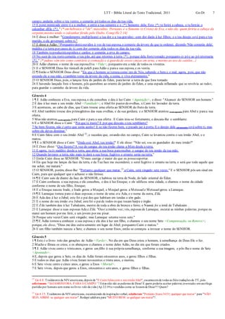 LTT – Bíblia Literal do Texto Tradicional, 2011 Gn-Dt 7
campo; andarás sobre o teu ventre, e comerás pó todos os dias da tua vida.
15 E porei inimizade entre ti e a mulher, e entre a tua semente e o {*} Semente dela; Este {*} te ferirá a cabeça, e tu ferirás o
calcanhar dEle {*}." {* em hebraico é "ele", masculino. Portanto, é o Semente (o Cristo) de Eva, e não ela, quem feriria a cabeça da
serpente,mesmo tendo o calcanhar ferido pelo Diabo. Comp.He2:14}
16 E disse à mulher: "Grandemente multiplicarei a tua dor e a tuagravidez; com dor darás à luz filhos; e o teu desejo será para o teu
marido, e ele governará sobre ti."
17 E disse a Adão: “Porquanto desteouvidos à voz de tua esposa, e comeste da árvore de que te ordenei, dizendo 'Não comerás dela',
maldita é a terra por causa de ti; com dor comerás dela todos os dias da tuavida.
18 Também teproduziráespinhos e cardos; e comerás a erva do campo.
19 No suor do teu rosto comerás o teu pão, até que retornes à terra {*}; porque dela fostetomado; porquanto és pó e ao pó retornarás
{*}.” {* judeus vêm isto como contrário à cremação e à guarda de ossos/cinzas em urna, e mesmo ao uso de caixões...}
20 E Adão chamou o nome de sua esposaEva <Vida>; porquanto era a mãe de todos os viventes.
21 E o SENHOR Deus fez túnicaS de peleS paraAdão e paraa sua esposa, e os vestiu.
22 ¶ Então o SENHOR Deus disse: "Eis que o homem se tornou como um de Nós, sabendo o bem e o mal; agora, pois, que não
estenda ele a sua mão, e também tome da árvore da vida, e coma, e viva eternamente."
23 O SENHOR Deus, pois, o lançou fora do jardim do Éden, paralavrar a terra de que fora tomado.
24 E havendo lançado fora o homem, pôs querubins ao oriente do jardim do Éden, e uma espada inflamada que se revolvia ao redor,
para guardar o caminho da árvore da vida.
Gênesis 4
1 ¶ E Adão conheceu a Eva, sua esposa, e ela concebeu e deu à luz Caim <Aquisição>, e disse: "Alcancei do SENHOR um homem."
2 E deu à luz mais a seu irmão Abel <Vanidade>; e Abel foi pastor deovelhas, e Caim foi lavrador da terra.
3 E aconteceu, ao cabo de dias, que Caim trouxe uma oferta ao SENHOR do fruto da terra.
4 E Abel também trouxe dos primogênitos das suas ovelhas, e da sua gordura; e o SENHOR atentou (com agrado) para Abel e paraa sua
oferta.
5 Mas não atentou (com agrado) para Caim e para a sua oferta . E Caim irou-se fortemente, e descaiu-lhe o semblante.
6 E o SENHOR disse a Caim: “Por que te iraste? E por que descaiu o teu semblante?
7 Se bem fizeres, não é certo que serás aceito? E se não fizeres bem, o pecado jaz à porta. E o desejo dele (do pecado) será sobre ti, mas
sobre ele deves dominar.”
8 E Caim falou com o seu irmão Abel 22
; e sucedeu que, estando eles no campo, Caim se levantou contra o seu irmão Abel, e o
matou.
9 ¶ E o SENHOR disse a Caim: "Ondeestá Abel, teu irmão?" E ele disse: "Não sei; sou eu guardador do meu irmão?"
10 E Deus disse: “Que fizeste?A voz do sangue do teu irmão clama a Mim desde a terra.
11 E agora, tu és maldito desde a terra, que abriu a sua boca parareceber o sangue do teu irmão da tua mão.
12 Quando lavrares a terra, não mais te dará a sua força; fugitivo e errante serás na terra.”
13 Então Caim disse ao SENHOR: "O meu castigo é maior do que eu possasuportar.
14 Eis que hoje me lanças da face da terra, e da Tua face me esconderei; e serei fugitivo e errante na terra, e será que todo aquele que
me achar, me matará."
15 O SENHOR, porém, disse-lhe: "Portanto, qualquer que matar 23
a Caim, será vingado sete vezes." E o SENHOR pôs um sinal em
Caim, para que qualquer que o achasse o não ferisse.
16 ¶ E Caim saiu de diante da face do SENHOR, e habitou na terra de Node, do lado oriental do Éden.
17 E Caim conheceu a sua esposa, e ela concebeu, e deu à luz Enoque; e ele edificou uma cidade, e chamou o nome da cidade
conforme o nome de seu filho, Enoque;
18 E a Enoque nasceu Irade, e Irade gerou a Meujael, e Meujael gerou a Metusaele Metusaelgerou a Lameque.
19 ¶ E Lameque tomou para si duas esposas;o nome de uma era Ada, e o nome da outra, Zilá.
20 E Ada deu à luz a Jabal; este foi o pai dos que habitam em tendas e têm gado.
21 E o nome do seu irmão era Jubal; estefoi o paide todos os que tocam harpa e órgão.
22 E Zilá também deu à luz Tubalcaim, mestre de toda a obra de bronze e ferro; e Naamá foi a irmã de Tubalcaim .
23 E Lameque disse a suas esposas Ada e Zilá: "Ouvi a minha voz; vós, esposas de Lameque, escutai as minhas palavras; porque eu
matei um homem por me ferir, e um jovem por me pisar.
24 Porque sete vezes Caim será vingado; mas Lameque setentavezes sete."
25 ¶ E Adão tornou a conhecer a sua esposa;e ela deu à luz um filho, e chamou o seu nome Sete <Compensação, ou Renovo>;
porque, ela disse, "Deus me deu outrasemente em lugar de Abel; porquanto Caim o matou."
26 E um filho também nasceu a Sete; e chamou o seu nome Enos; então se começou a invocar o nome do SENHOR.
Gênesis 5
1 ¶ Este é o livro- rolo das gerações de Adão <Varão>. No dia em que Deus criou o homem, à semelhança de Deus Ele o fez.
2 Macho e fêmea os criou; e os abençoou e chamou o nome deles Adão, no dia em que foram criados.
3 ¶ E Adão viveu cento e trintaanos, e gerou um filho à sua própriasemelhança, conforme a sua imagem, e pôs-lheo nome de Sete
<Apontado>.
4 E, depois que gerou a Sete, os dias de Adão foram oitocentos anos, e gerou filhos e filhas.
5 E todos os dias que Adão viveu foram novecentos e trinta anos, e morreu.
6 E Sete viveu cento e cinco anos, e gerou a Enos <Mortal>.
7 E Sete viveu, depois que gerou a Enos, oitocentos e seteanos, e gerou filhos e filhas.
22
Gn 4:8: Traídutores da NIVamericana,depois de "E Caim faloucom o seuirmãoAbel", escarnecemde todas as fiéis traduções do TT, pois
adicionam: “SAIAMOSFORA, PARA O CAMPO.” ! Estas não são as palavras de Deus! E quem poderia aceitar palavras inventadas emsacrílega
paródia por homens sem nome nolivro- rolo da vida (Ap 22:19)e vendidas como se fossemde Deus?!? Quem?
23
Gn 4:15: Traídutores da NIVamericana, escarnecendo da inspiraçãoverbal, adulteram "Portanto{kane3651} qualquer que matar" para "NÃO
SEJA ASSIM: se qualquer um matar".Rodapé adultera para "MUITO BEM: se qualquer um matar"!
 