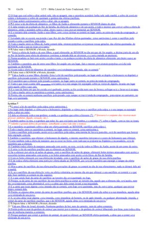 70 Gn-Dt LTT – Bíblia Literal do Texto Tradicional, 2011
12 O fogo que está sobre o altar arderá nele, não se apagará; mas o sacerdote acenderá lenha nele cada manhã, e sobre ele porá em
ordem o holocausto e sobre ele queimará a gordura das ofertas pacíficas.
13 O fogo arderá continuamente sobre o altar; não se apagará.
14 ¶ E estaé a lei da oferta de alimentos: os filhos de Aarão a oferecerão perante o SENHOR diante do altar.
15 E dela tomará um punhado da flor de farinha, da oferta de alimentos e do seu azeite, e todo o incenso que estiver sobre a oferta de
alimentos; então o acenderá sobre o altar, cheiro suave é isso, por ser memorial ao SENHOR.
16 E o restante dela comerão Aarão e seus filhos; com coisas ázimas se comerá no lugar santo, no pátio da tenda da congregação o
comerão.
17 Levedado não se cozerá; sua porção é que lhes dei das Minhas ofertas queimadas; coisa santíssima é, como o sacrifício pelo
pecado e como o sacrifício pela culpa.
18 Todo o macho entre os filhos de Aarão comerá dela; estatuto perpétuo será paraas vossas gerações das ofertas queimadas do
SENHOR; todo o que as tocar será santo.”
19 ¶ Falou mais o SENHOR a Moisés, dizendo:
20 “Estaé a oferta de Aarão e de seus filhos, a qual oferecerão ao SENHOR no dia em que ele for ungido; a décima partede um efa
de flor de farinha para oferta de alimentos contínua; a metade dela ao alvorecer, e a outra metade ao anoitecer.
21 Numa assadeira se fará com azeite; cozida a trarás; e os pedaços cozidos da oferta de alimentos oferecerás em cheiro suave ao
SENHOR.
22 Também o sacerdote, que de entre seus filhos for ungido em seu lugar, fará o mesmo; por estatuto perpétuo será ela toda
queimada ao SENHOR.
23 Assim todaa oferta de alimentos do sacerdote será totalmentequeimada; não se comerá.”
24 ¶ Falou mais o SENHOR a Moisés, dizendo:
25 “Fala a Aarão e a seus filhos, dizendo: Esta é a lei do sacrifício pelo pecado; no lugar onde se degola o holocausto se degolará o
sacrifício pelo pecado perante o SENHOR; coisa santíssima é.
26 O sacerdote que a oferecer pelo pecado a comerá; no lugar santo se comerá, no pátio da tenda da congregação.
27 Tudo o que tocar a carne dele (do sacrifício) será santo; se o seu sangue for espargido sobre as vestes de alguém, lavarás em lugar
santo aquilo sobre o que caiu.
28 E o vaso de barro em que for cozida será quebrado; porém, se for cozida num vaso de bronze, esfregar-se-á e lavar-se-á na água.
29 Todo o macho entre os sacerdotes a comerá; coisa santíssima é.
30 Porém, não se comerá nenhuma sacrifício pelo pecado, cujo sangue se traz à tenda da congregação, paraexpiar no santuário; no
fogo será queimada.
Levítico 7
1 ¶ E estaé a lei do sacrifício pela culpa; coisa santíssima é.
2 No lugar onde degolam a vítima para o holocausto, degolarão a vítima para o sacrifício pela culpa, e o seu sangue se espargirá
sobre o altar em redor.
3 E dela se oferecerá toda a sua gordura; a cauda, e a gordura que cobre a fressura {*} {* fressura é o conjunto das vísceras mais
grossas: pulmões, fígado, coração, etc.}.
4 Também ambos os rins, e a gordura que neles há, que está junto aos lombos, e o redenho {*} sobre o fígado, com os rins se tirará;
{* redenho é grande dobra do peritônio, semelhante a uma rede (daí o nome)}
5 E o sacerdote os queimará sobre o altar em oferta queimada ao SENHOR; sacrifício pela culpa é.
6 Todo o macho entre os sacerdotes a comerá; no lugar santo se comerá; coisa santíssima é.
7 Como o sacrifício pelo pecado, assim será o sacrifício pela culpa; uma mesma lei haverá paraeles; será do sacerdote que houver
feito expiação com ela.
8 Também o sacerdote, que oferecer o holocausto de alguém, o mesmo sacerdote terá para si o couro do holocausto que oferecer.
9 Como também toda a oferta de manjares que se cozer no forno, com tudo que se preparar na frigideira e na assadeira, será do
sacerdote que a oferecer.
10 Também todaa oferta de manjares amassada com azeite, ou seca, será de todos os filhos de Aarão, assim de um como de outro.
11 E esta é a lei do sacrifício pacífico que se oferecerá ao SENHOR:
12 Se o oferecer por oferta de ações de graças, com o sacrifício de ações de graças, oferecerá bolos ázimos amassados com azeite; e
coscorões ázimos amassados com azeite; e os bolos amassados com azeite serão fritos, de flor de farinha.
13 Com os bolos oferecerá por sua oferta pão levedado, com o sacrifício de ações de graças da sua oferta pacífica.
14 E de todaa oferta oferecerá uma parte por oferta alçada ao SENHOR, que será do sacerdote que espargir o sangue da oferta
pacífica.
15 Mas a carne do sacrifício da sua oferta pacífica por ações de graças se comerá no dia do seu oferecimento; nada se deixará dela até
à manhã.
16 E, se o sacrifício da sua oferta for voto, ou oferta voluntária, no mesmo dia em que oferecer o seu sacrifício se comerá; e o que
dele ficar também se comerá no dia seguinte;
17 E o que ainda ficar da carne do sacrifício ao terceiro dia será queimado no fogo.
18 Porque, se da carne do seu sacrifício da sua oferta pacífica se comer ao terceiro dia, aquele que a ofereceu não será aceito, nem
lhe será imputado; coisa abominável será, e a alma que dela comer levará a sua iniquidade.
19 E a carne que tocar alguma coisa imunda não se comerá; com fogo será queimada; mas da outra carne, qualquer que estiver
limpo, comerá dela.
20 Porém, se alguma alma comer da carne do sacrifício pacífico, que é do SENHOR, tendo ela sobre si a sua imundícia, aquela alma
será extirpada do seu povo.
21 E, se uma alma tocar alguma coisa imunda, como imundícia de homem, ou de gado imundo, ou qualquer abominação imunda, e
comer da carne do sacrifício pacífico, que é do SENHOR, aquela alma será extirpada do seu povo.”
22 ¶ Depois falou o SENHOR a Moisés, dizendo:
23 “Fala aos filhos de Israel, dizendo: Nenhuma gordura de boi, nem de carneiro, nem de cabra comereis;
24 Porém pode-se usar da gordura do animal que morrer por si mesmo, e da gordura do animal dilacerado por feras, para todaa obra,
mas de nenhuma maneira a comereis;
25 Porque qualquer que comer a gordura do animal, do qual se oferecer ao SENHOR oferta queimada, a alma que a comer será
extirpada do seu povo.
 