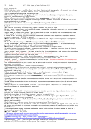 72 Gn-Dt LTT – Bíblia Literal do Texto Tradicional, 2011
de seus filhos com ele.
31 ¶ E Moisés dissea Aarão, e a seus filhos: Cozei a carne diante da portada tenda da congregação, e ali a comereis com o pão que
está no cesto da consagração, como tenho ordenado, dizendo: Aarão e seus filhos a comerão.
32 Mas o que sobejar da carne e do pão, queimareis com fogo.
33 Também fora da portada tenda da congregação não saireis por sete dias, até ao dia em que se cumprirem os dias da vossa
consagração; porquanto por setedias Ele vos consagrará.
34 Como se fez neste dia, assim o SENHOR ordenou se fizesse (nos outros dos sete dias), parafazer expiação por vós.
35 Ficareis, pois, à portada tenda da congregação dia e noite por sete dias, e guardareis as ordenanças do SENHOR, para que não
morrais; porqueassim me foi ordenado.
36 E Aarão e seus filhos fizeram todas as coisas que o SENHOR ordenara pela mão de Moisés.
Levítico 9
1 ¶ E aconteceu, ao dia oitavo, que Moisés chamou a Aarão e seus filhos, e os anciãos de Israel,
2 E disse a Aarão: Toma um bezerro (um jovem filho da manada) , para sacrifício pelo pecado, e um carneiro para holocausto, (ambos)
sem defeito; e traze-os perante o SENHOR.
3 Depois falarás aos filhos de Israel, dizendo: Tomai um cabrito tirado das cabras parasacrifício pelo pecado, e um bezerro, e um
cordeiro, (ambos) de um ano e sem defeito, para holocausto;
4 Também um boi e um carneiro por sacrifício pacífico, parasacrificar peranteo SENHOR, e uma oferta de alimentos, amassada
com azeite; porquanto hoje o SENHOR vos aparecerá.
5 ¶ Então trouxeram até diante da tenda da congregação o que ordenara Moisés, e chegou-se toda a congregação e se pôs peranteo
SENHOR.
6 E disse Moisés:Esta é a coisa que o SENHOR ordenou que fizésseis; e a glória do SENHOR vos aparecerá.
7 E disse Moisés a Aarão: Chega-te ao altar, e faze o teu sacrifício pelo pecado e o teu holocausto; e f aze expiação por tie pelo
povo;depois faze a oferta do povo, e faze expiação por eles, como ordenou o SENHOR.
8 ¶ Então Aarão se chegou ao altar, e degolou o bezerro do sacrifício pelo pecado que era por si mesmo.
9 E os filhos de Aarão trouxeram-lhe o sangue, e imergiu o seu dedo no sangue, e o pôs sobre as pontas- em- forma- de- chifre do
altar; e o restante do sangue derramou à base do altar.
10 Mas a gordura, e os rins, e o redenho {*} do fígado do sacrifício pelo pecado, queimou sobre o altar, como o SENHOR ordenara a
Moisés. {* redenho é grande dobra do peritônio, semelhante a uma rede (daí o nome)}
11 Porém a carne e o couro queimou com fogo fora do arraial.
12 Depois degolou o holocausto, e os filhos de Aarão lhe entregaram o sangue, e espargiu-o sobre o altar em redor.
13 Também lhe entregaram o holocausto nos seus pedaços, com a cabeça; e queimou-os sobre o altar.
14 E lavou a fressura {*} e as pernas, e as queimou sobre o holocausto no altar. {* fressura é o conjunto das vísceras mais grossas:
pulmões, fígado, coração, etc.}
15 ¶ Depois fez chegar a oferta do povo, e tomou o bode do sacrifício pelo pecado, que era pelo povo, e o degolou, e o fez sacrifício
pelo pecado, como o primeiro.
16 Fez também chegar o holocausto, e ofereceu-o segundo a ordenança.
17 E fez chegar a oferta de alimentos, e a sua mão encheu dela, e queimou-a sobre o altar, além do holocausto da manhã.
18 Depois degolou o boi e o carneiro em sacrifício pacífico, que era pelo povo;e os filhos de Aarão entregaram-lhe o sangue, que
espargiu sobre o altar em redor.
19 Como também a gordura do boi e do carneiro, a cauda, e o que cobre a fressura, e os rins, e o redenho do fígado.
20 E puseram a gordura sobre os peitos, e queimou a gordura sobre o altar;
21 Mas os peitos e a espáduadireita Aarão moveu (de um lado para outro) por oferta movida peranteo SENHOR, como Moisés tinha
ordenado.
22 Depois Aarão levantou as suas mãos ao povo e o abençoou; e desceu, havendo feito o sacrifício pelo pecado, e o holocausto, e a
oferta pacífica.
23 Então entraram Moisés e Aarão na tenda da congregação; depois saíram, e abençoaram ao povo;e a glória do SENHOR apareceu
a todo o povo.
24 Porque o fogo saiu de diante do SENHOR, e consumiu o holocausto e a gordura, sobre o altar; o que vendo todo o povo,
cantaram- retumbando- de- júbilo e caíram sobre as suas faces.
Levítico 10
1 ¶ E os filhos de Aarão, Nadabe e Abiú, tomaram cada um o seu incensário e puseram neles fogo, e colocaram incenso sobre ele, e
ofereceram fogo estranho peranteo SENHOR, o que não lhes ordenara.
2 Então saiu fogo de diante do SENHOR e os consumiu; e morreram peranteo SENHOR.
3 E disse Moisés a Aarão: Isto é o que o SENHOR falou, dizendo: serei santificado naqueles que se chegarem a Mim, e serei
glorificado diante de todo o povo. E Aarão calou-se.
4 E Moisés chamou a Misael e a Elzafã, filhos de Uziel, tio de Aarão, e disse-lhes: Chegai-vos, levai a vossos irmãos de diante do
santuário, para fora do arraial.
5 Então chegaram-se, e os levaram nas suas túnicas para fora do arraial, como Moisés lhes dissera.
6 E Moisés disse a Aarão, e a seus filhos Eleazar e Itamar: Não descobrireis as vossas cabeças, nem rasgareis vossas vestes, para que
não morrais, nem venha grande ira sobre todaa congregação; mas vossos irmãos, todaa casa de Israel, lamentem esteincêndio que o
SENHOR acendeu.
7 Nem saireis da portada tenda da congregação, para que não morrais; porque está sobre vós o azeite da unção do SENHOR. E
fizeram conforme à palavra de Moisés.
8 ¶ E falou o SENHOR a Aarão, dizendo:
9 “Não bebereis vinho nem bebida forte, nem tu nem teus filhos contigo, quando entrardes na tenda da congregação, para que não
morrais; estatuto perpétuo será isso entre as vossas gerações;
10 E para fazer diferença entre o santo e o profano e entre o imundo e o limpo,
11 E para ensinar aos filhos de Israel todos os estatutos que o SENHOR lhes tem falado pela mão de Moisés.”
12 ¶ E disse Moisés a Aarão, e a Eleazar e a Itamar, seus filhos, que lhe ficaram: Tomai a oferta de alimentos, que restar das ofertas
queimadas do SENHOR, e comei-a sem levedura junto ao altar, porquanto é coisa santíssima.
 
