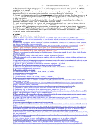 LTT – Bíblia Literal do Texto Tradicional, 2011 Gn-Dt 73
13 Portanto, a comereis no lugar santo; porque isto é a tua porção, e a porção de teus filhos, das ofertas queimadas do SENHOR;
porqueassim me foi ordenado.
14 Também o peito da oferta movida e a coxa da oferta alçada, comereis em lugar limpo, tu, e teus filhos e tuas filhas contigo;
porqueforam dados por tua porção, e por porção de teus filhos, dos sacrifícios pacíficos dos filhos de Israel.
15 A coxa da oferta alçada e o peito da oferta movida (de um lado para outro) trarão com as ofertas queimadas de gordura, paramovê-los (de
um lado para outro) por oferta movida peranteo SENHOR; o que será por estatuto perpétuo, paratie parateus filhos contigo, como o
SENHOR tem ordenado.
16 ¶ E Moisés diligentemente buscou o bode para o sacrifício pelo pecado, e eis que já fora queimado; portanto, indignou-se
grandemente contra Eleazar e contra Itamar, os filhos de Aarão que ficaram, dizendo:
17 Por que não comestes o sacrifício pelo pecado no lugar santo, pois é coisa santíssima e Deus a deu a vós, para que levásseis a
iniquidade da congregação, parafazer expiação por eles diante do SENHOR?
18 Eis que não se trouxe o seu sangue para dentro do santuário; certamente devíeis ter comido no santuário, como tenho ordenado.
19 Então disse Aarão a Moisés:Eis que hoje ofereceram o sacrifício pelo pecado deles e o seu holocausto perante o SENHOR, e tais
coisas me sucederam; se hoje tivesse comido sacrifício pelo pecado,seria isso porventuraaceito aos olhos do SENHOR?
20 E Moisés, ouvindo isto, deu-se por satisfeito.
Levítico 11
1 ¶ E falou o SENHOR a Moisés e a Aarão, dizendo-lhes:
2 “Fala aos filhos de Israel, dizendo: Estes são os animais, que comereis dentre todos os animais que há sobre a terra;
3 Dentre os animais, todo o que tem unhas fendidas, e a fenda das unhas se divide em duas, e faz subir e descer o bolo alimentar,
deles comereis.
4 Destes, porém, não comereis; dos que ruminam ou dos que têm unhas fendidas; o camelo, que faz subir e descer o bolo alimentar,
mas não tem unhas fendidas; esse vos será imundo;
5 E o shaphan {*}, porque faz subir e descer o bolo alimentar, mas não tem as unhas fendidas; esse vos será imundo; {* <08227
shaphan>: animal desconhecido ou extinto, talvez o extinto hyrax, externamente semelhante ao coelho}
6 E a arnebeth {*}, porquefaz subir e descer o bolo alimentar, mas não tem as unhas fendidas; essa vos será imunda. {* <0768
arnebeth>: animal desconhecido ou extinto, externamente semelhante à lebre}
7 Também o porco, porquetem unhas fendidas, e a fenda das unhas se divide em duas, mas não faz subir e descer o bolo alimentar;
este vos será imundo.
8 Das suas carnes não comereis, nem tocareis nos seus cadáveres; estes vos serão imundos.
9 ¶ De todos os animais que há nas águas, comereis os seguintes: todo o que tem barbatanas e escamas, nas águas, nos mares e nos
rios, esses comereis.
10 Mas tudo o que não tem barbatanas, nem escamas, nos mares e nos rios, de tudo o que se move nas águas, e de todo o ser vivente
que há nas águas, estes serão para vós abominação.
11 Ser-vos-ão, pois, por abominação; da sua carne não comereis, e abominareis o seu cadáver.
12 Tudo o que não tem barbatanas ou escamas, nas águas, será para vós abominação.
13 ¶ Das aves, estas abominareis; não se comerão, serão abominação: a águia, e o quebrantosso, e o xofrango,
14 E o milhano, e o falcão segundo a sua espécie.
15 Todo o corvo segundo a sua espécie,
16 E o avestruz, e o mocho, e a gaivota, e o gavião segundo a sua espécie.
17 E o bufo, e o corvo marinho, e a coruja,
18 E a gralha, e o cisne, e o pelicano,
19 E a cegonha, a garça segundo a sua espécie, e a poupa, e o morcego.
20 Todo o ser rastejante que voa, que anda sobre quatro pés, será para vós uma abominação.
21 Mas isto comereis de todo o ser rastejante que tem asas, que anda sobre quatro pés: o que tiver pernas sobre os seus pés, para
saltar com elas sobre a terra.
22 Deles comereis estes:a locusta segundo a sua espécie, o gafanhoto devorador segundo a sua espécie, o grilo segundo a sua
espécie, e o gafanhoto segundo a sua espécie.
23 E todos os outros seres rastejante que têm asas, que anda sobre quatro pés, serão para vós uma abominação.
24 E por estes vos tornareis imundos: qualquer que tocar os seus cadáveres, imundo será até o pôr do sol.
25 Qualquer que levar os seus cadáveres lavará as suas vestes, e será imundo até o pôr do sol.
26 O cadáver de todo o animal que tem unha fendida, mas a fenda não se divide em duas, e todo o que não faz subir e descer o bolo
alimentar, vos será por imundo; qualquer que tocar neles será imundo.
27 Todo o animal que anda sobre as plantas das suas patas, entretodo o tipo de animal que anda a quatro pés, vos será por imundo;
qualquer que tocar nos seus cadáveres será imundo até o pôr do sol.
28 E o que levar os seus cadáveres lavará as suas vestes, e será imundo até o pôr do sol; eles vos serão por imundos.
29 ¶ Estes também vos serão por imundos entre as coisas rastejantes, que se arrastam sobre a terra; a doninha, e o rato, e a tartaruga
segundo a sua espécie,
30 E o ouriço cacheiro, e o lagarto, e a lagartixa, e a lesma e a toupeira.
31 Estes vos serão por imundos dentre todas as coisas rastejantes; qualquer que os tocar, estando eles mortos, será imundo até o pôr
do sol.
32 E tudo aquilo sobre o que cair alguma coisa deles estando eles mortos será imundo; seja vaso de madeira, ou veste, ou pele, ou
saco, qualquer instrumento, com que se faz alguma obra, será posto na água, e será imundo até o pôr do sol; depois será limpo.
33 E todo o vaso de barro, em que cair alguma coisa deles, tudo o que houver nele será imundo, e o vaso quebrareis.
34 Todo o alimento que se come, sobre o qual cair água de tais vasos, será imundo; e todaa bebida que se bebe, depositada em todos
tais vasos, será imunda.
35 E aquilo sobre o que cair alguma parte de seu corpo morto, será imundo; o forno e o vaso de barro serão quebrados; imundos são:
portanto, vos serão por imundos.
36 Porém a fonteou cisterna, em que se recolhem águas, será limpa, mas quem tocar no seu cadáver será imundo.
37 E, se dos seus cadáveres cair alguma coisa sobre alguma semente de semear , que se vai semear, será limpa;
38 Mas se for deitada água sobre a semente, e se dos seus cadáveres cair alguma coisa sobre ela, vos será por imunda.
39 E se morrer algum dos animais, que vos servem de mantimento, quem tocar no seu cadáver será imundo até o pôr do sol;
 