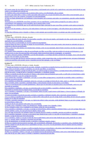 74 Gn-Dt LTT – Bíblia Literal do Texto Tradicional, 2011
40 E quem comer do seu cadáver lavará as suas vestes, e será imundo até o pôr do sol; e quem levar o seu corpo morto lavará as suas
vestes, e será imundo até o pôr do sol.
41 Também todaa coisa rastejante, que se arrasta sobre a terra, será abominação; não se comerá.
42 Tudo o que anda sobre o ventre, e tudo o que anda sobre quatro pés, ou que tem muitos pés, entre todaa coisa rastejante, que se
arrasta sobre a terra, não comereis, porquanto são uma abominação.
43 Não vos façais abomináveis, por nenhuma a coisa rastejante, que se arrasta, nem neles vos contamineis, paranão serdes imundos
por eles;
44 Porque Eu sou o SENHOR vosso Deus; portanto, vós vos santificareis, e sereis santos, porqueEu sou santo; e não vos
contaminareis com nenhuma a coisa rastejante, que se arrasta sobre a terra;
45 Porque Eu sou o SENHOR, que vos fiz subir da terra do Egito, para que Eu seja vosso Deus; portanto, sereis santos;porque Eu
sou santo.
46 Esta é a lei dos animais, e das aves, e de todacriatura vivente que se move nas águas, e de toda criatura que se arrasta sobre a
terra;
47 Para fazer diferença entre o imundo e o limpo; e entre animais que se podem comer e os animais que não se podem comer.”
Levítico 12
1 ¶ Falou mais o SENHOR a Moisés, dizendo:
2 “Fala aos filhos de Israel, dizendo: Se uma mulher conceber e der à luz um macho, será imunda sete dias, assim como nos dias da
separação da sua enfermidade, será imunda.
3 E no dia oitavo se circuncidará ao menino a carne do seu prepúcio.
4 Depois ficará ela trinta e três dias no sangue da sua purificação; nenhuma coisa santa tocará e não entrará no santuário até que se
cumpram os dias da sua purificação.
5 Mas, se der à luz uma menina será imunda duas semanas, como na sua separação; depois ficará sessentae seis dias no sangue da
sua purificação.
6 E, quando forem cumpridos os dias da sua purificação por filho ou por filha, trará um cordeiro de um ano por holocausto, e um
pombo jovem ou uma rola parasacrifício pelo pecado, diante da portada tenda da congregação, ao sacerdote.
7 O qual o oferecerá peranteo SENHOR, e por ela fará expiação; e será limpa da fonte- jorrante do seu sangue; esta é a lei da mulher
que der à luz um macho ou uma fêmea.
8 Mas, se em sua mão não houver recursos paraum cordeiro, então tomará duas rolas, ou dois pombos jovens, um para o holocausto
e outro por sacrifício pelo pecado; assim o sacerdote por ela fará expiação, e ela será limpa.”
Levítico 13
1 ¶ Falou mais o SENHOR a Moisés e a Aarão, dizendo:
2 “Quando um homem tiver na pele da sua carne, inchação, ou pústula, ou mancha lustrosa, na pele de sua carne como praga da
lepra, então será levado a Aarão, o sacerdote, ou a um de seus filhos, os sacerdotes.
3 E o sacerdote examinará a praga na pele da carne; se o pêlo na praga se tornou branco, e a praga parecer mais profundado que a
pele da sua carne, é praga de lepra; o sacerdote o examinará, e o declarará imundo.
4 Mas, se a mancha na pele de sua carne for branca, e não parecer mais profundado que a pele, e o pêlo não se tornou branco, então
o sacerdote encerrará o que tem a praga por setedias;
5 E ao sétimo dia o sacerdote o examinará; e eis que, se a seus olhos a praga parou, e na pele não se estendeu, então o sacerdote o
encerrará por outros setedias;
6 E o sacerdote ao sétimo dia o examinará outravez; e eis que, se a praga se tornou de cor- mais- suave- e- normal, e na pele a praga
não se estendeu, então o sacerdote o declarará limpo; é uma pústula;e lavará as suas vestes, e será limpo.
7 Mas, se a pústulana pele se estende grandemente, depois que foi mostrado ao sacerdote para a sua purificação, outra vez será
mostrado ao sacerdote,
8 E o sacerdote o examinará, e eis que, se a pústulana pele se tem estendido, o sacerdote o declarará imundo; é lepra.
9 ¶ Quando no homem houver praga de lepra, será levado ao sacerdote,
10 E o sacerdote o examinará, e eis que, se há inchação branca na pele, a qual tornou o pêlo branco, e houver alguma vivificação da
carne viva na inchação,
11 Lepra inveterada é na pele da sua carne; portanto, o sacerdote o declarará imundo; não o encerrará, porqueimundo é.
12 E, se a lepra se espalhar de todo na pele, e a lepra cobrir toda a pele do que tem praga, desde a sua cabeça até aos seus pés, quanto
podem ver os olhos do sacerdote,
13 Então o sacerdote examinará, e eis que, se a lepra tem coberto todaa sua carne, então declarará limpo ao que tem a praga; todo ele
se tornou branco; limpo está.
14 Mas no dia em que aparecer nela carne viva será imundo.
15 Vendo, pois, o sacerdote a carne viva, declará-lo-á imundo; a carne viva é imunda; é lepra.
16 Ou, tornando a carne viva, e mudando-se em branca, então ele virá ao sacerdote,
17 E o sacerdote o examinará, e eis que, se a praga se tornou branca, então o sacerdote declarará limpo o que tem a praga; limpo está.
18 ¶ Se também a carne, em cuja pele houver alguma úlcera, sarar,
19 E, em lugar da pústula, vier inchação branca ou mancha lustrosa, tirando a vermelho, mostrar-se-á então ao sacerdote.
20 E o sacerdote examinará, e eis que, se ela parece mais funda do que a pele, e o seu pêlo se tornou branco, o sacerdote o declarará
imundo; é praga da lepra que brotou da pústula.
21 E o sacerdote, vendo-a, e eis que se nela não houver pêlo branco, nem estiver mais funda do que a pele, porém de cor- mais-
suave- e- normal, então o sacerdote o encerrará por setedias.
22 Se ela grandemente se estender na pele, o sacerdote o declarará imundo; praga é.
23 Mas se a mancha lustrosa parar no seu lugar, não se estendendo, inflamação da pústula é; o sacerdote, pois, o declarará limpo.
24 ¶ Ou, quando na pele da carne houver queimadura de fogo, e na carne viva da queimadura houver mancha lustrosa, tirando a
vermelho ou branco,
25 E o sacerdote vendo-a, e eis que se o pêlo na mancha lustrosase tornou branco e ela parece mais funda do que a pele, lepra é, que
floresceu na queimadura; portanto o sacerdote o declarará imundo; é praga de lepra.
26 Mas, se o sacerdote, vendo-a, e eis que, se na mancha lustrosa não aparecer pêlo branco, nem estiver mais funda do que a outra
pele, mas for de cor- mais- suave- e- normal, o sacerdote o encerrará por sete dias.
 