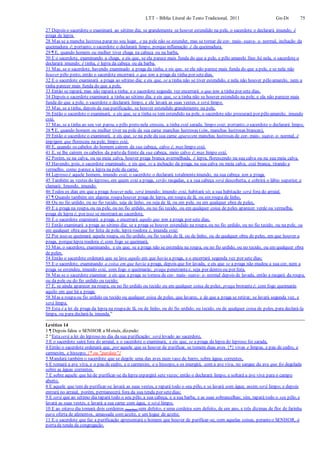 LTT – Bíblia Literal do Texto Tradicional, 2011 Gn-Dt 75
27 Depois o sacerdote o examinará ao sétimo dia; se grandemente se houver estendido na pele, o sacerdote o declarará imundo; é
praga de lepra.
28 Mas se a mancha lustrosa parar no seu lugar, e na pele não se estender, mas se tornar de cor- mais- suave- e- normal, inchação da
queimadura é; portanto, o sacerdote o declarará limpo, porqueinflamação é da queimadura.
29 ¶ E, quando homem ou mulher tiver chaga na cabeça ou na barba,
30 E o sacerdote, examinando a chaga, e eis que, se ela parece mais funda do que a pele, e pêlo amarelo fino há nela, o sacerdote o
declarará imundo; é tinha, é lepra da cabeça ou da barba.
31 Mas, se o sacerdote, havendo examinado a praga da tinha, e eis que, se ela não parece mais funda do que a pele, e se nela não
houver pêlo preto, então o sacerdote encerrará o que tem a praga da tinha por setedias.
32 E o sacerdote examinará a praga ao sétimo dia; e eis que, se a tinha não se tiver estendido, e nela não houver pêlo amarelo, nem a
tinha parecer mais funda do que a pele,
33 Então se rapará; mas não rapará a tinha; e o sacerdote segunda vez encerrará o que tem a tinha por sete dias.
34 Depois o sacerdote examinará a tinha ao sétimo dia; e eis que, se a tinha não se houver estendido na pele, e ela não parecer mais
funda do que a pele, o sacerdote o declarará limpo, e ele lavará as suas vestes, e será limpo.
35 Mas, se a tinha, depois da sua purificação, se houver estendido grandemente na pele,
36 Então o sacerdote o examinará, e eis que, se a tinha se tem estendido na pele, o sacerdote não procurará por pêlo amarelo; imundo
está.
37 Mas, se a tinha ao seu ver parou, e pêlo preto nela cresceu, a tinha está sarada, limpo está; portanto, o sacerdote o declarará limpo.
38 ¶ E, quando homem ou mulher tiver na pele da sua carne manchas lustrosas (sim, manchas lustrosas brancas),
39 Então o sacerdote o examinará, e eis que, se na pele da sua carne aparecem manchas lustrosas de cor- mais- suave- e- normal, é
impigem que floresceu na pele, limpo está.
40 E, quando os cabelos do homem caírem da sua cabeça, calvo é, mas limpo está.
41 E, se lhe caírem os cabelos da parteda frente da sua cabeça, meio calvo é; mas limpo está.
42 Porém, se na calva, ou na meia calva, houver praga branca avermelhada, é lepra, florescendo na sua calva ou na sua meia calva.
43 Havendo, pois, o sacerdote examinado, e eis que, se a inchação da praga, na sua calva ou meia calva, está branca, tirando a
vermelho, como parece a lepra na pele da carne,
44 Leproso é aquele homem, imundo está; o sacerdote o declarará totalmenteimundo, na sua cabeça tem a praga.
45 Também as vestes do leproso, em quem está a praga, serão rasgadas, e a sua cabeça será descoberta, e cobrirá o lábio superior, e
clamará: Imundo, imundo.
46 Todos os dias em que a praga houver nele, será imundo; imundo está, habitará só; a sua habitação será fora do arraial.
47 ¶ Quando também em alguma roupahouver praga de lepra, em roupa de lã, ou em roupa de linho,
48 Ou no fio urdido, ou no fio tecido, seja de linho, ou seja de lã, ou em pele, ou em qualquer obra de peles,
49 E a praga na roupa, ou na pele, ou no fio urdido, ou no fio tecido, ou em qualquer coisa de peles aparecer verde ou vermelha,
praga de lepra é, por isso se mostrará ao sacerdote,
50 E o sacerdote examinará a praga, e encerrará aquilo que tem a praga por sete dias.
51 Então examinará a praga ao sétimo dia; se a praga se houver estendido na roupa, ou no fio urdido, ou no fio tecido, ou na pele, ou
em qualquer obra que for feita de pele, lepra roedora é, imunda está;
52 Por isso se queimará aquela roupa, ou fio urdido, ou fio tecido de lã, ou de linho, ou de qualquer obra de peles, em que houver a
praga, porquelepra roedora é; com fogo se queimará.
53 Mas, o sacerdote, examinando, e eis que, se a praga não se estendeu na roupa, ou no fio urdido, ou no tecido, ou em qualquer obra
de peles,
54 Então o sacerdote ordenará que se lave aquilo em que havia a praga, e o encerrará segunda vez por sete dias;
55 E o sacerdote, examinando a coisa em que havia a praga, depois que for lavada, e eis que se a praga não mudou a sua cor, nem a
praga se estendeu, imundo está, com fogo o queimarás; praga penetranteé, seja por dentro ou por fora.
56 Mas se o sacerdote examinar e eis que a praga se tornou de cor- mais- suave- e- normal depois de lavada, então a rasgará da roupa,
ou da pele ou do fio urdido ou tecido;
57 E, se ainda aparecer na roupa, ou no fio urdido ou tecido ou em qualquer coisa de peles, praga brotanteé; com fogo queimarás
aquilo em que há a praga;
58 Mas a roupaou fio urdido ou tecido ou qualquer coisa de peles, que lavares, e de que a praga se retirar, se lavará segunda vez, e
será limpa.
59 Esta é a lei da praga da lepra na roupade lã, ou de linho, ou do fio urdido, ou tecido, ou de qualquer coisa de peles, para declará-la
limpa, ou para declará-la imunda.”
Levítico 14
1 ¶ Depois falou o SENHOR a Moisés, dizendo:
2 “Estaserá a lei do leproso no dia da sua purificação: será levado ao sacerdote,
3 E o sacerdote sairá fora do arraial, e o sacerdote o examinará, e eis que, se a praga da lepra do leproso foi sarada,
4 Então o sacerdote ordenará que, por aquele que se houver de purificar, se tomem duas aves {*} vivas e limpas, e pau de cedro, e
carmesim, e hissopo. {* ou "pardais"}
5 Mandará também o sacerdote que se degole uma das aves num vaso de barro, sobre águas correntes,
6 E tomará a ave viva, e o pau de cedro, e o carmesim, e o hissopo, e os imergirá, com a ave viva, no sangue da ave que foi degolada
sobre as águas correntes.
7 E sobre aquele que há de purificar-se da lepra espargirá sete vezes; então o declarará limpo, e soltará a ave viva para o campo
aberto.
8 E aquele que tem de purificar-se lavará as suas vestes, e rapará todo o seu pêlo, e se lavará com água; assim será limpo; e depois
entrará no arraial, porém, permanecerá fora da sua tenda por setedias;
9 E será que ao sétimo dia rapará todo o seu pêlo, a sua cabeça, e a sua barba, e as suas sobrancelhas; sim, rapará todo o seu pêlo, e
lavará as suas vestes, e lavará a sua carne com água, e será limpo,
10 E ao oitavo dia tomará dois cordeiros (machos) sem defeito, e uma cordeira sem defeito, de um ano, e três dízimas de flor de farinha
para oferta de alimentos, amassada com azeite, e um logue de azeite;
11 E o sacerdote que faz a purificação apresentará o homem que houver de purificar-se, com aquelas coisas, peranteo SENHOR, à
portada tenda da congregação.
 