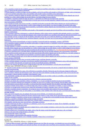 76 Gn-Dt LTT – Bíblia Literal do Texto Tradicional, 2011
12 E o sacerdote tomará um dos cordeiros (machos), e o oferecerá por sacrifício pela culpa, e o logue de azeite; e os moverá (de um lado para
outro) por oferta movida peranteo SENHOR.
13 Então degolará o cordeiro no lugar em que se degola a oferta do sacrifício pelo pecado e o holocausto, no lugar santo; porquequer
a oferta do sacrifício pela culpa como a do sacrifício pelo pecado é para o sacerdote; coisa santíssima é.
14 E o sacerdote tomará do sangue do sacrifício pela culpa, e o sacerdote o porásobre a pontada orelha direita daquele que tem de
purificar-se e sobre o dedo polegar da sua mão direita, e no dedo polegar do seu pé direito.
15 Também o sacerdote tomará do logue de azeite, e o derramará na palma da sua própriamão esquerda.
16 Então o sacerdote imergirá o seu dedo direito no azeite que está na sua mão esquerda, e daquele azeite com o seu dedo espargirá
sete vezes perante o SENHOR;
17 E o restante do azeite, que está na sua mão, o sacerdote porásobre a pontada orelha direita daquele que tem de purificar-se, e
sobre o dedo polegar da sua mão direita, e sobre o dedo polegar do seu pédireito, em cima do sangue do sacrifício pela culpa;
18 E o restante do azeite que está na mão do sacerdote, o porásobre a cabeça daquele que tem de purificar-se; assim o sacerdote fará
expiação por ele peranteo SENHOR.
19 Também o sacerdote fará o sacrifício pelo pecado, e fará expiação por aquele que tem de purificar-se da sua imundícia; e depois
degolará o holocausto;
20 E o sacerdote oferecerá o holocausto e a oferta de alimentos sobre o altar; assim o sacerdote fará expiação por ele, e será limpo.
21 Porém se for pobre, e em sua mão não alcançar tanto, tomará um cordeiro para sacrifício pela culpa em oferta de movimento, para
fazer expiação por ele, e a dízima de flor de farinha, amassada com azeite, para oferta de alimentos, e um logue de azeite,
22 E duas rolas, ou dois pombos jovens, conforme alcançar a sua mão, dos quais um será parasacrifício pelo pecado, e o outro para
holocausto.
23 E ao oitavo dia da sua purificação os trará ao sacerdote, á portada tenda da congregação, perante o SENHOR.
24 E o sacerdote tomará o cordeiro do sacrifício pela culpa, e o logue de azeite, e o sacerdote os moverá (de um lado para outro) por oferta
movida peranteo SENHOR.
25 Então degolará o cordeiro do sacrifício pela culpa, e o sacerdote tomará do sangue do sacrifício pela culpa, e o porá sobre a ponta
da orelha direita daquele que tem de purificar-se, e sobre o dedo polegar da sua mão direita, e sobre o dedo polegar do seu pé direito.
26 Também o sacerdote derramará do azeite na palma da mão esquerda do sacerdote {*}. {* a mão esquerda do próprio sacerdote}
27 Depois o sacerdote com o seu dedo direito espargirá do azeite que está na sua mão esquerda, sete vezes perante o SENHOR.
28 E o sacerdote porádo azeite que está na sua mão na pontada orelha direita daquele que tem de purificar-se, e no dedo polegar da
sua mão direita, e no dedo polegar do seu pédireito; no local do sangue do sacrifício pela culpa.
29 E o que sobejar do azeite que está na mão do sacerdote porá sobre a cabeça daquele que tem de purificar-se, para fazer expiação
por ele peranteo SENHOR.
30 Depois oferecerá uma das rolas ou um dos pombos jovens, conforme alcançar a sua mão,
31 Sim, conforme alcançar a sua mão, será um para sacrifício pelo pecado e o outro para holocausto com a oferta de alimentos; e
assim o sacerdote fará expiação por aquele que tem de ser purificado perante o SENHOR.
32 Esta é a lei daquele em quem estiver a praga da lepra, cuja mão não podealcançar o devido para sua purificação.”
33 ¶ Falou mais o SENHOR a Moisés e a Aarão, dizendo:
34 “Quando tiverdes entrado na terra de Canaã que vos hei de dar por possessão, e Eu enviar a praga da lepra em alguma casa da
terra da vossa possessão,
35 Então aquele, de quem for a casa, virá e informará ao sacerdote, dizendo: Parece-me que há como que praga em minha casa.
36 E o sacerdote ordenará que desocupem a casa, antes que entre para examinar a praga, para que tudo o que está na casa não seja
contaminado; e depois entrará o sacerdote, paraexaminar a casa;
37 E, examinando a praga, e eis que se ela estiver nas paredes da casa em covinhas verdes ou vermelhas, e elas parecerem mais
fundas do que a parede,
38 Então o sacerdote sairá da casa para fora da porta, e fechará a casa por setedias.
39 Depois, ao sétimo dia o sacerdote voltará, e examinará; e se vir que a praga nas paredes da casa se tem estendido,
40 Então o sacerdote ordenará que arranquem as pedras, em que estiver a praga, e que as lancem fora da cidade, num lugar imundo;
41 E fará raspar a casa por dentro, ao redor, e o pó que houverem raspado lançarão fora da cidade, num lugar imundo;
42 Depois tomarão outras pedras, e as porão no lugar das primeiras pedras;e outro barro se tomará, e a casa se rebocará.
43 Porém, se a praga tornar a brotar na casa, depois de arrancadas as pedras e raspadaa casa, e de novo rebocada,
44 Então o sacerdote entrará e examinará. Se a praga na casa se tem estendido, lepra roedora há na casa; imunda está.
45 Portanto, se derribará a casa, as suas pedras, e a sua madeira, como também todo o barro da casa; e se levará para fora da cidade a
um lugar imundo.
46 E o que entrar naquela casa, em qualquer dia em que estiver fechada, será imundo até o pôr do sol.
47 Também o que se deitar a dormir em tal casa, lavará as suas roupas;e o que comer em tal casa lavará as suas roupas.
48 Porém, tornando o sacerdote a entrar na casa e examinando-a, se a praga não se tem estendido na casa, depois que a casa foi
rebocada, o sacerdote a declarará limpa, porque a praga está curada.
49 Depois tomará, para purificar a casa, duas aves, e pau de cedro, e carmesim e hissopo;
50 E degolará uma das aves num vaso de barro, sobre águas correntes;
51 Então tomará pau de cedro, e o hissopo, e o carmesim, e a ave viva, e os imergirá no sangue da ave degolada e nas águas
correntes, e espargirá a casa sete vezes;
52 Assim fará expiação por aquela casa com o sangue da ave, e com as águas correntes, e com a ave viva, e com o pau de cedro, e
com o hissopo, e com o carmesim.
53 Então soltará a ave viva parafora da cidade, sobre a face do campo; assim fará expiação pela casa, e ela será limpa.
54 Esta é a lei para toda a praga da lepra, e da tinha,
55 E da lepra das roupas, e das casas,
56 E da inchação, e das pústulas, edas manchas lustrosas;
57 Para ensinar quando alguma coisa é imunda, e quando é limpa. Esta é a lei da lepra.”
Levítico 15
1 ¶ Falou mais o SENHOR a Moisés e a Aarão dizendo:
2 “Falai aos filhos de Israel, e dizei-lhes: Qualquer homem que tiver fluxo da sua carne, será imundo por causa do seu fluxo.
3 Esta, pois, será a sua imundícia, por causa do seu fluxo; se a sua carne vasa o seu fluxo ou se a sua carne estanca o seu fluxo, esta é
 