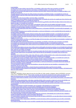 LTT – Bíblia Literal do Texto Tradicional, 2011 Gn-Dt 77
a sua imundícia.
4 Toda a cama, em que se deitar o que tiver fluxo, será imunda; e todaa coisa, sobre o que se assentar, será imunda.
5 E qualquer que tocar a sua cama, lavará as suas roupas, e se banhará em água, e será imundo até o pôr do sol.
6 E aquele que se assentar sobre aquilo em que se assentou o que tem o fluxo, lavará as suas roupas, e se banhará em água, e será
imundo até o pôr do sol.
7 E aquele que tocar a carne do que tem o fluxo, lavará as suas roupas, e se banhará em água, e será imundo até o pôr do sol.
8 Quando também o que tem o fluxo cuspir sobre um limpo, então lavará este as suas roupas, e se banhará em água, e será imundo
até o pôr do sol.
9 Também todaa sela, em que cavalgar o que tem o fluxo, será imunda.
10 E qualquer que tocar em alguma coisa que esteve debaixo dele, será imundo até o pôr do sol; e aquele que a levar, lavará as suas
roupas, e se banhará em água, e será imundo até o pôr do sol.
11 Também todo aquele em quem tocar o que tem o fluxo, sem haver (este) lavado as suas mãos com água, lavará as suas roupas, e se
banhará em água, e será imundo até o pôr do sol.
12 E o vaso de barro, que tocar o que tem o fluxo, será quebrado; porém, todo o vaso de madeira será lavado com água.
13 Quando, pois, o que tem o fluxo, estiver limpo do seu fluxo, contar-se-ão sete dias para a sua purificação, e lavará as suas roupas,
e banhará a sua carne em águas correntes; e será limpo.
14 E ao oitavo dia tomará parasi duas rolas ou dois pombos jovens, e virá peranteo SENHOR, à portada tenda da congregação, e os
dará ao sacerdote;
15 E o sacerdote oferecerá um para sacrifício pelo pecado, e o outro para holocausto; e assim o sacerdote fará por ele expiação do
seu fluxo perante o SENHOR.
16 Também o homem, quando sair dele semente de cópula, toda a sua carne banhará com água, e será imundo até o pôr do sol.
17 Também todaa roupa, e toda a pele em que houver semente de cópula se lavará com água, e será imunda até o pôr do sol.
18 E também a mulher com quem um homem se deitar com emissão de semente de cópula, ambos se banharão com água, e serão
imundos até o pôr do sol.
19 ¶ Mas a esposa, quando tiver fluxo, e o seu fluxo de sangue estiver na sua carne, estará sete dias na sua separação, e qualquer que
a tocar, será imundo até o pôr do sol.
20 E tudo aquilo sobre o que ela se deitar durante a sua separação, será imundo; e tudo sobre o que se assentar, será imundo.
21 E qualquer que tocar na sua cama, lavará as suas vestes, e se banhará com água, e será imundo até o pôr do sol.
22 E qualquer que tocar alguma coisa, sobre o que ela se tiver assentado, lavará as suas vestes, e se banhará com água, e será imundo
até o pôr do sol.
23 Se também tocar alguma coisa que estiver sobre a cama ou sobre aquilo em que ela se assentou, esse será imundo até o pôr do sol.
24 E se, com efeito, qualquer homem se deitar com ela, e a sua imundícia estiver sobre ele, imundo será por sete dias; também toda a
cama, sobre que ele se deitar, será imunda.
25 Também a mulher, quando tiver o fluxo do seu sangue por muitos dias fora do tempo da sua separação, ou quando tiver fluxo de
sangue por mais tempo do que a sua separação, todos os dias do fluxo da sua imundícia será imunda, como nos dias da sua
separação.
26 Durante todos os dias do seu fluxo, toda a cama sobre que a mulher se deitar ser-lhe-á como a cama da sua separação; e toda a
coisa, sobre que ela se assentar, será imunda, conforme a imundícia da sua separação.
27 E qualquer que as tocar será imundo; portanto, lavará as suas vestes, e se banhará com água, e será imundo até o pôr do sol.
28 Porém, quando for limpa do seu fluxo, então se contarão setedias, e depois será limpa.
29 E ao oitavo dia tomará parasi duas rolas, ou dois pombos jovens, e os trará ao sacerdote, à portada tenda da congregação.
30 Então o sacerdote oferecerá um para sacrifício pelo pecado, e o outro para holocausto; e o sacerdote fará por ela expiação do
fluxo da sua imundícia, peranteo SENHOR.
31 Assim separareis os filhos de Israel das suas imundícias, para que não morram nas suas imundícias, contaminando o Meu
tabernáculo, que está no meio deles.
32 Esta é a lei daquele que tem o fluxo, e daquele de quem sai semente de cópula, e que fica por eles imundo;
33 Como também da mulher enferma na sua separação, e daquele que padece do seu fluxo, seja macho ou fêmea, e do homem que se
deita com mulher imunda.”
Levítico 16
1 ¶ E falou o SENHOR a Moisés, depois da morte dos dois filhos de Aarão, quando se chegaram diante do SENHOR e morreram.
2 Disse, pois, o SENHOR a Moisés:“Dizea Aarão, teu irmão, que não entre no santuário em todo o tempo, para dentro do véu,
diante do propiciatório que está sobre a arca, para que não morra; porqueEu aparecerei na nuvem sobre o propiciatório.
3 Com isto Aarão entrará no santuário: com um novilho (um jovem filho da manada) , para sacrifício pelo pecado, e um carneiro para
holocausto.
4 Vestirá ele a túnica santa de linho, e terá calças compridas de linho sobre a sua carne, e cingir-se-á com um cinto de linho, e se
cobrirá com uma mitra de linho; estas são vestes santas; por isso banhará a sua carne na água, e, então, as vestirá.
5 E da congregação dos filhos de Israel tomará dois cabritos tirados das cabras para sacrifício pelo pecado, e tomará um carneiro
para holocausto.
6 Depois Aarão oferecerá o novilho da expiação, que será paraele; e fará expiação por si e pela sua casa.
7 Também tomará ambos os bodes, e os poráperante o SENHOR, à portada tenda da congregação.
8 E Aarão lançará sortes sobre os dois bodes; uma sortepelo SENHOR, e a outrasorte pelo bode emissário.
9 Então Aarão fará chegar o bode, sobre o qual cair a sorte pelo SENHOR, e o oferecerá para sacrifício pelo pecado.
10 Mas o bode, sobre que cair a sortepara ser bode emissário, será apresentado vivo peranteo SENHOR, para fazer expiação com
ele, a fim de enviá-lo ao deserto como bode emissário.
11 E Aarão fará chegar o novilho do sacrifício pelo pecado, que será por ele, e fará expiação por si e pela sua casa; e degolará o
novilho do sacrifício pelo pecado, o qual é em benefício dele mesmo.
12 Tomará também o incensário cheio de brasas de fogo do altar, de diante do SENHOR, e as suas mãos cheias de incenso aromático
moído, e o levará para dentro do véu.
13 E porá o incenso sobre o fogo perante o SENHOR, e a nuvem do incenso cobrirá o propiciatório, que está sobre o testemunho,
para que não morra.
14 E tomará do sangue do novilho, e com o seu dedo o espargirá sobre a face do propiciatório, para o lado oriental; e peranteo
 