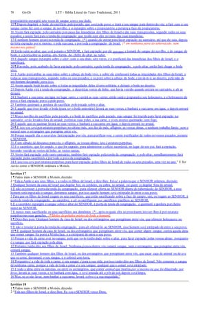 78 Gn-Dt LTT – Bíblia Literal do Texto Tradicional, 2011
propiciatório espargirá sete vezes do sangue com o seu dedo.
15 ¶ Depois degolará o bode, do sacrifício pelo pecado, que será pelo povo, e trará o seu sangue para dentro do véu; e fará com o seu
sangue como fez com o sangue do novilho, e o espargirá sobre o propiciatório, e perantea face do propiciatório.
16 Assim fará expiação pelo santuário por causa das imundícias dos filhos de Israel e das suas transgressões, segundo todos os seus
pecados; e assim fará para a tenda da congregação que reside com eles no meio das suas imundícias.
17 E nenhum homem estará na tenda da congregação {*} quando ele entrar para fazer expiação no santuário, até que ele saia, depois
de feita expiação por si mesmo, e pela sua casa, e por toda a congregação de Israel. {* em nenhuma parte do tabernáculo, nem
mesmo nos pátios}
18 Então sairá ao altar, que está peranteo SENHOR, e fará expiação por ele (pelo altar); e tomará do sangue do novilho, e do sangue do
bode, e o porásobre as pontas- em- forma- de- chifre do altar, ao redor.
19 E daquele sangue espargirá sobre o altar, com o seu dedo, sete vezes, e o purificará das imundícias dos filhos de Israel, e o
santificará.
20 ¶ Havendo, pois, acabado de fazer expiação pelo santuário, e pela tenda da congregação, e pelo altar, então fará chegar o bode
vivo.
21 E Aarão poráambas as suas mãos sobre a cabeça do bode vivo, e sobre ele confessará todas as iniquidades dos filhos de Israel, e
todas as suas transgressões, segundo todos os seus pecados; e os porá sobre a cabeça do bode, e enviá-lo-á ao deserto, pela mão de
um homem designado para isso.
22 Assim aquele bode levará sobre si todas as iniquidades deles à terra solitária; e deixará o bode no deserto.
23 Depois Aarão virá à tenda da congregação, e despiráas vestes de linho, que havia vestido quando entrara no santuário, e ali as
deixará.
24 E banhará a sua carne em água no lugar santo, e vestirá as suas vestes; então sairá e prepararáo seu holocausto, e o holocausto do
povo, e fará expiação por si e pelo povo.
25 Também queimará a gordura do sacrifício pelo pecado sobre o altar.
26 E aquele que tiver levado o bode (para ser o bode emissário) lavará as suas vestes, e banhará a sua carne em água; e depois entrará
no arraial.
27 Mas o novilho do sacrifício pelo pecado, e o bode do sacrifício pelo pecado, cujo sangue foi trazido para fazer expiação no
santuário, serão levados fora do arraial; porémas suas peles, a sua carne, e o seu esterco queimarão com fogo.
28 E aquele que os queimar lavará as suas vestes, e banhará a sua carne em água; e depois entrará no arraial.
29 ¶ E isto vos será por estatuto perpétuo:no sétimo mês, aos dez do mês, afligireis as vossas almas, e nenhum trabalho fareis: nem o
natural nem o estrangeiro que peregrina entre vós.
30 Porque naquele dia o sacerdote fará expiação por vós, parapurificar-vos; e sereis purificados de todos os vossos pecados, perante
o SENHOR.
31 É um sábado de descanso paravós, e afligireis as vossas almas; isto é estatuto perpétuo.
32 E o sacerdote, que for ungido, e que for sagrado, para administrar o ofício sacerdotal, no lugar de seu pai, fará a expiação,
havendo vestido as vestes de linho, as vestes santas;
33 Assim fará expiação pelo santo santuário; também fará expiação pela tenda da congregação e pelo altar; semelhantemente fará
expiação pelos sacerdotes e por todo o povo da congregação.
34 E isto vos será por estatuto perpétuo, parafazer expiação pelos filhos de Israel de todos os seus pecados, uma vez no ano.” E fez
Aarão como o SENHOR ordenara a Moisés.
Levítico 17
1 ¶ Falou mais o SENHOR a Moisés, dizendo:
2 “Fala a Aarão e aos seus filhos, e a todos os filhos de Israel, e dize-lhes: Estaé a palavra que o SENHOR ordenou, dizendo:
3 Qualquer homem da casa de Israel que degolar boi, ou cordeiro, ou cabra, no arraial, ou quem os degolar fora do arraial,
4 E não os trouxer à portada tenda da congregação, para oferecer oferta ao SENHOR diante do tabernáculo do SENHOR, a esse
homem será imputado o sangue; derramou sangue; por isso aquele homem será extirpado de entre o seu povo;
5 Para que os filhos de Israel tragam os seus sacrifícios, que estão sacrificando sobre a face do campo, sim, os tragam ao SENHOR, à
portada tenda da congregação, ao sacerdote, e ali os sacrifiquem por sacrifícios pacíficos ao SENHOR.
6 E o sacerdote espargirá o sangue sobre o altar do SENHOR, à portada tenda da congregação, e queimará a gordura por cheiro
suave ao SENHOR.
7 E nunca mais sacrificarão os seus sacrifícios aos demônios {*}, após os quais eles se prostituem;isto ser-lhes-á por estatuto
perpétuo nas suas gerações. {* Ídolos de peludos mistos de bode e homem}
8 ¶ Dize-lhes pois: Qualquer homem da casa de Israel, ou dos estrangeiros que peregrinam entre vós, que oferecer holocausto ou
sacrifício,
9 E não o trouxer à portada tenda da congregação, para ali oferecê-lo ao SENHOR, esse homem será extirpado de entre o seu povo.
10 ¶ E qualquer homem da casa de Israel, ou dos estrangeiros que peregrinam entre vós, que comer algum sangue, contra aquela alma
que comer sangue Eu porei a Minhaface, e a extirparei de entre o seu povo.
11 Porque a vida da carne está no sangue; pelo que vo-lo tenho dado sobre o altar, para fazer expiação pelas vossas almas; porquanto
é o sangue que fará expiação pela alma.
12 Portanto, tenho dito aos filhos de Israel: Nenhuma pessoadentre vós comerá sangue, nem o estrangeiro, que peregrine entre vós,
comerá sangue.
13 Também qualquer homem dos filhos de Israel, ou dos estrangeiros que peregrinam entre vós, que caçar caça de animal ou de ave
que se come, derramará o seu sangue, e o cobrirá com terra,
14 Porquanto é a vida de toda a carne; o seu sangue é para a sua vida; por isso tenho dito aos filhos de Israel: Não comereis o sangue
de nenhuma carne, porque a vida de toda a carne é o seu sangue; qualquer que o comer será extirpado.
15 E todo a alma entre os naturais, ou entre os estrangeiros, que comer animal que morreu por si mesmo ou que foi dilacerado por
feras, lavará as suas vestes, e se banhará com água, e será imunda até o pôr do sol; depois será limpa.
16 Mas, se os não lavar, nem banhar a sua carne, levará sobresi a sua iniquidade.”
Levítico 18
1 ¶ Falou mais o SENHOR a Moisés, dizendo:
2 “Fala aos filhos de Israel, e dize-lhes: Eu sou o SENHOR vosso Deus.
 