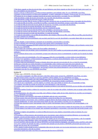 LTT – Bíblia Literal do Texto Tradicional, 2011 Gn-Dt 79
3 Não fareis segundo as obras da terra do Egito, em que habitastes, nem fareis segundo as obras da terra de Canaã, para a qual vos
levo, nem andareis nos seus estatutos.
4 Fareis conforme os Meus juízos, e os Meus estatutos guardareis, para andardes neles. Eu sou o SENHOR vosso Deus.
5 Portanto, os Meus estatutos eos Meus juízos guardareis; os quais, cumprindo-os o homem, viverá por eles. Eu sou o SENHOR.
6 ¶ Nenhum de vós se chegará a qualquer parenta da sua carne, para descobrir a sua nudez. Eu sou o SENHOR.
7 Não descobrirás a nudez de teu paie de tua mãe: ela é tua mãe; não descobrirás a sua nudez.
8 Não descobrirás a nudez da esposade teu pai; é nudez de teu pai.
9 A nudez da tuairmã, filha de teu pai, ou filha de tua mãe, nascida em casa, ou nascida fora de casa, a sua nudez não descobrirás.
10 A nudez da filha do teu filho, ou da filha de tuafilha, a sua nudez não descobrirás; porque a nudez delas é tua nudez.
11 A nudez da filha da esposade teu pai, gerada de teu pai(ela é tua irmã), a sua nudez não descobrirás.
12 A nudez da irmã de teu painão descobrirás; ela é parentade teu pai.
13 A nudez da irmã de tua mãe não descobrirás; pois ela é parentade tuamãe.
14 A nudez do irmão de teu pai não descobrirás; não techegarás à sua esposa;ela é tua tia.
15 A nudez de tuanora não descobrirás: ela é esposa de teu filho; não descobrirás a sua nudez.
16 A nudez da esposade teu irmão não descobrirás; é a nudez de teu irmão.
17 A nudez de uma mulher e de sua filha não descobrirás; não tomarás a filha de seu filho, nem a filha de sua filha, para descobrir a
sua nudez; parentas são; maldade é.
18 E não tomarás uma esposajuntamente com sua irmã, para fazê-la sua rival, descobrindo a sua nudez diante dela em seu tempo de
vida.
19 E não chegarás à esposadurante a separação da sua imundícia, para descobrir a sua nudez,
20 Nem te deitarás com a esposade teu próximo para cópula, parate contaminares com ela.
21 E da tuasemente (descendência) não darás nenhum para fazer passar através do fogo peranteMoloque; e não profanarás o nome de teu
Deus. Eu sou o SENHOR.
22 Com macho não tedeitarás, como se ele fosse mulher; abominação é;
23 Nem te deitarás com um animal, para tecontaminares com ele; nem a mulher se porá peranteum animal, para ajuntar-se com ele;
confusão é.
24 Com nenhuma destas coisas vos contamineis; porquecom todas estas coisas se contaminaram as nações que Eu expulso de diante
de vós.
25 Por isso a terra está contaminada; e Eu visito (para castigar) sobre ela a sua iniquidade, e a terra vomita os seus habitantes.
26 Porém *vós* guardareis os Meus estatutos eos Meus juízos, e nenhuma destas abominações fareis, nem o natural, nem o
estrangeiro que peregrina entre vós;
27 Porque todas estas abominações fizeram os homens desta terra, que nela estavam antes de vós; e a terra foi contaminada.
28 Para que a terra não vos vomite, havendo-a vós contaminado, como vomitou o povo que nela estava antes de vós.
29 Porém, qualquer que fizer alguma destas abominações, sim, as pessoas que as fizerem serão extirpadas do seu povo.
30 Portanto, guardareis o Meu mandamento, não fazendo nenhuma das práticas abomináveis que se fizeram antes de vós, e não vos
contamineis com elas. Eu sou o SENHOR vosso Deus.”
Levítico 19
1 ¶ Falou mais o SENHOR a Moisés, dizendo:
2 “Fala a toda a congregação dos filhos de Israel, e dize-lhes: Santos sereis, porque Eu, o SENHOR vosso Deus, sou santo.
3 ¶ Cada homem temerá a sua mãe e a seu pai, e guardará os Meus sábados. Eu sou o SENHOR vosso Deus.
4 ¶ Não vos virareis para aquilo sem valor nenhum (ídolos), nem vos fareis deuses de fundição. Eu sou o SENHOR vosso Deus.
5 ¶ E, quando sacrificardes sacrifício pacífico ao SENHOR, da vossaprópriavontade o sacrificareis.
6 No dia em que o sacrificardes, e no dia seguinte, se comerá; mas o que sobejar ao terceiro dia, será queimado no fogo.
7 E se alguma coisa dele for comida ao terceiro dia, coisa abominável é; não será aceita.
8 E qualquer que o comer levará a sua iniquidade, porquanto profanou a coisa santa do SENHOR; por isso tal alma será extirpada do
seu povo.
9 ¶ Quando também fizerdes a colheita da vossaterra, o canto do teu campo não ceifarás totalmente, nem as espigas caídas colherás
da tua ceifa.
10 Semelhantemente não rebuscarás a tuavinha, nem colherás os bagos caídos da tua vinha; deixá-los-ás ao pobre e ao estrangeiro.
Eu sou o SENHOR vosso Deus.
11 ¶ Não furtareis, nem mentireis, nem usareis de falsidade cada um com o seu próximo;
12 ¶ Nem jurareis falso pelo Meu nome, pois profanarás o nome do teu Deus. Eu sou o SENHOR.
13 ¶ Não oprimirás o teu próximo, nem o roubarás; a paga do diarista não ficará contigo toda a noite até ao alvorecer.
14 ¶ Não amaldiçoarás ao surdo, nem porás tropeço diante do cego; mas temerás o teu Deus. Eu sou o SENHOR.
15 ¶ Não farás injustiça no juízo; não aceitarás a face d o pobre, nem honrarás a face d o poderoso;com justiça julgarás o teu
próximo.
16 ¶ Não andarás como mexeriqueiro- intrigante entre o teu povo; não te porás contra o sangue do teu próximo. Eu sou o SENHOR.
17 ¶ Não odiarás a teu irmão no teu coração; mas certamente repreenderás o teu próximo, e por causa dele não levarás pecado sobre
ti.
18 ¶ Não te vingarás nem guardarás ira contra os filhos do teu povo; mas amarás o teu próximo como a ti mesmo. Eu sou o
SENHOR.
19 ¶ Guardarás os Meus estatutos;não permitirás que os teus animais sejam cobertos por espécies diferentes; no teu campo não
semearás sementes de duas espécies, e não vestirás roupade dois estofos misturados.
20 ¶ E, quando um homem se deitar paracópula com uma mulher que for serva desposadacom outro homem, e não for resgatada
nem se lhe houver dado liberdade, então serão açoitados; não serão mortos, pois ela não foi libertada.
21 E, por sacrifício pela sua culpa, ele trará ao SENHOR, à portada tenda da congregação, um carneiro para o sacrifício pela culpa,
22 E, com o carneiro da expiação da culpa, o sacerdote fará expiação por ele perante o SENHOR, pelo pecado que pecou; e este
pecado, que ele pecou, lhe será perdoado.
23 ¶ E, quando tiverdes entrado na terra, e plantardes toda a árvore de comer, ser-vos-á como incircunciso o seu fruto; três anos vos
será como incircunciso; dele não se comerá.
24 Porém no quarto ano todo o seu fruto será santo para dar louvores ao SENHOR.
 