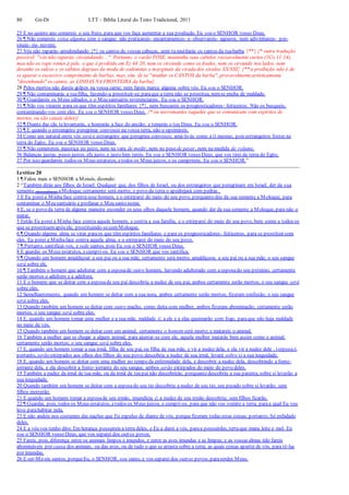 80 Gn-Dt LTT – Bíblia Literal do Texto Tradicional, 2011
25 E no quinto ano comereis o seu fruto, para que vos faça aumentar a sua produção. Eu sou o SENHOR vosso Deus.
26 ¶ Não comereis coisa alguma com o sangue; não praticareis- encantamentos- e- observareis- agouros, nem adivinhareis- por-
sinais- ou- nuvens.
27 Vós não raparás- arredondando {*} os cantos de vossas cabeças, nem tu mutilarás os cantos da tuabarba {**} {* outra tradução
possível: "vós não raparás- circundando ...". Portanto, o varão TOSE, mantenha seus cabelos razoavelmente curtos (1Co 11:14),
mas não os rape rentes à pele, o que é proibido em Ez 44:20, nem os circunde como os frades, nem os circunde nos lados, nem
desenhe os sulcos e os súbitos degraus da moda de sodomitas e marginais da virada dos séculos XX/XXI} {** a proibição não é de
se aparar o excessivo comprimento de barbas, mas, sim, de se "mutilar os CANTOS da barba", provavelmenteartisticamente
"desenhando" os cantos, as LINHAS NA FRONTEIRA da barba}
28 Pelos mortos não dareis golpes na vossa carne; nem fareis marca alguma sobre vós. Eu sou o SENHOR.
29 ¶ Não contaminarás a tuafilha, fazendo-a prostituir-se;paraque a terra não se prostitua, nemse encha de maldade.
30 ¶ Guardareis os Meus sábados, e o Meu santuário reverenciareis. Eu sou o SENHOR.
31 ¶ Não vos virareis para os que têm espíritos familiares {*}, nem buscareis os prognosticadores- feiticeiros. Não os busqueis,
contaminando-vos com eles. Eu sou o SENHOR vosso Deus. {* ou necromantes (aqueles que se comunicam com espíritos de
mortos, ou são canais deles)}
32 ¶ Diante das cãs televantarás, e honrarás a face do ancião; e temerás o teu Deus. Eu sou o SENHOR.
33 ¶ E quando o estrangeiro peregrinar convosco na vossa terra, não o oprimireis.
34 Como um natural entre vós será o estrangeiro que peregrina convosco; amá-lo-ás como a ti mesmo, pois estrangeiros fostes na
terra do Egito. Eu sou o SENHOR vosso Deus.
35 ¶ Não cometereis injustiça no juízo, nem na vara de medir, nem no peso de pesar, nem na medida de volume.
36 Balanças justas, pesos justos, efa justo, e justo him tereis. Eu sou o SENHOR vosso Deus, que vos tirei da terra do Egito.
37 Por isso guardareis todos os Meus estatutos, etodos os Meus juízos, e os cumprireis. Eu sou o SENHOR.”
Levítico 20
1 ¶ Falou mais o SENHOR a Moisés, dizendo:
2 “Também dirás aos filhos de Israel: Qualquer que, dos filhos de Israel, ou dos estrangeiros que peregrinam em Israel, der da sua
semente (descendência) aMoloque, certamente será morto; o povo da terra o apedrejará com pedras .
3 E Eu poreia Minhaface contra esse homem, e o extirparei do meio do seu povo, porquanto deu da sua semente a Moloque, para
contaminar o Meu santuário e profanar o Meu santo nome.
4 E, se o povo da terra de alguma maneira esconder os seus olhos daquele homem, quando der da sua semente a Moloque, para não o
matar,
5 Então Eu porei a Minha face contra aquele homem, e contra a sua família, e o extirparei do meio do seu povo, bem como a todos os
que se prostituemapós ele, prostituindo-secomMoloque.
6 ¶ Quando alguma alma se virar paraos que têm espíritos familiares e para os prognosticadores- feiticeiros, para se prostituir com
eles, Eu porei a Minhaface contra aquela alma, e o extirparei do meio do seu povo.
7 ¶ Portanto, santificai-vos, e sede santos, pois Eu sou o SENHOR vosso Deus.
8 E guardai os Meus estatutos, ecumpri-os. Eu sou o SENHOR que vos santifica.
9 ¶ Quando um homem amaldiçoar a seu pai ou a sua mãe, certamente será morto; amaldiçoou a seu pai ou a sua mãe; o seu sangue
será sobre ele.
10 ¶ Também o homem que adulterar com a esposade outro homem, havendo adulterado com a esposado seu próximo, certamente
serão mortos o adúltero e a adúltera.
11 E o homem que se deitar com a esposade seu pai descobriu a nudez de seu pai; ambos certamente serão mortos; o seu sangue será
sobre eles.
12 Semelhantemente, quando um homem se deitar com a sua nora, ambos certamente serão mortos; fizeram confusão; o seu sangue
será sobre eles.
13 Quando também um homem se deitar com outro macho, como deita com mulher, ambos fizeram abominação; certamente serão
mortos; o seu sangue será sobre eles.
14 E, quando um homem tomar uma mulher e a sua mãe, maldade é; a ele e a elas queimarão com fogo, paraque não haja maldade
no meio de vós.
15 Quando também um homem se deitar com um animal, certamente o homem será morto; e matareis o animal.
16 Também a mulher que se chegar a algum animal, para ajuntar-se com ele, aquela mulher matarás bem assim como o animal;
certamente serão mortos; o seu sangue será sobre eles.
17 E, quando um homem tomar a sua irmã, filha de seu pai, ou filha de sua mãe, e vir a nudez dela, e ela vir a nudez dele , torpezaé;
portanto, serão extirpados aos olhos dos filhos do seu povo;descobriu a nudez de sua irmã, levará sobre si a sua iniquidade.
18 E, quando um homem se deitar com uma mulher no tempo da enfermidade dela, e descobrir a nudez dela, descobrindo a fonte-
jorrante dela, e ela descobrir a fonte- jorrante do seu sangue, ambos serão extirpados do meio do povo deles.
19 Também a nudez da irmã de tua mãe, ou da irmã de teu pai não descobrirás; porquanto descobriu a sua parenta, sobre si levarão a
sua iniquidade.
20 Quando também um homem se deitar com a esposado seu tio descobriu a nudez de seu tio; seu pecado sobre si levarão; sem
filhos morrerão.
21 E quando um homem tomar a esposade seu irmão, imundícia é; a nudez de seu irmão descobriu; sem filhos ficarão.
22 ¶ Guardai, pois, todos os Meus estatutos, etodos os Meus juízos, e cumpri-os, para que não vos vomite a terra, paraa qual Eu vos
levo parahabitar nela.
23 E não andeis nos costumes das nações que Eu expulso de diante de vós, porquefizeram todas estas coisas; portanto, fui enfadado
deles.
24 E a vós vos tenho dito: Em herança possuireis a terra deles, e Eu a darei a vós, paraa possuirdes, terraque mana leite e mel. Eu
sou o SENHOR vosso Deus, que vos separei dos outros povos.
25 Fareis, pois, diferença entre os animais limpos e imundos, e entre as aves imundas e as limpas; e as vossas almas não fareis
abomináveis por causa dos animais, ou das aves, ou de tudo o que se arrasta sobre a terra; as quais coisas apartei de vós, para tê-las
por imundas.
26 E ser-Me-eis santos, porqueEu, o SENHOR, sou santo, e vos separei dos outros povos, paraserdes Meus.
 