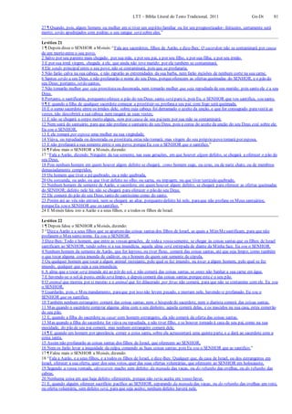 LTT – Bíblia Literal do Texto Tradicional, 2011 Gn-Dt 81
27 ¶ Quando, pois, algum homem ou mulher em si tiver um espírito familiar ou for um prognosticador- feiticeiro, certamente será
morto; serão apedrejados com pedras; o seu sangue será sobre eles.”
Levítico 21
1 ¶ Depois disse o SENHOR a Moisés:“Fala aos sacerdotes, filhos de Aarão, e dize-lhes: O sacerdote não se contaminará por causa
de um morto entre o seu povo,
2 Salvo por seu parente mais chegado: por sua mãe, e por seu pai, e por seu filho, e por sua filha, e por seu irmão.
3 E por sua irmã virgem, chegada a ele, que ainda não teve marido; por ela também se contaminará.
4 Ele sendo principal entre o seu povo, não se contaminará, pois que se profanaria.
5 Não farão calva na sua cabeça, e não raparão as extremidades da sua barba, nem farão incisões de nenhum corte na sua carne.
6 Santos serão a seu Deus, e não profanarão o nome do seu Deus, porqueoferecem as ofertas queimadas do SENHOR, e o pão do
seu Deus; portanto, serão santos.
7 Não tomarão mulher que seja prostitutaou desonrada, nem tomarão mulher que seja repudiada de seu marido; pois santo ele é a seu
Deus.
8 Portanto, o santificarás, porquanto oferece o pão do teu Deus; santo será para ti, pois Eu, o SENHOR que vos santifica, sou santo.
9 ¶ E quando a filha de qualquer sacerdote começar a prostituir-se, profanaa seu pai; com fogo será queimada.
10 E o sumo sacerdote entre os irmãos dele, sobre cuja cabeça foi derramado o azeite da unção, e que for consagrado paravestir as
vestes, não descobrirá a sua cabeça nem rasgará as suas vestes;
11 E não se chegará a corpo morto algum, nem por causa de seu painem por sua mãe se contaminará;
12 Nem sairá do santuário, para que não profane o santuário do seu Deus, pois a coroa do azeite da unção do seu Deus está sobre ele.
Eu sou o SENHOR.
13 E ele tomará por esposa uma mulher na sua virgindade.
14 Viúva, ou repudiada ou desonrada ou prostituta, estas não tomará; mas virgem do seu próprio povo tomará por esposa.
15 E não profanará a sua semente entre o seu povo; porqueEu sou o SENHOR que o santifico.”
16 ¶ Falou mais o SENHOR a Moisés, dizendo:
17 “Fala a Aarão, dizendo: Ninguém da tua semente, nas suas gerações, em que houver algum defeito, se chegará a oferecer o pão do
seu Deus.
18 Pois nenhum homem em quem houver algum defeito se chegará; como homem cego, ou coxo, ou de nariz chato, ou de membros
demasiadamente compridos,
19 Ou homem que tiver o péquebrado, ou a mão quebrada,
20 Ou corcunda, ou anão, ou que tiver defeito no olho, ou sarna, ou impigem, ou que tiver testículo quebrado.
21 Nenhum homem da semente de Aarão, o sacerdote, em quem houver algum defeito, se chegará para oferecer as ofertas queimadas
do SENHOR; defeito nele há; não se chegará para oferecer o pão do seu Deus.
22 Ele comerá do pão do seu Deus, tanto do santíssimo como do santo.
23 Porém até ao véu não entrará, nem se chegará ao altar, porquanto defeito há nele, paraque não profane os Meus santuários;
porqueEu sou o SENHOR que os santifico. ”
24 E Moisés falou isto a Aarão e a seus filhos, e a todos os filhos de Israel.
Levítico 22
1 ¶ Depois falou o SENHOR a Moisés, dizendo:
2 “Dizea Aarão e a seus filhos que se apartemdas coisas santas dos filhos de Israel, as quais a MimMesantificam, para que não
profanem o Meu santo nome. Eu sou o SENHOR.
3 Dize-lhes: Todo o homem, que entre as vossas gerações, de todaa vossasemente, se chegar às coisas santas que os filhos de Israel
santificam ao SENHOR, tendo sobre si a sua imundícia, aquela alma será extirpada de diante da Minha face. Eu sou o SENHOR.
4 Nenhum homem da semente de Aarão, que for leproso, ou tiver fluxo, comerá das coisas santas, até que seja limpo; como também
o que tocar alguma coisa imunda de cadáver, ou o homem de quem sair semente de cópula,
5 Ou qualquer homem que tocar a algum animal rastejante, pelo qual se fez imundo, ou tocar a algum homem, pelo qual se fez
imundo, qualquer que seja a sua imundícia;
6 A alma que o tocar será imunda até ao pôr do sol, e não comerá das coisas santas, se antes não banhar a sua carne em água.
7 E havendo-se o sol já posto, então será limpo, e depois comerá das coisas santas;porque este é o seu pão.
8 O animal que morreu por si mesmo e o animal que foi dilacerado por feras não comerá, para que não se contamine com ele. Eu sou
o SENHOR.
9 Guardarão, pois, o Meu mandamento, paraque por isso não levem pecado, e morram nele, havendo-o profanado. Eu sou o
SENHOR que os santifico.
10 Também nenhum estrangeiro comerá das coisas santas; nem o hóspededo sacerdote, nem o diarista comerá das coisas santas.
11 Mas quando o sacerdote comprar alguma alma com o seu dinheiro, aquela comerá delas, e os nascidos na sua casa, estes comerão
do seu pão.
12 E, quando a filha do sacerdote se casar com homem estrangeiro, ela não comerá da oferta das coisas santas.
13 Mas quando a filha do sacerdote for viúva ou repudiada, e não tiver filho, e se houver tornado à casa de seu pai, como na sua
mocidade, do pão de seu pai comerá; mas nenhum estrangeiro comerá dele.
14 ¶ E quando um homem por ignorância comer a coisa santa, sobre ela acrescentará uma quinta parte, e a dará ao sacerdote com a
coisa santa.
15 Assim não profanarão as coisas santas dos filhos de Israel, que oferecem ao SENHOR,
16 Nem os farão levar a iniquidade da culpa, comendo as Suas coisas santas; pois Eu sou o SENHOR que as santifico.”
17 ¶ Falou mais o SENHOR a Moisés, dizendo:
18 “Fala a Aarão, e a seus filhos, e a todos os filhos de Israel, e dize-lhes: Qualquer que, da casa de Israel, ou dos estrangeiros em
Israel, oferecer a sua oferta, quer dos seus votos, quer das suas ofertas voluntárias, que oferecem ao SENHOR em holocausto,
19 Segundo a vossa vontade, oferecereis macho sem defeito: da manada das vacas, ou do rebanho das ovelhas, ou do rebanho das
cabras.
20 Nenhuma coisa em que haja defeito oferecereis, porque não seria aceita em vosso favor.
21 E, quando alguém oferecer sacrifício pacífico ao SENHOR, separando da manada das vacas, ou do rebanho das ovelhas um voto,
ou oferta voluntária, sem defeito será, para que seja aceito; nenhum defeito haverá nele.
 