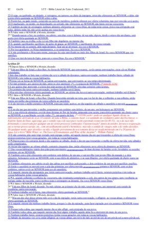 82 Gn-Dt LTT – Bíblia Literal do Texto Tradicional, 2011
22 O cego, ou quebrado, ou aleijado, o verrugoso, ou sarnoso, ou cheio de impigens, estes não oferecereis ao SENHOR, e deles não
poreis oferta queimada ao SENHOR sobre o altar.
23 Porém boi, ou gado miúdo, comprido ou curto de membros, poderás oferecer por oferta voluntária, mas por voto não será aceito.
24 O machucado, ou moído, ou despedaçado, ou cortado, não oferecereis ao SENHOR; não fareis isto na vossaterra.
25 Também da mão do estrangeiro nenhum alimento oferecereis ao vosso Deus, de todas estas coisas, pois a sua corrupção está
nelas; defeito nelas há; não serão aceitas em vosso favor.”
26 ¶ Falou mais o SENHOR a Moisés, dizendo:
27 “Quando nascer o boi, ou cordeiro, ou cabrito, setedias estará debaixo de sua mãe; depois, desde o oitavo dia em diante, será
aceito por oferta queimada ao SENHOR.
28 Também vaca ou ovelha, a ela e a seu filho não degolareis no mesmo dia.
29 E, quando sacrificardes sacrifícios de ações de graças ao SENHOR, o sacrificareis da vossa vontade.
30 No mesmo dia se comerá; dele nada deixareis ficar até ao alvorecer. Eu sou o SENHOR.
31 Por isso guardareis os Meus mandamentos, e os cumprireis. Eu sou o SENHOR.
32 E não profanareis o Meu santo nome, paraque Eu seja santificado no meio dos filhos de Israel. Eu sou o SENHOR que vos
santifico;
33 Que vos tirei da terra do Egito, para ser o vosso Deus. Eu sou o SENHOR.”
Levítico 23
1 ¶ Depois falou o SENHOR a Moisés, dizendo:
2 “Fala aos filhos de Israel, e dize-lhes: As festas do SENHOR, que convocareis, serão santas convocações; estas são as Minhas
solenidades:
3 Seis dias trabalho se fará, mas o sétimo dia será o sábado do descanso, santaconvocação; nenhum trabalho fareis; sábado do
SENHOR é em todas as vossas habitações.
4 ¶ Estas são as festas do SENHOR, as santas convocações, que convocareis ao seu tempo determinado:
5 No mês primeiro, aos catorze do mês, entre os dois anoitecer {*}, é a páscoa do SENHOR. {* nota Ex 12:6}
6 E aos quinze dias destemês é a festa dos pães ázimos do SENHOR; sete dias comereis pães ázimos.
7 No primeiro dia tereis santaconvocação; nenhum trabalho servil fareis;
8 Mas setedias oferecereis oferta queimada ao SENHOR; ao sétimo dia haverá santa convocação; nenhum trabalho servil fareis.”
9 ¶ E falou o SENHOR a Moisés, dizendo:
10 Fala aos filhos de Israel, e dize-lhes: Quando houverdes entrado na terra, que vos hei de dar, e colherdes a sua colheita, então
trareis um molho das primícias da vossa colheita ao sacerdote;
11 E ele moverá o molho peranteo SENHOR, para que sejais aceitos; no dia seguinte ao sábado o sacerdote o moverá (de um lado para
outro).
12 E no dia em que moverdes o molho, preparareis um cordeiro sem defeito, de um ano, em holocausto ao SENHOR,
13 E a sua oferta de alimentos será de duas dízimas de flor de farinha, amassada com azeite, paraoferta queimada em cheiro suave
ao SENHOR, e a sua libação será de vinho {*}, um quarto de him. {* <03196 yayin> pode ser qualquer líquido direta ou
indiretamente derivado de uvas. O contexto de toda a Bíblia, e contexto local, e a santidade do verdadeiro autor das Escrituras, o
Espírito Santo de Deus, aqui exige que o sentido seja o de suco puro recém espremido (como em Gn 40:11) , ou o de suco não
fermentado e conservado por qualquer um de vários processos conhecidos ("pasteurização", fumos de enxofre, fervura e evaporação
até se tornar grosso xarope, etc., com envasilhamento estéril e hermético), mas não o sentido de vinagre, nem o de vinho alcoólico.
De qualquer modo, quer alcoólico ou não, o líquido proveniente da uva somente devia ser usado misturado em 3 a 20 partes de
água. Ler o livro "Bible Wines: or, The Laws of Fermentation and Wine of the Ancients" - William Patton}
14 E não comereis pão, nem trigo tostado, nem espigas verdes, até aquele mesmo dia em que trouxerdes a oferta do vosso Deus;
estatuto perpétuo épor vossas gerações, em todas as vossas habitações.
15 ¶ Depois para vós contareis desde o dia seguinte ao sábado, desde o dia em que trouxerdes o molho da oferta movida; sete sábados
serão completados.
16 Atéao dia seguinte ao sétimo sábado, contareis cinquenta dias; então oferecereis nova oferta de alimentos ao SENHOR.
17 Das vossas habitações trareis dois pães para movimento (de um lado para outro); de duas dízimas de farinha serão, levedados se cozerão;
primícias são ao SENHOR.
18 Também com o pão oferecereis sete cordeiros sem defeito, de um ano, e um novilho (um jovem filho da manada ), e dois
carneiros; holocausto serão ao SENHOR, com a sua oferta de alimentos, e as suas libações, por oferta queimada de cheiro suave ao
SENHOR.
19 Também oferecereis um cabrito tirado das cabras por sacrifício pelo pecado, e dois cordeiros de um ano por sacrifício pacífico.
20 Então o sacerdote os moverá com o pão das primícias por oferta movida (de um lado para outro) peranteo SENHOR, com os dois
cordeiros; santos serão ao SENHOR para uso do sacerdote.
21 E naquele mesmo dia apregoareis que tereis santaconvocação; nenhum trabalho servil fareis; estatuto perpétuo éem todas as
vossas habitações pelas vossas gerações.
22 ¶ E, quando colherdes a colheita da vossaterra, não totalmentecompletarás a ceifa dos cantos do teu campo, nem recolherás as
espigas caídas da tuaceifa; para o pobree para o estrangeiro as deixarás. Eu sou o SENHOR vosso Deus.”
23 ¶ E falou o SENHOR a Moisés, dizendo:
24 “Fala aos filhos de Israel, dizendo: No mês sétimo, ao primeiro dia do mês, tereis descanso, um memorial com sonido de
trombetas, santa convocação.
25 Nenhum trabalho servil fareis, mas oferecereis oferta queimada ao SENHOR.”
26 ¶ Falou mais o SENHOR a Moisés, dizendo:
27 “Mas aos dez dias desse sétimo mês será o dia da expiação; tereis santaconvocação, e afligireis as vossas almas; e oferecereis
oferta queimada ao SENHOR.
28 E naquele mesmo dia nenhum trabalho fareis, porque é o dia da expiação, para fazer expiação por vós peranteo SENHOR vosso
Deus.
29 Porque toda a alma, que naquele mesmo dia se não afligir, será extirpada do seu povo.
30 Também todaa alma, que naquele mesmo dia fizer algum trabalho, aquela alma Eu a destruirei do meio do seu povo.
31 Nenhum trabalho fareis; estatuto perpétuo épelas vossas gerações em todas as vossas habitações.
32 Sábado de descanso vos será; então afligireis as vossas almas; aos nove do mês ao pôr do sol, de um pôr de sol a outro pôr de sol,
 