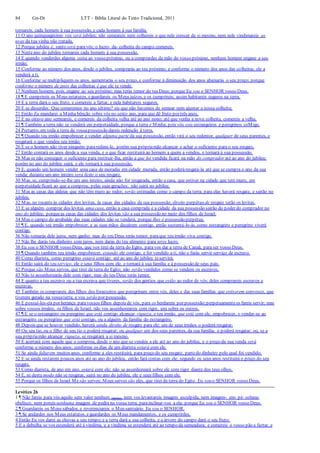 84 Gn-Dt LTT – Bíblia Literal do Texto Tradicional, 2011
tornareis, cada homem à sua possessão, e cada homem à sua família.
11 O ano quinquagésimo vos será jubileu; não semeareis nem colhereis o que nele crescer de si mesmo, nem nele vindimareis as
uvas da tua vinha não tratada,
12 Porque jubileu é, santo será paravós; o lucro- da- colheita do campo comereis.
13 Nesteano do jubileu tornareis cada homem à sua possessão.
14 E quando venderdes alguma coisa ao vosso próximo, ou a comprardes da mão do vosso próximo, nenhum homem engane a seu
irmão;
15 Conforme ao número dos anos, desde o jubileu, comprarás ao teu próximo; e conforme o número dos anos das colheitas, ele a
venderá a ti.
16 Conforme se multipliquem os anos, aumentarás o seu preço, e conforme à diminuição dos anos abaixarás o seu preço; porque
conforme o número de anos das colheitas é que ele te vende.
17 Nenhum homem, pois, engane ao seu próximo; mas terás temor do teu Deus; porque Eu sou o SENHOR vosso Deus.
18 ¶ E cumprireis os Meus estatutos, eguardareis os Meus juízos, e os cumprireis; assim habitareis seguros na terra.
19 E a terra dará o seu fruto, e comereis a fartar, e nela habitareis seguros.
20 E se disserdes: Que comeremos no ano sétimo? eis que não havemos de semear nem ajuntar a nossa colheita;
21 Então Eu mandarei a Minha bênção sobre vós no sexto ano, para que dê fruto por três anos,
22 E no oitavo ano semeareis, e comereis da colheita velha até ao ano nono; até que venha a nova colheita, comereis a velha.
23 ¶ Também a terra não se venderá em perpetuidade, porque a terra é Minha; pois vós sois estrangeiros e peregrinos coMigo.
24 Portanto, em toda a terra da vossapossessão dareis redenção à terra.
25 ¶ Quando teu irmão empobrecer e vender alguma parte da sua possessão, então virá o seu redentor, qualquer de seus parentes, e
resgatará o que vendeu seu irmão.
26 E se o homem não tiver ninguém pararedimi-lo, porém sua própriamão alcançar e achar o suficiente para o seu resgate,
27 Então contará os anos desde a sua venda, e o que ficar restituirá ao homem a quem a vendeu, e tornará à sua possessão.
28 Mas se não conseguir o suficiente para restituir-lha, então a que foi vendida ficará na mão do comprador até ao ano do jubileu;
porém no ano do jubileu sairá, e ele tornará à sua possessão.
29 E, quando um homem vender uma casa de moradia em cidade murada, então poderáresgatá-la até que se cumpra o ano da sua
venda; durante um ano inteiro será lícito o seu resgate.
30 Mas, se, cumprindo-se-lhe um ano inteiro, ainda não for resgatada, então a casa, que estiver na cidade que tem muro, em
perpetuidadeficará ao que a comprou, pelas suas gerações; não sairá no jubileu.
31 Mas as casas das aldeias que não têm muro ao redor, serão estimadas como o campo da terra; para elas haverá resgate, e sairão no
jubileu.
32 Mas, no tocanteàs cidades dos levitas, às casas das cidades da sua possessão, direito perpétuo de resgate terão os levitas.
33 E se alguém comprar dos levitas uma casa, então a casa comprada e a cidade da sua possessão sairão do poder do comprador no
ano do jubileu; porqueas casas das cidades dos levitas são a sua possessão no meio dos filhos de Israel.
34 Mas o campo do arrabalde das suas cidades não se venderá, porque lhes é possessão perpétua.
35 ¶ E, quando teu irmão empobrecer, e as suas mãos decaírem contigo, então sustentá-lo-ás, como estrangeiro e peregrino viverá
contigo.
36 Não tomarás dele juros, nem ganho; mas do teu Deus terás temor, paraque teu irmão viva contigo.
37 Não lhe darás teu dinheiro com juros, nem darás do teu alimento para teres lucro.
38 Eu sou o SENHOR vosso Deus, que vos tirei da terra do Egito, para vos dar a terra de Canaã, para ser vosso Deus.
39 ¶ Quando também teu irmão empobrecer, estando ele contigo, e for vendido a ti, não o farás servir serviço de escravo.
40 Como diarista, como peregrino estará contigo; até ao ano do jubileu teservirá;
41 Então sairá do teu serviço, ele e seus filhos com ele, e tornará à sua família e à possessão de seus pais.
42 Porque são Meus servos, que tirei da terra do Egito; não serão vendidos como se vendem os escravos.
43 Não te assenhorearás dele com rigor, mas do teu Deus terás temor.
44 E quanto a teu escravo ou a tua escrava que tiveres, serão dos gentios que estão ao redor de vós; deles comprareis escravos e
escravas.
45 Também os comprareis dos filhos dos forasteiros que peregrinam entre vós, deles e das suas famílias que estiverem convosco, que
tiverem gerado na vossaterra; e vos serão por possessão.
46 E possuí-los-eis por herança paravossos filhos depois de vós, para os herdarem por possessão;perpetuamenteos fareis servir; mas
sobre vossos irmãos, os filhos de Israel, não vos assenhoreareis com rigor, uns sobre os outros.
47 ¶ E se o estrangeiro ou peregrino que está contigo alcançar riqueza, e teu irmão, que está com ele, empobrecer, e vender-se ao
estrangeiro ou peregrino que está contigo, ou a alguém da família do estrangeiro,
48 Depois que se houver vendido, haverá ainda direito de resgate para ele; um de seus irmãos o poderá resgatar;
49 Ou seu tio, ou o filho de seu tio o poderá resgatar; ou qualquer um dos seus parentes, da sua família, o poderá resgatar; ou, se a
sua própriamão alcançar riqueza, se resgatará a si mesmo.
50 E acertará com aquele que o comprou, desde o ano que se vendeu a ele até ao ano do jubileu, e o preço da sua venda será
conforme o número dos anos; conforme os dias de um diarista estará com ele.
51 Se ainda faltarem muitos anos, conforme a eles restituirá, para preço do seu resgate, partedo dinheiro pelo qual foi vendido,
52 E se ainda restarem poucos anos até ao ano do jubileu, então fará contas com ele; segundo os seus anos restituirá o preço do seu
resgate.
53 Como diarista, de ano em ano, estará com ele; não se assenhoreará sobre ele com rigor diante dos teus olhos.
54 E, se desta modo não se resgatar, sairá no ano do jubileu, ele e seus filhos com ele.
55 Porque os filhos de Israel Me são servos; Meus servos são eles, que tirei da terra do Egito. Eu sou o SENHOR vosso Deus.
Levítico 26
1 ¶ Não fareis para vós aquilo sem valor nenhum (ídolos), nem vos levantareis imagem esculpida, nem imagem- em- pé- coluna-
obelisco, nem poreis nenhuma imagem de pedra na vossa terra, parainclinar-vos a ela; porque Eu sou o SENHOR vosso Deus.
2 ¶ Guardareis os Meus sábados, e reverenciareis o Meu santuário. Eu sou o SENHOR.
3 ¶ Se andardes nos Meus estatutos, eguardardes os Meus mandamentos, e os cumprirdes,
4 Então Eu vos darei as chuvas a seu tempo;e a terra dará a sua colheita, e a árvore do campo dará o seu fruto;
5 E a debulha se vos estenderá até à vindima, e a vindima se estenderá até ao tempo da semeadura; e comereis o vosso pão a fartar, e
 