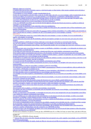 LTT – Bíblia Literal do Texto Tradicional, 2011 Gn-Dt 85
habitareis seguros na vossaterra.
6 Também darei paz na terra, e dormireis seguros, e não haverá quem vos faça tremer; e farei cessar os animais nocivos da terra, e
pela vossa terra não passaráespada.
7 E perseguireis os vossos inimigos, e cairão à espada diante de vós.
8 Cinco de vós perseguirão a um cento deles, e cem de vós farão fugir a dez mil; e os vossos inimigos cairão à espada diante de vós.
9 E para vós olharei com preferências, e vos farei frutificar, e vos multiplicarei, e confirmarei a Minhaaliança convosco.
10 E comereis daquele mantimento armazenado há longo tempo e, em face da colheita nova, tereis que jogar fora aquilo velho.
11 E porei o Meu tabernáculo no meio de vós, e a Minhaalma de vós não se enfadará.
12 E andarei no meio de vós, e serei o vosso Deus, e vós sereis o Meu povo.
13 Eu sou o SENHOR vosso Deus, que vos tirei da terra dos egípcios, para que não fósseis seus escravos; e quebrei os timões do
vosso jugo, e vos fiz andar eretos.
14 ¶ Mas, se não Meatenderdes, e não cumprirdes todos estes mandamentos,
15 E se rejeitardes os Meus estatutos, ea vossa alma se enfadar dos Meus juízos, não cumprindo todos os Meus mandamentos, para
quebrar a Minhaaliança,
16 Então Eu também vos farei isto:porei sobre vós (como feitor) o terror, a doença consumidora {*} e a febre ardente, que consumam os
olhos e causem dores ao coração; e semeareis em vão a vossa semente, pois os vossos inimigos a comerão. {* talvez a tísica, isto é, a
tuberculose}
17 E porei a Minha face contra vós, e sereis feridos diante de vossos inimigos; e os que vos odeiam, de vós se assenhorearão, e
fugireis, sem ninguém vos perseguir.
18 E, se ainda com estas coisas não Meatenderdes, então Eu prosseguirei a castigar-vos setevezes mais, por causa dos vossos
pecados.
19 Porque quebrarei a soberba da vossa força; e farei que o vosso céu seja como ferro e a vossaterra como bronze.
20 E em vão se gastará a vossaforça; a vossaterra não dará a sua colheita, e as árvores da terra não darão o seu fruto.
21 ¶ E se andardes contrariamente para coMigo, e não Mequiserdes atender, trar-vos-ei pragas sete vezes mais, conforme os vossos
pecados.
22 Porque enviarei entre vós as feras do campo, as quais vos desfilharão, e desfarão o vosso gado, e vos diminuirão em número; e os
vossos caminhos se tornarão desertos.
23 Se ainda com estas coisas não vos corrigirdes voltando para Mim, mas ainda andardes contrariamente paracoMigo,
24 Eu também andarei contrariamente para convosco, e Eu, Eu mesmo, vos ferirei sete vezes mais por causa dos vossos pecados.
25 Porque trarei sobre vós a espada, que executará a vingança da Minha aliança; e, quando vos ajuntardes nas vossas cidades, então
enviarei a pesteentre vós, e sereis entregues na mão do inimigo.
26 Quando Eu vos quebrar toda a haste de planta para pão, então dez mulheres cozerão o vosso pão num só forno, e devolver-vos-ão
o vosso pão por peso;e comereis, mas não vos fartareis.
27 E se com isto não Meatenderdes, mas ainda andardes contrariamente para coMigo,
28 Também Eu para convosco andarei contrariamente em furor; e Eu, Eu mesmo, vos castigarei setevezes mais por causa dos
vossos pecados.
29 Porque comereis a carne de vossos filhos, e comereis a carne de vossas filhas.
30 E destruirei os vossos altos, e desfarei as vossas imagens (para adoração do sol), e lançarei os vossos cadáveres sobre os cadáveres dos
vossos ídolos; a Minhaalma se enfadará de vós.
31 E farei as vossas cidades um deserto, e farei desolados os vossos santuários, e não cheirarei o vosso cheiro suave.
32 E farei desolada a terra e se espantarão disso os vossos inimigos que nela morarem.
33 E espalhar-vos-ei entre os gentios e desembainharei a espada atrás de vós; e a vossa terra será assolada, e as vossas cidades serão
desertas.
34 Então a terra brincará nos seus sábados, todos os dias da sua assolação, e vós estareis na terra dos vossos inimigos; então a terra
descansará, e brincará nos seus sábados.
35 Todos os dias da assolação descansará, porque não descansou nos vossos sábados, quando habitáveis nela.
36 E, quanto aos que de vós ficarem, Eu porei tal pavor nos seus corações, nas terras dos seus inimigos, que o ruído de uma folha
movida os perseguirá; e fugirão como quem foge da espada; e cairão sem ninguém os perseguir.
37 E cairão uns sobre os outros como diante da espada, sem ninguém os perseguir; e não podereis permanecer de pédiante dos
vossos inimigos.
38 E perecereis entre os gentios, e a terra dos vossos inimigos vos consumirá.
39 E aqueles que entre vós ficarem se consumirão pela sua iniquidade nas terras dos vossos inimigos, e, pela iniquidade de seus pais,
com eles serão consumidos.
40 Mas, se confessarem a sua iniquidade, e a iniquidade de seus pais, com as suas transgressões com que transgrediram contra Mim;
e que também eles andaram contrariamente para coMigo;
41 E que também, por isso, andei paracom eles contrariamente e os fiz entrar na terra dos seus inimigos; se então o seu coração
incircunciso se humilhar, e então tomarem por bem o castigo da sua iniquidade,
42 Então também Eu Melembrarei da Minhaaliança com Jacó, e também da Minhaaliança com Isaque, e também da Minhaaliança
com Abraão Melembrarei, e da terra Melembrarei.
43 E a terra será abandonada por eles, e brincará nos seus sábados, enquanto estiver desolada sem eles; e tomarão por bem o castigo
da sua iniquidade, porque(sim, porque) rejeitaram os Meus juízos e a sua alma se enfastiou dos Meus estatutos.
44 E, demais disto também, estando eles na terra dos seus inimigos, não os rejeitarei nem Meenfadarei deles, para consumi-los
totalmente e quebrar a Minha aliança com eles, porqueEu sou o SENHOR seu Deus.
45 Antes por amor a eles Melembrarei da aliança com os seus antepassados, que tirei da terra do Egito peranteos olhos dos gentios,
para ser o seu Deus. Eu sou o SENHOR.”
46 Estes são os estatutos, eos juízos, e as leis que deu o SENHOR entre Si e os filhos de Israel, no monte Sinai, pela mão de Moisés.
Levítico 27
1 ¶ Falou mais o SENHOR a Moisés, dizendo:
2 “Fala aos filhos de Israel, e dize-lhes: Quando um homem fizer um especial voto, então segundo a tua avaliação serão ao SENHOR
as pessoas (que se hão de redimir).
3 Se o objeto da tua avaliação for macho, desde um filho de vinte anos até um filho de sessentaanos, será a tua avaliação de
 