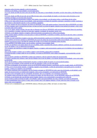 86 Gn-Dt LTT – Bíblia Literal do Texto Tradicional, 2011
cinquenta siclos de prata, segundo o siclo do santuário.
4 Porém, se for fêmea, a tua avaliação será de trintasiclos.
5 E, se for desde um filho de cinco anos até um filho de vinte anos, a tuaavaliação do macho será de vinte siclos, e da fêmea de dez
siclos.
6 E, se for desde um filho de um mês até um filho de cinco anos, a tua avaliação do macho será de cinco siclos de prata, e a tua
avaliação da fêmea será de três siclos de prata.
7 E, se for um filho de sessentaanos e acima, pelo macho a tua avaliação será de quinze siclos, e pela fêmea de dez siclos.
8 Mas, se for mais pobre do que a tua avaliação, então apresentar-se-á diante do sacerdote, paraque o sacerdote o avalie; conforme o
que alcançar a mão daquele que fez o voto, o avaliará o sacerdote.
9 E, se for animal dos que se oferecem em oferta ao SENHOR, então tudo quanto qualquer homem der dele ao SENHOR será santo.
10 Não o mudará, nem o trocará bom por mau, ou mau por bom; se porém de alguma maneira trocar animal por animal, então o tal e
o trocado serão ambos santos.
11 E, se for algum animal imundo, dos que não se oferecem em oferta ao SENHOR, então apresentaráo animal diante do sacerdote,
12 E o sacerdote o avaliará, seja bom ou seja mau; segundo a avaliação do sacerdote, assim será.
13 Porém, se de alguma maneira o resgatar, então acrescentará a sua quinta parte sobre a tua avaliação.
14 ¶ E quando alguém santificar a sua casa para ser santa ao SENHOR, o sacerdote a avaliará, seja boa ou seja má; como o sacerdote
a avaliar, assim será.
15 Mas, se o que a santificou resgatar a sua casa, então acrescentará a quinta parte do dinheiro sobre a tua avaliação, e será sua.
16 Se também um homem santificar ao SENHOR uma parte do campo da sua possessão, então a tua avaliação será segundo a sua
semente (necessária para o semear):um ômer de semente de cevada será avaliado por cinquenta siclos de prata.
17 Se santificar o seu campo desde o ano do jubileu, conforme à tua avaliação ficará.
18 Mas, se santificar o seu campo depois do ano do jubileu, então o sacerdote lhe contará o dinheiro conforme aos anos restantes até
ao ano do jubileu, e isto se abaterá da tuaavaliação.
19 E se aquele que santificou o campo de alguma maneira o resgatar, então acrescentará a quinta parte do dinheiro da tua avaliação, e
ficará seu.
20 E se não resgatar o campo, ou se vender o campo a outro homem, nunca mais se resgatará.
21 Porém havendo o campo saído no ano do jubileu, será santo ao SENHOR, como campo consagrado; a possessão dele será do
sacerdote.
22 E se alguém santificar ao SENHOR o campo que comprou, e não for partedo campo da sua possessão,
23 Então o sacerdote lhe contará o valor da tua avaliação até ao ano do jubileu; e no mesmo dia dará a tua avaliação como coisa santa
ao SENHOR.
24 No ano do jubileu o campo tornará àquele de quem o comprou, àquele de quem era a possessão do campo.
25 E toda a tua avaliação se fará conforme ao siclo do santuário; o siclo será de vinte geras.
26 ¶ Mas o primogênito de um animal, por já ser do SENHOR nenhum homem o santificará; seja boi ou gado miúdo, do SENHOR é.
27 Mas, se for de um animal imundo, o resgatará, segundo a tua estimação, e sobre ele acrescentará a sua quinta parte; e se não se
resgatar, vender-se-á segundo a tua estimação.
28 Todavia, nenhuma coisa consagrada, que um homem consagrar ao SENHOR de tudo o que tem, de homem, ou de animal, ou do
campo da sua possessão, se venderá nem resgatará; toda a coisa consagrada será santíssima ao SENHOR.
29 Toda a coisa consagrada que for consagrada do homem, não será resgatada; mas certamente será morta.
30 Também todas as dízimas do campo, da semente do campo, do fruto das árvores, são do SENHOR; santas são ao SENHOR.
31 Porém, se um homem das suas dízimas quiser resgatar alguma coisa, acrescentará a sua quinta parte sobre ela.
32 No tocantea todas as dízimas do gado e do rebanho, tudo o que passar debaixo da vara, o dízimo será santo ao SENHOR.
33 Não esquadrinhará entre o bom e o mau, nem o trocará; mas, se de alguma maneira o trocar, tanto ele como o trocado serão
santos;não serão resgatados.”
34 Estes são os mandamentos que o SENHOR ordenou a Moisés, para os filhos de Israel, no monte Sinai.
 