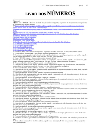 LTT – Bíblia Literal do Texto Tradicional, 2011 Gn-Dt 87
LIVRO DOS NÚMEROS
Números 1
1 ¶ Falou mais o SENHOR a Moisés no deserto de Sinai, na tenda da congregação, no primeiro dia do segundo mês, no segundo ano
da sua saída da terra do Egito, dizendo:
2 “Tomai a soma de todaa congregação dos filhos de Israel, segundo as suas famílias, segundo a casa de seus pais, conforme o
número dos seus nomes, de todo o macho, cabeça por cabeça;
3 Da idade de vinte anos para cima, todos os que em Israel podemsair à guerra, a estes contareis segundo os seus exércitos, tu e
Aarão.
4 Estará convosco, de cada tribo, um homem que seja cabeça da casa de seus pais.
5 ¶ Estes, pois, são os nomes dos homens que estarão presentes convosco: Da tribo de Rúben, Elizur, filho de Sedeur;
6 De Simeão, Selumiel, filho de Zurisadai;
7 De Judá, Naasson, filho de Aminadabe;
8 De Issacar, Natanael, filho de Zuar;
9 De Zebulom, Eliabe, filho de Helom;
10 Dos filhos de José: De Efraim, Elisama, filho de Amiúde; de Manassés, Gamaliel, filho de Pedazur;
11 De Benjamim, Abidã, filho de Gideoni;
12 De Dã, Aieser, filho de Amisadai;
13 De Aser, Pagiel, filho de Ocrã;
14 De Gade, Eliasafe, filho de Deuel;
15 De Naftali, Aira, filho de Enã.”
16 Estes foram eleitos pela e famosos na congregação, os príncipes das tribos de seus pais, os cabeças dos milhares de Israel.
17 ¶ Então tomaram Moisés e Aarão a estes homens, que foram designados pelos seus nomes,
18 E reuniram todaa congregação no primeiro dia do mês segundo, e declararam a sua linhagem segundo as suas famílias, segundo a
casa de seus pais, pelo número dos nomes dos de vinte anos para cima, cabeça por cabeça;
19 Como o SENHOR ordenara a Moisés, assim os contou no deserto de Sinai.
20 Foram, pois, os filhos de Rúben, o primogênito de Israel, as suas gerações, pelas suas famílias, segundo a casa de seus pais, pelo
número dos nomes, cabeça por cabeça, todo o macho de vinte anos paracima, todos os que podiam sair à guerra,
21 Foram contados deles, da tribo de Rúben, quarenta e seis mil e quinhentos.
22 ¶ Dos filhos de Simeão, as suas gerações pelas suas famílias, segundo a casa dos seus pais;os seus contados, pelo número dos
nomes, cabeça por cabeça, todo o macho de vinte anos para cima, todos os que podiam sair à guerra,
23 Foram contados deles, da tribo de Simeão, cinquenta e nove mil e trezentos.
24 ¶ Dos filhos de Gade, as suas gerações, pelas suas famílias, segundo a casa de seus pais, pelo número dos nomes dos de vinte anos
para cima, todos os que podiam sair à guerra,
25 Foram contados deles, da tribo de Gade, quarenta e cinco mil e seiscentos e cinquenta.
26 ¶ Dos filhos de Judá, as suas gerações, pelas suas famílias, segundo a casa de seus pais; pelo número dos nomes dos de vinte anos
para cima, todos os que podiam sair à guerra,
27 Foram contados deles, da tribo de Judá, setenta e quatro mil e seiscentos.
28 ¶ Dos filhos de Issacar, as suas gerações, pelas suas famílias, segundo a casa de seus pais, pelo número dos nomes dos de vinte
anos para cima, todos os que podiam sair à guerra,
29 Foram contados deles da tribo de Issacar, cinquenta e quatro mil e quatrocentos.
30 ¶ Dos filhos de Zebulom, as suas gerações, pelas suas famílias, segundo a casa de seus pais, pelo número dos nomes dos de vinte
anos para cima, todos os que podiam sair à guerra,
31 Foram contados deles, da tribo de Zebulom, cinquenta e setemil e quatrocentos.
32 ¶ Dos filhos de José, a saber, dos filhos de Efraim, as suas gerações, pelas suas famílias, segundo a casa de seus pais, pelo número
dos nomes dos de vinte anos para cima, todos os que podiam sair à guerra,
33 Foram contados deles, da tribo de Efraim, quarenta mil e quinhentos.
34 ¶ Dos filhos de Manassés, as suas gerações, pelas suas famílias, segundo a casa de seus pais, pelo número dos nomes dos de vinte
anos para cima, todos os que podiam sair à guerra,
35 Foram contados deles, da tribo de Manassés, trintae dois mil e duzentos.
36 ¶ Dos filhos de Benjamim, as suas gerações, pelas suas famílias, segundo a casa de seus pais, pelo número dos nomes dos de vinte
anos para cima, todos os que podiam sair à guerra,
37 Foram contados deles, da tribo de Benjamim, trinta e cinco mil e quatrocentos.
38 ¶ Dos filhos de Dã, as suas gerações, pelas suas famílias, segundo a casa de seus pais, pelo número dos nomes dos de vinte anos
para cima, todos os que podiam sair à guerra,
39 Foram contados deles, da tribo de Dã, sessenta e dois mil e setecentos.
40 ¶ Dos filhos de Aser, as suas gerações, pelas suas famílias, segundo a casa de seus pais, pelo número dos nomes dos de vinte anos
para cima, todos os que podiam sair à guerra,
41 Foram contados deles, da tribo de Aser, quarenta e um mil e quinhentos.
42 ¶ Dos filhos de Naftali, as suas gerações, pelas suas famílias, segundo a casa de seus pais, pelo número dos nomes dos de vinte
anos para cima, todos os que podiam sair à guerra,
43 Foram contados deles, da tribo de Naftali, cinquenta e três mil e quatrocentos.
44 Estes foram os contados, que contaram Moisés e Aarão, e os príncipes de Israel, dozehomens, cada homem era pela casa de seus
pais.
45 Assim todos os contados foram dos filhos de Israel, segundo a casa de seus pais, de vinte anos para cima, todos os que podiam
sair à guerra em Israel;
 