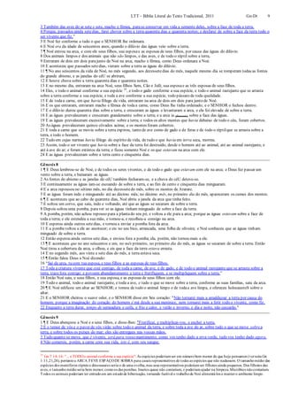 LTT – Bíblia Literal do Texto Tradicional, 2011 Gn-Dt 9
3 Também das aves do ar sete e sete, macho e fêmea, parase conservar em vida a semente deles, sobre a face de toda a terra.
4 Porque, passados ainda setedias, farei chover sobre a terra quarenta dias e quarenta noites; e desfarei de sobre a face da terra todo o
ser vivente que fiz."
5 E Noé fez conforme a tudo o que o SENHOR lhe ordenara.
6 E Noé era da idade de seiscentos anos, quando o dilúvio das águas veio sobre a terra.
7 ¶ Noé entrou na arca, e com ele seus filhos, sua esposae as esposas de seus filhos, por causa das águas do dilúvio.
8 Dos animais limpos e dos animais que não são limpos, e das aves, e de todo o réptil sobre a terra,
9 Entraram de dois em dois parajunto de Noé na arca, macho e fêmea, como Deus ordenara a Noé.
10 E aconteceu que passados setedias, vieram sobre a terra as águas do dilúvio.
11 ¶ No ano seiscentos da vida de Noé, no mês segundo, aos dezessetedias do mês, naquele mesmo dia se romperam todas as fontes
do grande abismo, e as janelas do céU se abriram,
12 E houve chuva sobre a terra quarenta dias e quarenta noites.
13 E no mesmo dia, entraram na arca Noé, seus filhos Sem, Cão e Jafé, sua esposae as três esposas de seus filhos.
14 Eles, e todo o animal conforme a sua espécie 25
, e todo o gado conforme a sua espécie, e todo o animal rastejante que se arrasta
sobre a terra conforme a sua espécie, e toda a ave conforme a sua espécie, todo pássaro de toda qualidade.
15 E de todaa carne, em que havia fôlego de vida, entraram na arca de dois em dois para junto de Noé.
16 E os que entraram, entraram macho e fêmea de todaa carne, como Deus lhe tinha ordenado; e o SENHOR o fechou dentro.
17 E o dilúvio durou quarenta dias sobre a terra, e cresceram as águas e levantaram a arca, e ela foi elevada de sobre a terra.
18 E as águas prevaleceram e cresceram grandemente sobre a terra; e a arca ia (flutuando) sobre a face das águas.
19 E as águas prevaleceram excessivamente sobre a terra; e todos os altos montes que havia debaixo de todo o céu, foram cobertos.
20 As águas prevaleceram quinze côvados acima; e os montes foram cobertos.
21 E toda a carne que se movia sobre a terra expirou, tanto de ave como de gado e de feras e de todo o réptilque se arrasta sobre a
terra, e todo o homem.
22 Tudo em cujas narinas havia fôlego do espírito de vida, de tudo o que havia em terra seca, morreu.
23 Assim, todo o ser vivente que havia sobre a face da terra foi destruído, desde o homem até ao animal, até ao animal rastejante, e
até à ave do ar; e foram extintos da terra; e ficou somente Noé e os que estavam na arca com ele.
24 E as águas prevaleceram sobre a terra cento e cinquenta dias.
Gênesis 8
1 ¶ E Deus lembrou-se de Noé, e de todos os seres viventes, e de todo o gado que estavam com ele na arca; e Deus fez passar um
vento sobre a terra, e baixaram as águas.
2 As fontes do abismo e as janelas do céU também fecharam-se, e a chuva do céU deteve-se.
3 E continuamente as águas iam-se escoando de sobre a terra, e ao fim de cento e cinquenta dias minguaram.
4 E a arca repousou no sétimo mês, no dia dezessetedo mês, sobre os montes de Ararate.
5 E as águas foram indo e minguando até ao décimo mês; no décimo mês, no primeiro dia do mês, apareceram os cumes dos montes.
6 ¶ E aconteceu que ao cabo de quarenta dias, Noé abriu a janela da arca que tinha feito.
7 E soltou um corvo, que saiu, indo e voltando, até que as águas se secaram de sobre a terra.
8 Depois soltou uma pomba, paraver se as águas tinham minguado de sobre a face da terra.
9 A pomba, porém, não achou repouso para a plantado seu pé, e voltou a ele para a arca; porque as águas estavam sobre a face de
toda a terra; e ele estendeu a sua mão, e tomou-a, e recolheu-a consigo na arca.
10 E esperou ainda outros setedias, e tornou a enviar a pomba fora da arca.
11 E a pombavoltou a ele ao anoitecer; e eis no seu bico, arrancada, uma folha de oliveira; e Noé conheceu que as águas tinham
minguado de sobre a terra.
12 Então esperou ainda outros sete dias, e enviou fora a pomba; ela, porém, não tornou mais a ele.
13 ¶ E aconteceu que no ano seiscentos e um, no mês primeiro, no primeiro dia do mês, as águas se secaram de sobre a terra. Então
Noé tirou a cobertura da arca, e olhou, e eis que a face da terra estava enxuta.
14 E no segundo mês, aos vinte e sete dias do mês, a terra estava seca.
15 ¶ Então falou Deus a Noé dizendo:
16 “Sai da arca, tu com tua esposa, e teus filhos e as esposas de teus filhos.
17 Toda a criatura vivente que está contigo, de toda a carne, de ave, e de gado, e de todo o animal rastejante que se arrasta sobre a
terra, trazefora contigo; e povoem abundantemente a terra e frutifiquem, e se multipliquem sobre a terra.”
18 Então Noé saiu, e seus filhos, e sua esposa, e as esposas de seus filhos com ele.
19 Todo o animal, todo o animal rastejante, e toda a ave, e tudo o que se move sobre a terra, conforme as suas famílias, saiu da arca.
20 ¶ E Noé edificou um altar ao SENHOR; e tomou de todo o animal limpo e de todaa ave limpa, e ofereceu holocaustoS sobre o
altar.
21 E o SENHOR cheirou o suave odor, e o SENHOR disse em Seu coração: "Não tornarei mais a amaldiçoar a terra por causa do
homem; porque a imaginação do coração do homem é má desde a sua meninice, nem tornarei mais a ferir todo o vivente, como fiz.
22 Enquanto a terra durar, tempo de semeadura e ceifa, e frio e calor, e verão e inverno, e dia e noite, não cessarão."
Gênesis 9
1 ¶ E Deus abençoou a Noé e a seus filhos, e disse-lhes: "Frutificai, e multiplicai-vos, e enchei a terra.
2 E o temor de vós e o pavor de vós virão sobre todo o animal da terra, e sobre toda a ave do ar, sobre tudo o que se move sobrea
terra, e sobre todos os peixes do mar; eles são entregues nas vossas mãos.
3 Tudo quanto se move, que é vivente, será para vosso mantimento; como vos tenho dado a erva verde, tudo vos tenho dado agora.
4 Não comereis, porém, a carne com sua vida, isto é, com seu sangue.
25
Gn 7:14-16: "... e TODOo animal conforme a sua espécie": As espécies poderiamser em númerobem menor do que hoje pensamos (vernota Gn
1:11,21,24), portantoa ARCA TEVE ESPAÇODE SOBRA para casais representativos de todas as espécies que não nadassem. O tamanhomédio das
espécies dos mamíferos répteis e dinossauros seria o de uma ovelha,mas seus representativos poderiamser filhotes ainda pequenos. Dos filhotes das
aves, o tamanhomédioseria bem menor, comoos das pombas. Insetos quase não contariam, e poderiamajudar na limpeza.Micróbios nãocontariam.
Todos os animais poderiam ter entradoem um estadode hibernação, tornando factível o trabalhode Noé alimentá-los e mantero ambiente limpo.
 