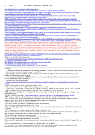 92 Gn-Dt LTT – Bíblia Literal do Texto Tradicional, 2011
sua purificação rapará a sua cabeça, ao sétimo dia a rapará.
10 E ao oitavo dia trará duas rolas, ou dois pombos jovens, ao sacerdote, à portada tenda da congregação;
11 E o sacerdote oferecerá, um (pombo) parasacrifício pelo pecado, e o outro (pombo) paraholocausto; e fará expiação por ele, do que
pecou relativamente ao morto; assim naquele mesmo dia santificará a sua cabeça.
12 Então separará os dias do seu nazireado ao SENHOR, e para sacrifício pela culpa trará um cordeiro de um ano; e os dias
antecedentes serão perdidos, porquanto o seu nazireado foi contaminado.
13 ¶ E estaé a lei do nazireu: no dia em que se cumprirem os dias do seu nazireado, trá-lo-ão à portada tenda da congregação;
14 E ele oferecerá a sua oferta ao SENHOR, um cordeiro sem defeito de um ano em holocausto, e uma cordeira sem defeito de um
ano para sacrifício pelo pecado, e um carneiro sem defeito por oferta pacífica;
15 E um cesto de pães ázimos, bolos de flor de farinha com azeite, amassados, e coscorões ázimos untados com azeite, como também
a sua oferta de alimentos, e as suas libações.
16 E o sacerdote os trará perante o SENHOR, e sacrificará o seu sacrifício pelo pecado, e o seu holocausto;
17 Também sacrificará o carneiro em sacrifício pacífico ao SENHOR, com o cesto dos pães ázimos; e o sacerdote oferecerá a sua
oferta de alimentos, e a sua libação.
18 Então o nazireu à portada tenda da congregação rapará a cabeça do seu nazireado, e tomará o cabelo da cabeça do seu nazireado,
e o porá sobre o fogo que está debaixo do sacrifício da oferta pacífica.
19 Depois o sacerdote tomará a espádua cozida do carneiro, e bolo ázimo do cesto, e um coscorão ázimo, e os poránas mãos do
nazireu, depois de haver rapado o cabelo do seu nazireado.
20 E o sacerdote os moverá (de um lado para outro) em oferta movida peranteo SENHOR: Isto é santo para o sacerdote, juntamente com o
peito da oferta de movimento (de um lado para outro), e com a coxa da oferta alçada; e depois o nazireu poderá beber vinho {*}. {* <03196
yayin> pode ser qualquer líquido direta ou indiretamente derivado de uvas. O contexto de toda a Bíblia, e contexto local, e a
santidade do verdadeiro autor das Escrituras, o Espírito Santo de Deus, aqui exige que o sentido seja o de suco puro recém
espremido (como em Gn 40:11) , ou o de suco não fermentado e conservado por qualquer um de vários processos conhecidos
("pasteurização", fumos de enxofre, fervura e evaporação até se tornar grosso xarope, etc., com envasilhamento estéril e hermético),
mas não o sentido de vinagre, nem o de vinho alcoólico. De qualquer modo, quer alcoólico ou não, o líquido proveniente da uva
somente devia ser usado misturado em 3 a 20 partes de água. Ler o livro "Bible Wines: or, The Laws of Fermentation and Wine of
the Ancients" - William Patton}
21 Esta é a lei do nazireu, que fizer voto da sua oferta ao SENHOR pelo seu nazireado, além do que alcançar a sua mão; segundo o
seu voto, que votou, assim fará conforme à lei do seu nazireado.”
22 ¶ E falou o SENHOR a Moisés, dizendo:
23 “Fala a Aarão, e a seus filhos dizendo: Destamaneira abençoareis os filhos de Israel, dizendo-lhes:
24 O SENHOR teabençoe e te guarde;
25 O SENHOR faça resplandecer o Seu rosto sobre ti, e tenha misericórdia de ti;
26 O SENHOR sobre tilevante o Seu rosto e te dê a paz.
27 Assim porão o Meu nome sobre os filhos de Israel, e Eu os abençoarei.”
Números 7
1 ¶ E aconteceu, no dia em que Moisés acabou de levantar o tabernáculo, e o ungiu, e o santificou, com todos os seus utensílios, tanto
o altar como todos os seus pertences, e os ungiu, e os santificou,
2 Que os príncipes de Israel (os cabeças da casa de seus pais, os que foram príncipes das tribos, que estavam sobre os que foram
contados) aproximaram-se para fazer ofertas,
3 E trouxeram a sua oferta peranteo SENHOR: seis carros cobertos, e doze bois; por dois príncipes um carro, e cada um deles um
boi; e os apresentaram diante do tabernáculo.
4 E falou o SENHOR a Moisés, dizendo:
5 “Recebe-os deles, e serão destinados ao serviço da tenda da congregação; e os darás aos levitas, a cada homem segundo o seu
serviço.”
6 Assim Moisés recebeu os carros e os bois, e os deu aos levitas.
7 Dois carros e quatro bois deu aos filhos de Gérson, segundo o seu serviço;
8 E quatro carros e oito bois deu aos filhos de Merari, segundo o seu serviço, debaixo da mão de Itamar, filho de Aarão, o sacerdote.
9 Mas aos filhos de Coate nada deu, porquanto a seu cargo estava o santuário e o levavam aos ombros.
10 ¶ E ofereceram os príncipes para a consagração do altar, no dia em que este foi ungido; apresentaram, pois, os príncipes a sua
oferta peranteo altar.
11 E disse o SENHOR a Moisés:“Cada príncipeoferecerá a sua oferta, cada qual no seu dia, para a consagração do altar.”
12 ¶ O que, pois, no primeiro dia, apresentou a sua oferta foi Naassom, filho de Aminadabe, pela tribo de Judá.
13 E a sua oferta foi um prato de prata, do peso de cento e trinta siclos, uma bacia de pratade setentasiclos, segundo o siclo do
santuário; ambos cheios de flor de farinha, amassada com azeite, para oferta de alimentos;
14 Uma colher de dez siclos de ouro, cheia de incenso;
15 Um jovem novilho , um carneiro, um cordeiro de um ano, paraholocausto;
16 Um cabrito tirado das cabras para sacrifício pelo pecado;
17 E para sacrifício pacífico dois bois, cinco carneiros, cinco bodes, cinco cordeiros de um ano; esta foi a oferta de Naassom, filho de
Aminadabe.
18 ¶ No segundo dia fez a sua oferta Natanael, filho de Zuar, príncipede Issacar.
19 E como sua oferta ofereceu um prato de prata, do peso de cento e trinta siclos, uma bacia de pratade setentasiclos, segundo o
siclo do santuário; ambos cheios de flor de farinha amassada com azeite, paraa oferta de alimentos;
20 Uma colher de dez siclos de ouro, cheia de incenso;
21 Um jovem novilho , um carneiro, um cordeiro de um ano, paraholocausto;
22 Um cabrito tirado das cabras para sacrifício pelo pecado;
23 E para sacrifício pacífico dois bois, cinco carneiros, cinco bodes, cinco cordeiros de um ano; esta foi a oferta de Natanael, filho de
Zuar.
24 ¶ No terceiro dia ofereceu o príncipedos filhos de Zebulom, Eliabe, filho de Helom.
25 A sua oferta foi um prato de prata, do peso de cento e trinta siclos, uma bacia de pratade setentasiclos, segundo o siclo do
santuário; ambos cheios de flor de farinha amassada com azeite, para oferta de alimentos;
 