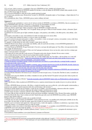 96 Gn-Dt LTT – Bíblia Literal do Texto Tradicional, 2011
32 E será que, vindo tu conosco, e sucedendo o bem que o SENHOR nos fizer, também nós te faremos bem.
33 ¶ Assim partiram do monte do SENHOR caminho de três dias; e a arca da aliança do SENHOR ia diante deles caminho de três
dias, para lhes buscar lugar de descanso.
34 E a nuvem do SENHOR ia sobre eles de dia, quando partiam do arraial.
35 Acontecia que, partindo a arca, Moisés dizia: Levanta-Te, SENHOR, e dissipados sejam os Teus inimigos, e fujam diante de Ti os
que Te odeiam.
36 E, pousando ela, dizia: Volta, ó SENHOR, paraos muitos milhares de Israel.
Números 11
1 ¶ E aconteceu que, queixando-se o povo, isto foi mal aos ouvidos do SENHOR; e ouvindo-o o SENHOR, a Sua ira se acendeu; e o
fogo do SENHOR ardeu entre eles e consumiu os que estavam nas extremidades do arraial.
2 Então o povo clamou a Moisés, e Moisés orou ao SENHOR, e o fogo se apagou.
3 Pelo que chamou aquele lugar Taberá, porquanto o fogo do SENHOR se acendera entre eles.
4 ¶ E o vulgo, que estava no meio deles, veio a ter grande desejo; pelo que os filhos de Israel tornaram a chorar, e disseram: Quem
nos dará carne a comer?
5 Lembramo-nos dos peixes que no Egito comíamos de graça; e dos pepinos, e dos melões, e dos alhos-porós, e das cebolas, e dos
alhos.
6 Mas agora a nossaalma se seca; coisa nenhuma há senão estemaná diante dos nossos olhos.
7 E era o maná como semente de coentro, e a sua cor como a cor de bdélio.
8 E o povo corria de uma para outra partee o colhia, e em moinhos o moía, ou num gral o pisava, e em panelas o cozia, e dele fazia
bolos; e o seu sabor era como o sabor de azeite fresco.
9 E, quando o orvalho descia de noite sobre o arraial, o maná descia sobre ele.
10 ¶ Então Moisés ouviu chorar o povo pelas suas famílias, cada um à portada sua tenda; e a ira do SENHOR grandemente se
acendeu, e pareceu mal aos olhos de Moisés.
11 E disse Moisés ao SENHOR: Por que fizestemal a Teu servo, e por que não achei graça aos Teus olhos, visto que pusestesobre
mim o cargo de todo este povo?
12 Concebi eu porventuratodo estepovo? Dei-o eu à luz? paraque me dissesses: leva-o ao teu colo, como o aio leva a criança que
mama, à terra que juraste a seus pais?
13 De onde teria eu carne para dar a todo estepovo? Porquanto contra mim choram, dizendo: Dá-nos carne a comer;
14 Eu sozinho não posso levar a todo este povo, porquemuito pesado é paramim.
15 E se assim fazes comigo, mata-me, peço-Te; mata -me, se tenho achado graça aos Teus olhos, e não me deixes ver o meu mal.
16 ¶ E disse o SENHOR a Moisés:“Ajunta-Mesetentahomens dos anciãos de Israel, que sabes serem anciãos do povo e seus
oficiais; e os trarás perante a tenda da congregação, e ali estejam contigo.
17 Então Eu descerei e ali falarei contigo, e tirarei do espírito que está sobre ti, e o porei sobre eles; e contigo levarão a carga do
povo, para que tu não a leves sozinho.
18 E dirás ao povo:Santificai-vos para amanhã, e comereis carne; porquanto chorastes aos ouvidos do SENHOR, dizendo: Quem nos
dará carne a comer? Pois íamos bem no Egito; por isso o SENHOR vos dará carne, e comereis;
19 Não comereis um dia, nem dois dias, nem cinco dias, nem dez dias, nem vinte dias;
20 Mas um mês inteiro, até vos sair pelas narinas, até que vos enfastieis dela; porquanto rejeitastes ao SENHOR, que está no meio de
vós, e chorastes diante dEle, dizendo: Por que saímos do Egito?”
21 E disse Moisés:Seiscentos mil homens de pé é estepovo, no meio do qual estou; e Tu tens dito: Dar-lhes-ei carne, e comerão um
mês inteiro.
22 Degolar-se-ão para eles rebanhos de ovelhas e manadas de vacas que lhes bastem? Ou ajuntar-se-ão para eles todos os peixes do
mar, que lhes bastem?
23 Porém, o SENHOR disse a Moisés:“Teriasido encurtada a mão do SENHOR? Agora verás se a Minhapalavra se há de cumprir a
ti ou não.”
24 ¶ E saiu Moisés, e falou as palavras do SENHOR ao povo, e ajuntou setentahomens dos anciãos do povo e os pôs ao redor da
tenda.
25 Então o SENHOR desceu na nuvem, e lhe falou; e, tirando do espírito, que estava sobre ele, o pôs sobre aqueles setentaanciãos; e
aconteceu que, quando o espírito repousou sobre eles, profetizaram, e não cessaram 39
.
26 Porém no arraial ficaram dois dos homens; o nome de um era Eldade, e do outro Medade; e repousou sobre eles o espírito
(porquanto estavam entre os inscritos, ainda que não saíram à tenda), e profetizavamno arraial.
27 Então correu um moço e anunciou a Moisés e disse: Eldade e Medade profetizamno arraial.
28 E Josué, filho de Num, servidor de Moisés, um dos seus jovens escolhidos, respondeu e disse: Moisés, Meu senhor, proíbe-lho.
29 Porém, Moisés lhe disse: Tens tu ciúmes por mim? Quem dera que todo o povo do SENHOR fosse profeta, e que o SENHOR
pusesseo Seu espírito sobre ele!
30 Depois Moisés se recolheu ao arraial, ele e os anciãos de Israel.
31 ¶ Então saiu um vento mandado pelo SENHOR e trouxe codornizes do mar, e as espalhou pelo arraial quase caminho de um dia,
de um lado e de outro lado, ao redor do arraial; quase dois côvados de espessura sobre a terra.
32 Então o povo se levantou todo aquele dia e toda aquela noite, e todo o dia seguinte, e colheram as codornizes; o que menos tinha,
colhera dez ômeres; e as estenderam parasi ao redor do arraial.
33 Enquanto a carne estava entre os seus dentes, antes que fosse mastigada {*}, se acendeu a ira do SENHOR contra o povo, e feriu
o SENHOR o povo com uma praga mui grande. {* ou "antes que fosse cortada fora"}
34 Por isso o nome daquele lugar se chamou Quibrote-Ataavá <Sepulturas da Concupiscência>, porquanto ali enterraram o povo
que teve o desejo.
35 De Quibrote-Ataavá caminhou o povo para Hazerote, e pararam em Hazerote.
39
Nu11:25: Traídutores da NIVamericana, escarnecendoda inspiraçãoverbal,adulteram "yacaph"(= "NÃO CESSARAM") para o oposto"MAS
NÃO FIZERAM ISSO NOVAMENTE"! (Não importaque o erro seja contraditoriamente reconhecido norodapé,dúvida foi semeada! Crerem
que?).
 