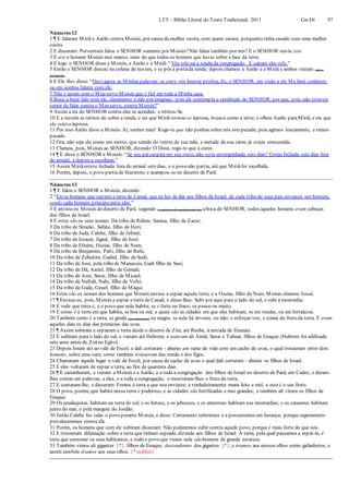 LTT – Bíblia Literal do Texto Tradicional, 2011 Gn-Dt 97
Números 12
1 ¶ E falaram Miriã e Aarão contra Moisés, por causa da mulher cusita, com quem casara; porquanto tinha casado com uma mulher
cusita.
2 E disseram: Porventura falou o SENHOR somente por Moisés?Não falou também por nós? E o SENHOR ouviu isto.
3 E era o homem Moisés mui manso, mais do que todos os homens que havia sobre a face da terra.
4 E logo o SENHOR disse a Moisés, a Aarão e a Miriã: “Vós três saí à tenda da congregação. E saíram eles três.”
5 Então o SENHOR desceu na coluna de nuvem, e se pôs à portada tenda; depois chamou a Aarão e a Miriã e ambos vieram (até o
SENHOR).
6 E Ele lhes disse: “Ouviagora as Minhas palavras; se entre vós houver profeta, Eu, o SENHOR, em visão a ele Mefarei conhecer,
ou em sonhos falarei com ele.
7 Não é assim com o Meu servo Moisés que é fiel em toda a Minha casa.
8 Boca a boca falo com ele, claramente e não por enigmas; pois ele contempla a similitude do SENHOR; por que, pois, não tivestes
temor de falar contra o Meu servo, contra Moisés?”
9 Assim a ira do SENHOR contra eles se acendeu; e retirou-Se.
10 E a nuvem se retirou de sobre a tenda; e eis que Miriã tornou-se leprosa, branca como a neve; e olhou Aarão paraMiriã, e eis que
ela estava leprosa.
11 Por isso Aarão disse a Moisés:Ai, senhor meu! Rogo-te que não ponhas sobre nós estepecado, pois agimos loucamente, e temos
pecado.
12 Ora, não seja ela como um morto, que saindo do ventre de sua mãe, a metade da sua carne já esteja consumida.
13 Clamou, pois, Moisés ao SENHOR, dizendo: Ó Deus, rogo-te que a cures.
14 ¶ E disse o SENHOR a Moisés:“Se seu paicuspira em seu rosto, não seria envergonhada sete dias? Esteja fechada sete dias fora
do arraial, e depois a recolham.”
15 Assim Miriãesteve fechada fora do arraial setedias, e o povo não partiu, até que Miriãfoi recolhida.
16 Porém, depois, o povo partiu de Hazerote; e acampou-se no deserto de Parã.
Números 13
1 ¶ E falou o SENHOR a Moisés, dizendo:
2 “Envia homens que espiem a terra de Canaã, que eu hei de dar aos filhos de Israel; de cada tribo de seus pais enviareis um homem,
sendo cada homem príncipeentre eles.”
3 E enviou-os Moisés do deserto de Parã, segundo (a palavra de mandamento de) aboca do SENHOR; todos aqueles homens eram cabeças
dos filhos de Israel.
4 E estes são os seus nomes: Da tribo de Rúben, Samua, filho de Zacur;
5 Da tribo de Simeão, Safate, filho de Hori;
6 Da tribo de Judá, Calebe, filho de Jefoné;
7 Da tribo de Issacar, Jigeal, filho de José;
8 Da tribo de Efraim, Oseias, filho de Num;
9 Da tribo de Benjamim, Palti, filho de Rafu;
10 Da tribo de Zebulom, Gadiel, filho de Sodi;
11 Da tribo de José, pela tribo de Manassés, Gadi filho de Susi;
12 Da tribo de Dã, Amiel, filho de Gemali;
13 Da tribo de Aser, Setur, filho de Micael;
14 Da tribo de Naftali, Nabi, filho de Vofsi;
15 Da tribo de Gade, Geuel, filho de Maqui.
16 Estes são os nomes dos homens que Moisés enviou a espiar aquela terra; e a Oseias, filho de Num, Moisés chamou Josué.
17 ¶ Enviou-os, pois, Moisés a espiar a terra de Canaã; e disse-lhes: Subi por aqui para o lado do sul, e subi à montanha:
18 E vede que terra é, e o povo que nela habita; se é forte ou fraco; se pouco ou muito.
19 E como é a terra em que habita, se boa ou má; e quais são as cidades em que eles habitam; se em tendas, ou em fortalezas.
20 Também como é a terra, se gorda (em alimentos) ou magra; se nela há árvores, ou não; e esforçai-vos, e tomai do fruto da terra. E eram
aqueles dias os dias das primícias das uvas.
21 ¶ Assim subiram e espiaram a terra desde o deserto de Zim, até Reobe, à entrada de Hamate.
22 E subiram para o lado do sul, e vieram até Hebrom; e estavam ali Aimã, Sesai e Talmai, filhos de Enaque (Hebrom foi edificada
sete anos antes de Zoãno Egito).
23 Depois foram até ao vale de Escol, e dali cortaram - abaixo um ramo de vide com um cacho de uvas, o qual trouxeram entre dois
homens, sobre uma vara; como também trouxeram das romãs e dos figos.
24 Chamaram àquele lugar o vale de Escol, por causa do cacho de uvas o qual dali cortaram - abaixo os filhos de Israel.
25 E eles voltaram de espiar a terra, ao fim de quarenta dias.
26 ¶ E caminharam, e vieram a Moisés e a Aarão, e a toda a congregação dos filhos de Israel no deserto de Parã, em Cades; e deram-
lhes contas em palavras, a eles, e a toda a congregação, e mostraram-lhes o fruto da terra.
27 E contaram-lhe, e disseram: Fomos à terra a que nos enviaste; e verdadeiramente mana leite e mel, e esteé o seu fruto.
28 O povo, porém, que habita nessa terra é poderoso, e as cidades são fortificadas e mui grandes; e também ali vimos os filhos de
Enaque.
29 Os amalequitas habitam na terra do sul; e os heteus, e os jebuseus, e os amorreus habitam nas montanhas; e os cananeus habitam
junto do mar, e pela margem do Jordão.
30 Então Calebe fez calar o povo perante Moisés, e disse: Certamente subiremos e a possuiremos em herança; porqueseguramente
prevaleceremos contra ela.
31 Porém, os homens que com ele subiram disseram: Não poderemos subir contra aquele povo, porque é mais forte do que nós.
32 E trouxeram difamação sobre a terra que tinham espiado, dizendo aos filhos de Israel: A terra, pela qual passamos a espiá-la, é
terra que consome os seus habitantes; e todo o povo que vimos nela são homens de grande estatura.
33 Também vimos ali gigantes {*}, filhos de Enaque, descendentes dos gigantes {*}; e éramos aos nossos olhos como gafanhotos, e
assim também éramos aos seus olhos. {* nefilins}
 