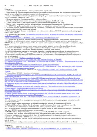98 Gn-Dt LTT – Bíblia Literal do Texto Tradicional, 2011
Números 14
1 ¶ Então toda a congregação levantou a sua voz;e o povo chorou naquela noite.
2 E todos os filhos de Israel murmuraram contra Moisés e contra Aarão; e toda a congregação lhes disse: Quem dera tivéssemos
morrido na terra do Egito! Ou quem dera tivéssemos morrido neste deserto!
3 E por que o SENHOR nos traz a estaterra, para cairmos à espada e para que nossas mulheres e nossas crianças sejam por presa?
Não nos seria melhor voltarmos ao Egito?
4 E diziam uns aos outros:Constituamos um líder, e voltemos ao Egito.
5 Então Moisés e Aarão caíram sobre os seus rostos perantetoda a congregação dos filhos de Israel.
6 ¶ E Josué, filho de Num, e Calebe filho de Jefoné, dos que espiaram a terra, rasgaram as suas vestes.
7 E falaram a toda a congregação dos filhos de Israel, dizendo: A terra pela qual passamos a espiar é terra muito boa.
8 Se o SENHOR Se agradar de nós, então nos poránesta terra, e no-la dará; terra que mana leite e mel.
9 Tão-somente não sejais rebeldes contra o SENHOR, e não temais o povo dessa terra, porquanto são eles nosso pão; retirou-se deles
o seu amparo, e o SENHOR é conosco; não os temais.
10 Mas todaa congregação disse que os apedrejassem com pedras ; porém a glória do SENHOR apareceu na tenda da congregação a
todos os filhos de Israel.
11 ¶ E disse o SENHOR a Moisés:“Atéquando Meprovocará este povo?E até quando não crerá em Mim, apesar de todos os sinais
que Eu fiz no meio dele?
12 Com pestilência o ferirei, e o deserdarei; e farei a tipovo maior e mais forte do que este.”
13 ¶ E disse Moisés ao SENHOR: Assim os egípcios ouvirão isto; porquanto com a tuaforça fizestesubir este povo do meio deles.
14 E dirão isto aos habitantes desta terra, os quais ouviram que Tu, ó SENHOR, estás no meio deste povo, que olho a olho, ó
SENHOR, lhes apareces, que Tua nuvem está sobre ele e que vais adiante dele numa coluna de nuvem de dia, e numa coluna de fogo
de noite.
15 ¶ E se matares todo este povo como a um só homem, então as nações, que antes ouviram a Tua fama, falarão, dizendo:
16 Porquanto o SENHOR não podiapôr este povo na terra que lhe tinha jurado; por isso os matou no deserto.
17 Agora, pois, rogo-Te que a força do meu Senhor se engrandeça; como tens falado, dizendo:
18 O SENHOR é longânimo, e grande em misericórdia, que perdoa a iniquidade e a transgressão, que de modo nenhum tem o
culpado por inocente, e que faz visita (para castigar) sobre os filhos a iniquidade dos seus pais, até à terceira e quarta geração.
19 Perdoa, pois, a iniquidade deste povo, segundo a grandeza da Tua misericórdia; e como também perdoastea este povo desde a
terra do Egito até aqui.
20 E disse o SENHOR: “Conforme à tua palavra lhe perdoei.
21 Porém, tão certamente como Eu vivo, e como toda a terra será enchida da glória do SENHOR
22 E que todos os homens que viram a Minha glória e os Meus sinais, que fiz no Egito e no deserto, e Metentaram estas dez vezes, e
não obedeceram à Minhavoz,
23 Não verão a terra de que a seus pais jurei, e nenhum daqueles que Me provocaram a verá.
24 Porém o Meu servo Calebe, porquanto nele houve outro espírito, e cumpriu até o fim o seguir após Mim, Eu o levarei à terra em
que entrou, e a sua semente a possuiráem herança.”
25 Ora, os amalequitas e os cananeus habitam no vale; “tornai-vos amanhã e caminhai parao deserto pelo caminho do Mar
Vermelho.”
26 ¶ Depois falou o SENHOR a Moisés e a Aarão dizendo:
27 “Atéquando sofrerei esta má congregação, que murmura contra Mim?Tenho ouvido as murmurações dos filhos de Israel, com
que murmuram contra Mim.
28 Dize-lhes: Tão seguramente quanto vivo Eu, diz o SENHOR, que, como falastes aos Meus ouvidos, assim farei a vós outros.
29 Nestedeserto cairão os vossos cadáveres, como também todos os que de vós foram contados segundo toda a vossa conta, de vinte
anos para cima, os que dentre vós contra Mimmurmurastes;
30 Não entrareis na terra, concernente à qual levantei a Minha mão que vos faria habitar nela, salvo Calebe, filho de Jefoné, e Josué,
filho de Num.
31 Mas os vossos pequeninos, de que dizeis: Por presa serão, poreinela; e eles conhecerão a terra que vós desprezastes.
32 Porém, quanto a vós, os vossos cadáveres cairão nestedeserto.
33 E vossos filhos perambularão nestedeserto quarenta anos, e levarão sobre si as vossas infidelidades, até que os vossos cadáveres
se consumam neste deserto.
34 Segundo o número dos dias em que espiastes estaterra, quarenta dias, cada dia representando um ano, levareis sobrevós as
vossas iniquidades quarenta anos, e conhecereis o Meu desagrado.
35 Eu, o SENHOR, falei; assim farei a todaesta má congregação, que se levantou contra Mim; nestedeserto se consumirão, e aí
falecerão.”
36 E os homens que Moisés enviara a espiar a terra, e que, voltando, fizeram murmurar toda a congregação contra ele, trazendo
difamação contra a terra,
37 Aqueles mesmos homens que trouxeram má difamação contra a terra, morreram de praga peranteo SENHOR.
38 Mas Josué, filho de Num, e Calebe, filho de Jefoné, que eram dos homens que foram espiar a terra, ficaram com vida.
39 E falou Moisés estas palavras a todos os filhos de Israel; então o povo muito chorou- lamentando.
40 ¶ E levantaram-se cedo ao alvorecer daquela madrugada, e subiram ao cume do monte, dizendo: Eis-nos aqui, e subiremos ao
lugar que o SENHOR tem prometido; porquanto havemos pecado.
41 Mas Moisés disse: Por que transgredis (a palavra de mandamento de) aboca do SENHOR? Pois isso não prosperará.
42 Não subais, pois o SENHOR não estará no meio de vós, para que não sejais feridos diante dos vossos inimigos.
43 Porque os amalequitas e os cananeus estão ali diante da vossa face, e caireis à espada; pois, porquanto vos desviastes d o
seguimento após o SENHOR, o SENHOR não estará convosco.
44 Contudo, temerariamente, tentaram subir ao cume do monte; mas a arca da aliança do SENHOR e Moisés não se apartaram do
meio do arraial.
45 Então desceram os amalequitas e os cananeus, que habitavam naquela montanha, e os feriram, destruindo-os até Hormá.
Números 15
1 ¶ Depois falou o SENHOR a Moisés, dizendo:
2 “Fala aos filhos de Israel, e dize-lhes: Quando entrardes na terra das vossas habitações, que Eu vos estou dando,
 
