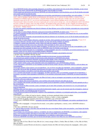 LTT – Bíblia Literal do Texto Tradicional, 2011 Gn-Dt 99
3 E ao SENHOR fizerdes oferta queimada, holocausto, ou sacrifício, para cumprir um voto, ou em oferta voluntária, ou nas vossas
solenes festas anuais, parafazerdes ao SENHOR um cheiro suave de gado ou ovelhas,
4 Então aquele que apresentar a sua oferta ao SENHOR, por oferta de alimentos trará uma décima parte de flor de farinha misturada
com a quarta partede um him de azeite.
5 E de vinho {*} paralibação prepararás a quarta parte de um him, para holocausto ou parasacrifício, por cada cordeiro; {* <03196
yayin> pode ser qualquer líquido direta ou indiretamente derivado de uvas. O contexto de toda a Bíblia, e contexto local, e a
santidade do verdadeiro autor das Escrituras, o Espírito Santo de Deus, aqui exige que o sentido seja o de suco puro recém
espremido (como em Gn 40:11) , ou o de suco não fermentado e conservado por qualquer um de vários processos conhecidos
("pasteurização", fumos de enxofre, fervura e evaporação até se tornar grosso xarope, etc., com envasilhamento estéril e hermético),
mas não o sentido de vinagre, nem o de vinho alcoólico. De qualquer modo, quer alcoólico ou não, o líquido proveniente da uva
somente devia ser usado misturado em 3 a 20 partes de água. Ler o livro "Bible Wines: or, The Laws of Fermentation and Wine of
the Ancients" - William Patton}
6 E para cada carneiro prepararás uma oferta de alimentos de duas décimas partes de flor de farinha, misturada com a terça partede
um him de azeite.
7 E de vinho {*} paraa libação oferecerás a terça parte de um him ao SENHOR, em cheiro suave. {* nota 15:5}
8 E, quando preparares novilho (um jovem filho da manada) , para holocausto ou sacrifício, para cumprir um voto, ou um sacrifício
pacífico ao SENHOR,
9 Com o jovem filho da manada será apresentada uma oferta de alimentos de três décimas partes de flor de farinha misturada com a
metade de um him de azeite.
10 E de vinho {*} paraa libação oferecerás a metade de um him, oferta queimada em cheiro suave ao SENHOR. {* nota 15:5}
11 Assim se fará com cada boi, ou com cada carneiro, ou com cada um dos cordeiros ou cabritos.
12 Segundo o número que oferecerdes, assim o fareis com cada um, segundo o número deles.
13 Todo o natural assim fará estas coisas, oferecendo oferta queimada em cheiro suave ao SENHOR.
14 Quando também peregrinar convosco algum estrangeiro, ou quem quer que estiver no meio de vós nas vossas gerações, e ele
apresentar uma oferta queimada de cheiro suave ao SENHOR, como vós fizerdes, assim fará ele.
15 Um mesmo estatuto haja para vós, ó congregação, e parao estrangeiro que entre vós peregrina, por estatuto perpétuo nas vossas
gerações; como vós sois, assim será o peregrino perante o SENHOR.
16 Uma mesma lei e uma mesma maneira haverá para vós e parao estrangeiro que peregrina convosco.”
17 ¶ Falou mais o SENHOR a Moisés, dizendo:
18 “Fala aos filhos de Israel, e dize-lhes: Quando entrardes na terra em que vos estou introduzindo,
19 Acontecerá que, quando comerdes do pão da terra, então oferecereis ao SENHOR oferta alçada.
20 Das primícias da vossamassa oferecereis um bolo em oferta alçada; como a oferta da eira, assim o oferecereis.
21 Das primícias das vossas massas dareis ao SENHOR oferta alçada nas vossas gerações.
22 ¶ E, quando vierdes a errar, e não cumprirdes todos estes mandamentos, que o SENHOR falou a Moisés,
23 Sim, tudo quanto o SENHOR vos tem mandado por mão de Moisés, desde o dia que o SENHOR ordenou, e dali em diante, nas
vossas gerações,
24 Será que, quando se fizer alguma coisa por ignorância, e for encoberto aos olhos da congregação, toda a congregação oferecerá
um novilho (um jovem filho da manada) paraholocausto em cheiro suave ao SENHOR, com a sua oferta de alimentos e libação
conforme ao estatuto, e um cabrito tirado das cabras parasacrifício pelo pecado.
25 E o sacerdote fará expiação por toda a congregação dos filhos de Israel, e lhes será perdoado, porquanto foi por ignorância; e
trouxeram a sua oferta, oferta queimada ao SENHOR, e o seu sacrifício pelo pecado perante o SENHOR, por causa da ignorância
deles.
26 Será, pois, perdoado a todaa congregação dos filhos de Israel, e mais ao estrangeiro que peregrina no meio deles, porquanto por
ignorância sobreveio a todo o povo.
27 ¶ E, se alguma alma pecar por ignorância, para sacrifício pelo pecado oferecerá uma cabra de um ano.
28 E o sacerdote fará expiação pela alma que pecou, quando pecar por ignorância, perante o SENHOR, fazendo expiação por ela, e
lhe será perdoado.
29 Para o natural dos filhos de Israel, e para o estrangeiro que no meio deles peregrina, uma mesma lei vos será, para aquele que
pecar por ignorância.
30 ¶ Mas a alma que fizer alguma coisa com punho insolentemente erguido, quer seja dos naturais quer dos estrangeiros, injuria ao
SENHOR; tal alma será extirpada do meio do seu povo.
31 Pois desprezou a palavra do SENHOR, e quebrou o Seu mandamento; totalmente será extirpada aquela alma, a sua iniquidade
será sobre ela.”
32 ¶ Estando, pois, os filhos de Israel no deserto, acharam um homem apanhando lenha no dia de sábado.
33 E os que o acharam apanhando lenha o trouxeram a Moisés e a Aarão, e a toda a congregação.
34 E o puseram em guarda; porquanto ainda não estava declarado o que se lhe devia fazer.
35 Disse, pois, o SENHOR a Moisés: “certamente será morto aquele homem; todaa congregação com pedras o apedrejará fora do
arraial.”
36 Então toda a congregação o tirou para fora do arraial, e com pedras o apedrejaram, e morreu, como o SENHOR ordenara a
Moisés.
37 ¶ E falou o SENHOR a Moisés, dizendo:
38 “Fala aos filhos de Israel, e dize-lhes: Que nas bordas das suas vestes façam franjas, pelas suas gerações; e nas franjas das bordas
ponham um cordão de azul.
39 E as franjas vos serão para que, vendo-as, vos lembreis de todos os mandamentos do SENHOR, e os cumprais; e não seguireis
após o vosso próprio coração, nem após os vossos olhos, após os quais andais vos prostituindo.
40 Para que vos lembreis de todos os Meus mandamentos, e os cumprais, e santos sejais a vosso Deus.
41 Eu sou o SENHOR vosso Deus, que vos tirei da terra do Egito, paraser vosso Deus. Eu sou o SENHOR vosso Deus.”
Números 16
1 ¶ E Coré, filho de Jizar, filho de Coate, filho de Levi, tomou consigo a Datã e a Abirão, filhos de Eliabe, e a Om, filho de Pelete,
filhos de Rúben.
2 E levantaram-se peranteMoisés com duzentos e cinquenta homens dos filhos de Israel, príncipes da congregação, eleitos pela e
 