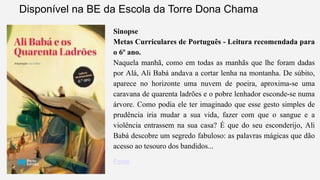 Disponível na BE da Escola da Torre Dona Chama 
Sinopse 
Metas Curriculares de Português - Leitura recomendada para 
o 6º ano. 
Naquela manhã, como em todas as manhãs que lhe foram dadas 
por Alá, Ali Babá andava a cortar lenha na montanha. De súbito, 
aparece no horizonte uma nuvem de poeira, aproxima-se uma 
caravana de quarenta ladrões e o pobre lenhador esconde-se numa 
árvore. Como podia ele ter imaginado que esse gesto simples de 
prudência iria mudar a sua vida, fazer com que o sangue e a 
violência entrassem na sua casa? É que do seu esconderijo, Ali 
Babá descobre um segredo fabuloso: as palavras mágicas que dão 
acesso ao tesouro dos bandidos... 
Fonte 
 