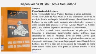 Disponível na BE da Escola Secundária 
Sinopse 
Plano Nacional de Leitura 
Livro recomendado para o 3º ciclo, destinado a leitura autónoma. 
«Uma Mão Cheia de Nada Outra de Coisa Nenhuma» insere-se na 
reedição, levada a cabo pela Editorial Presença, das «Obras de Irene 
Lisboa», de que estão neste momento disponíveis dez volumes; o 
outro volume para crianças e jovens «Queres Ouvir? Eu Conto» 
(1993) está também disponível na colecção «À descoberta». 
O prefácio pretende traçar sumariamente as principais linhas 
temáticas e condutoras desenvolvidas nestas histórias, quer 
articulando-as com os restantes livros de Irene Lisboa, quer 
apontando os seus processos literários, originais ou herdados de um 
imaginário tradicional. Com o seu lugar próprio nas «Obras de Irene 
Lisboa», este livro é mais um elo na cadeia de reativação do nome 
desta autora, assim posta mais perto de leitores maiores e mais 
pequenos. 
Fonte 
 