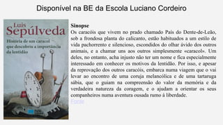Disponível na BE da Escola Luciano Cordeiro 
Sinopse 
Os caracóis que vivem no prado chamado País do Dente-de-Leão, 
sob a frondosa planta do calicanto, estão habituados a um estilo de 
vida pachorrento e silencioso, escondidos do olhar ávido dos outros 
animais, e a chamar uns aos outros simplesmente «caracol». Um 
deles, no entanto, acha injusto não ter um nome e fica especialmente 
interessado em conhecer os motivos da lentidão. Por isso, e apesar 
da reprovação dos outros caracóis, embarca numa viagem que o vai 
levar ao encontro de uma coruja melancólica e de uma tartaruga 
sábia, que o guiam na compreensão do valor da memória e da 
verdadeira natureza da coragem, e o ajudam a orientar os seus 
companheiros numa aventura ousada rumo à liberdade. 
Fonte 
