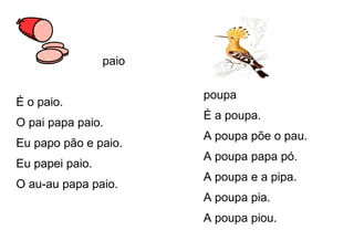 paio
É o paio.
O pai papa paio.
Eu papo pão e paio.
Eu papei paio.
O au-au papa paio.
poupa
É a poupa.
A poupa põe o pau.
A poupa papa pó.
A poupa e a pipa.
A poupa pia.
A poupa piou.
 