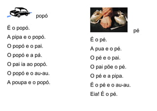 popó
É o popó.
A pipa e o popó.
O popó e o pai.
O popó e a pá.
O pai ia ao popó.
O popó e o au-au.
A poupa e o popó.
pé
É o pé.
A pua e o pé.
O pé e o pai.
O pai põe o pé.
O pé e a pipa.
É o pé e o au-au.
Eia! É o pé.
 