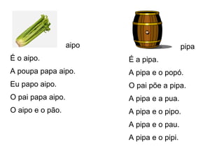 aipo
É o aipo.
A poupa papa aipo.
Eu papo aipo.
O pai papa aipo.
O aipo e o pão.
pipa
É a pipa.
A pipa e o popó.
O pai põe a pipa.
A pipa e a pua.
A pipa e o pipo.
A pipa e o pau.
A pipa e o pipi.
 
