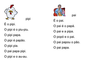 pipi
É o pipi.
O pipi é o piu-piu.
O pipi papa.
O pipi é papão.
O pipi pia.
O pai papa pipi.
O pipi e o au-au.
pai
É o pai.
O pai é o papá.
O pai e a pipa.
O popó e o pai.
O pai papou o pão.
O pai papa.
 
