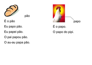 pão
É o pão
Eu papo pão.
Eu papei pão.
O pai papou pão.
O au-au papa pão.
papo
É o papo.
O papo do pipi.
 