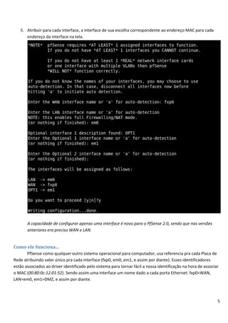 5
5. Atribuir para cada interface, a interface de sua escolha correspondente ao endereço MAC para cada
endereço da interface na tela.
A capacidade de configurar apenas uma interface é novo para o PfSense 2.0, sendo que nas versões
anteriores era preciso WAN e LAN.
Como ele funciona...
PfSense como qualquer outro sistema operacional para computador, usa referencia pra cada Placa de
Rede atribuindo valor único pra cada interface (fxp0, em0, em1, e assim por diante). Esses identificadores
estão associados ao driver identificado pelo sistema para tornar fácil a nossa identificação na hora de associar
o MAC (00:80:0c:12:01:52). Sendo assim uma interface um nome dado a cada porta Ethernet: fxp0=WAN,
LAN=em0, em1=DMZ, e assim por diante.
 