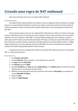 95
Criando uma regra de NAT outbound
Aqui vamos descrever como criar uma regra de NAT outbound
Se preparando...
Uma regra de NAT outbound define como traduzir o que um tráfego de rede esta deixando. Isso pode
parecer um conceito difícil de entender na primeira vez, porque a maioria dos cenários de rede em geral só
então preocupados em saber o local de onde os pacotes estão vindos, e não se preocupam em saber como
eles saem.
Vamos descrever agora como usar uma regra de NAT outbound para resolver um cenário comum que
envolve o nateamento para uma maquina com varias interfaces. Vamos supor que temos um único servidor
de destino com duas interfaces, LAN e DMZ, e o firewall PfSense protege essas duas interfaces. Usando a
velha regra de Port Forward, encaminhando solicitações HTTP para o servidor em sua interface DMZ, o que é
bom. No entanto, quando tentamos encaminhar solicitações SSH para a interface LAN do servidor, o tráfego
chega corretamente, mas tenta responder através da rede DMZ. Isso não é reconhecido como valido pelo
firewall e fica dando tempo perdido quando se tenta conectar.
A solução e lhe dar com os pedidos SSH usando uma regra de NAT outbound junto com uma regra de
NAT 1:1, como vamos descrever.
Como fazê-lo...
1. Vá a Firewall | Virtual IPs
2. Na aba Virtual IPs, clique no botão “+” para adicionar um novo VIP.
3. Em Type selecione Proxy ARP
4. Em Interface selecione WAN
5. Na opção IP address, em Type selecione Single Address, e em Address digite o ip externo que você
deseja associar a uma maquina da rede interna.
6. Adicione uma descrição que você possa reconhecer mais tarde em Description, no exemplo nos
usamos My public IP address.
7. Clique em Save
8. Clique em Apply Changes
 