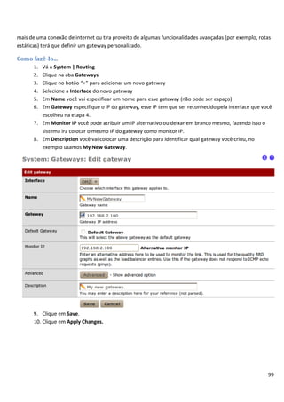 99
mais de uma conexão de internet ou tira proveito de algumas funcionalidades avançadas (por exemplo, rotas
estáticas) terá que definir um gateway personalizado.
Como fazê-lo...
1. Vá a System | Routing
2. Clique na aba Gateways
3. Clique no botão “+” para adicionar um novo gateway
4. Selecione a Interface do novo gateway
5. Em Name você vai especificar um nome para esse gateway (não pode ser espaço)
6. Em Gateway especifique o IP do gateway, esse IP tem que ser reconhecido pela interface que você
escolheu na etapa 4.
7. Em Monitor IP você pode atribuir um IP alternativo ou deixar em branco mesmo, fazendo isso o
sistema ira colocar o mesmo IP do gateway como monitor IP.
8. Em Description você vai colocar uma descrição para identificar qual gateway você criou, no
exemplo usamos My New Gateway.
9. Clique em Save.
10. Clique em Apply Changes.
 