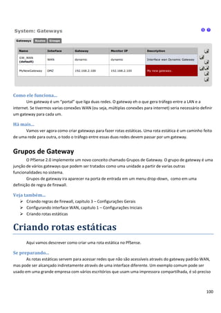 100
Como ele funciona...
Um gateway é um “portal” que liga duas redes. O gateway eh o que gera tráfego entre a LAN e a
internet. Se tivermos varias conexões WAN (ou seja, múltiplas conexões para internet) seria necessário definir
um gateway para cada um.
Há mais...
Vamos ver agora como criar gateways para fazer rotas estáticas. Uma rota estática é um caminho feito
de uma rede para outra, o todo o tráfego entre essas duas redes devem passar por um gateway.
Grupos de Gateway
O PfSense 2.0 implemente um novo conceito chamado Grupos de Gateway. O grupo de gateway é uma
junção de vários gateways que podem ser tratados como uma unidade a partir de varias outras
funcionalidades no sistema.
Grupos de gateway ira aparecer na porta de entrada em um menu drop-down, como em uma
definição de regra de firewall.
Veja também...
 Criando regras de firewall, capitulo 3 – Configurações Gerais
 Configurando interface WAN, capitulo 1 – Configurações Iniciais
 Criando rotas estáticas
Criando rotas estáticas
Aqui vamos descrever como criar uma rota estática no PfSense.
Se preparando...
As rotas estáticas servem para acessar redes que não são acessíveis através do gateway padrão WAN,
mas pode ser alcançado indiretamente através de uma interface diferente. Um exemplo comum pode ser
usado em uma grande empresa com vários escritórios que usam uma impressora compartilhada, é só preciso
 