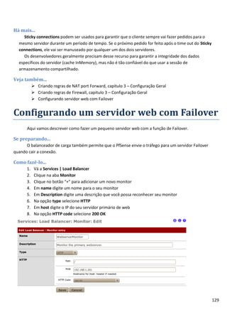 129
Há mais...
Sticky connections podem ser usados para garantir que o cliente sempre vai fazer pedidos para o
mesmo servidor durante um período de tempo. Se o próximo pedido for feito após o time out do Sticky
connections, ele vai ser manuseado por qualquer um dos dois servidores.
Os desenvolvedores geralmente precisam desse recurso para garantir a integridade dos dados
específicos do servidor (cache InMemory), mas não é tão confiável do que usar a sessão de
armazenamento compartilhado.
Veja também...
 Criando regras de NAT port Forward, capitulo 3 – Configuração Geral
 Criando regras de Firewall, capitulo 3 – Configuração Geral
 Configurando servidor web com Failover
Configurando um servidor web com Failover
Aqui vamos descrever como fazer um pequeno servidor web com a função de Failover.
Se preparando...
O balanceador de carga também permite que o PfSense envie o tráfego para um servidor Failover
quando cair a conexão.
Como fazê-lo...
1. Vá a Services | Load Balancer
2. Clique na aba Monitor
3. Clique no botão “+” para adicionar um novo monitor
4. Em name digite um nome para o seu monitor
5. Em Description digite uma descrição que você possa reconhecer seu monitor
6. Na opção type selecione HTTP
7. Em host digite o IP do seu servidor primário de web
8. Na opção HTTP code selecione 200 OK
 