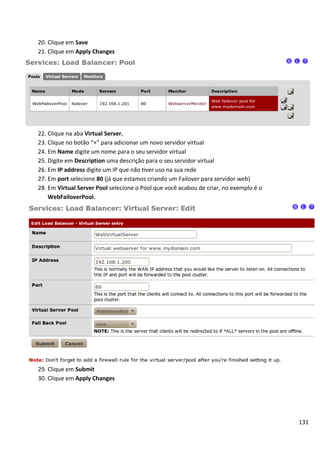 131
20. Clique em Save
21. Clique em Apply Changes
22. Clique na aba Virtual Server.
23. Clique no botão “+” para adicionar um novo servidor virtual
24. Em Name digite um nome para o seu servidor virtual
25. Digite em Description uma descrição para o seu servidor virtual
26. Em IP address digite um IP que não tiver uso na sua rede
27. Em port selecione 80 (já que estamos criando um Failover para servidor web)
28. Em Virtual Server Pool selecione o Pool que você acabou de criar, no exemplo é o
WebFailoverPool.
29. Clique em Submit
30. Clique em Apply Changes
 