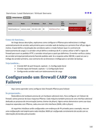 132
Como ele funciona...
Ao longo dessas descrições, explicamos como configurar o PfSense para redirecionar o tráfego
automaticamente do servidor web primário para o servidor web de backup se o primário ficar off por algum
motivo. O pool define a localização dos servidores web e o modo Failover (que é o contrario de
balanceamento de carga). E o servidor virtual define o endereço de IP, e vamos utilizar o NAT e regras de
firewall para ouvir os pedidos HTTP, o servidor virtual para o pool que definimos. O monitor verifica o status
do servidor principal periodicamente fazendo pedidos web. Se a resposta voltar 200 OK, o pool vai usar o
tráfego do servidor primário, caso contrario ele vai direcionar o tráfego para o servidor de backup.
Veja também...
 Criando NAT de port forward, capitulo – 3, Configuração Geral
 Criando regras de firewall, capitulo – 3, Configuração Geral
 Configurando servidor web com balanceamento de carga
Configurando um firewall CARP com
Failover
Aqui vamos aprender como configurar dois firewalls PfSense para Failover
Se preparando...
Redundância de hardware precisa de um hardware adicional claro. Para configurar um Failover de
firewall, vamos precisar de duas maquinas PfSense. Cada máquina também precisa de uma interface adicional
dedicado ao processo de sincronização (vamos chamar de pfsync). Agora vamos demonstrar como usar duas
maquinas separadas com PfSense, cada uma com três interfaces (WAN, LAN e pfsync)
As seguintes interfaces serão configuradas com endereços de IPs privados para o exemplo, mas em
uma configuração real exigiria para cada interface WAN ser configurada corretamente de acordo com as
informações fornecidas pelo provedor.
 