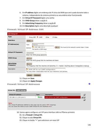 136
6. Em IP address digite um endereço de IP único da WAN que será usado durante todo o
sistema, independente do sistema primário ou secundário estar funcionando.
7. Em Virtual IP Password digite uma senha
8. Em VHID Group deixe a opção 1
9. Em Advertising Frequency deixe a opção 0
10. Em Description digite uma descrição qualquer
11. Clique em Save
12. Clique em Apply Changes
18. Vamos agora configurar um VIP para interface LAN no PfSense primário
01. Vá a Firewall | Virtual IPs
02. Clique na aba Virtual IPs
03. Clique no botão “+” para adicionar um novo VIP
 